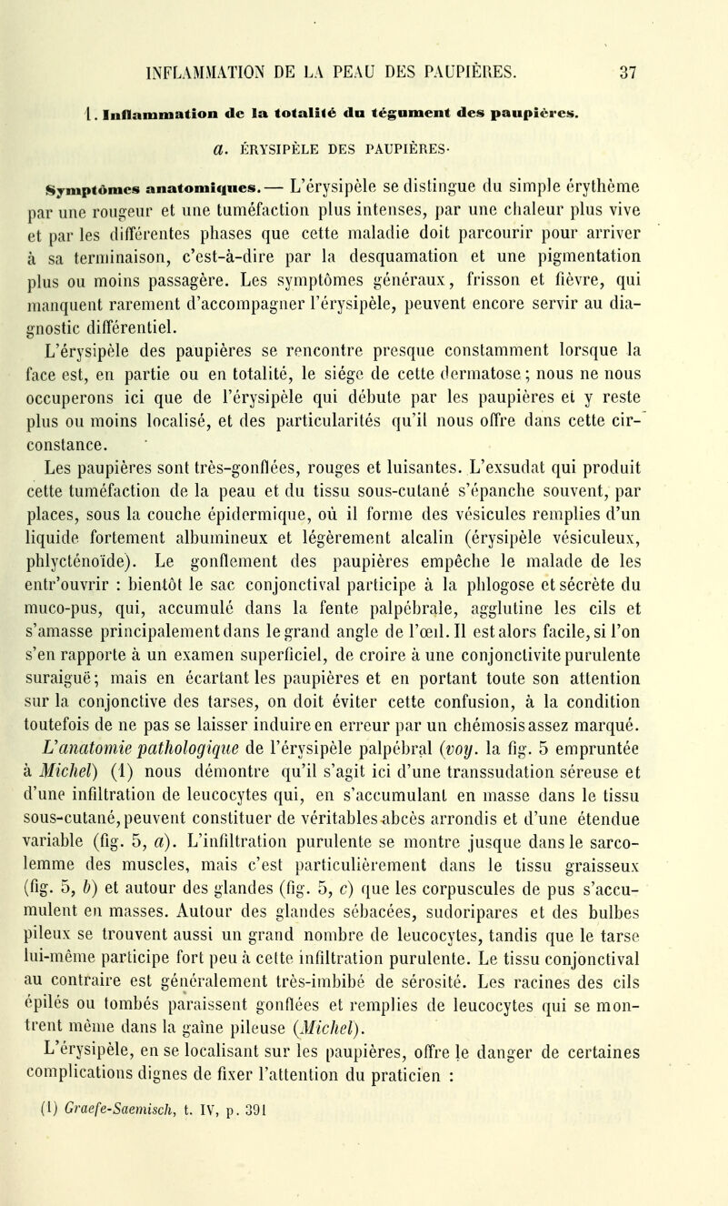 I. Inflammation de la totalité du tégument des paupières. a. ÉRYSIPÈLE DES PAUPIÈRES- Symptômes anatomiqnes.— L'érysipèle se distingue du simple érythème par une rougeur et une tuméfaction plus intenses, par une chaleur plus vive et par les différentes phases que cette maladie doit parcourir pour arriver à sa terminaison, c'est-à-dire par la desquamation et une pigmentation plus ou moins passagère. Les symptômes généraux, frisson et fièvre, qui manquent rarement d'accompagner l'érysipèle, peuvent encore servir au dia- gnostic différentiel. L'érysipèle des paupières se rencontre presque constamment lorsque la face est, en partie ou en totalité, le siège de cette dermatose; nous ne nous occuperons ici que de l'érysipèle qui débute par les paupières et y reste plus ou moins localisé, et des particularités qu'il nous offre dans cette cir- constance. Les paupières sont très-gonflées, rouges et luisantes. L'exsudat qui produit cette tuméfaction de la peau et du tissu sous-cutané s'épanche souvent, par places, sous la couche épidermique, où il forme des vésicules remplies d'un liquide fortement albumineux et légèrement alcalin (érysipèle vésiculeux, phlycténoïde). Le gonflement des paupières empêche le malade de les entr'ouvrir : bientôt le sac conjonctival participe à la phlogose et sécrète du muco-pus, qui, accumulé dans la fente palpébrale, agglutine les cils et s'amasse principalement dans le grand angle de l'œil. Il est alors facile, si l'on s'en rapporte à un examen superficiel, de croire à une conjonctivite purulente suraiguë ; mais en écartant les paupières et en portant toute son attention sur la conjonctive des tarses, on doit éviter cette confusion, à la condition toutefois de ne pas se laisser induire en erreur par un chémosis assez marqué. Uanatomie pathologique de l'érysipèle palpébral {voij. la fig. 5 empruntée à Michel) (1) nous démontre qu'il s'agit ici d'une transsudation séreuse et d'une infiltration de leucocytes qui, en s'accumulant en masse dans le tissu sous-cutané, peuvent constituer de véritables abcès arrondis et d'une étendue variable (fig. 5, a). L'infiltration purulente se montre jusque dans le sarco- lemme des muscles, mais c'est particulièrement dans le tissu graisseux (fig. 5, h) et autour des glandes (fig. 5, c) que les corpuscules de pus s'accu- mulent en masses. Autour des glandes sébacées, sudoripares et des bulbes pileux se trouvent aussi un grand nombre de leucocytes, tandis que le tarse lui-même participe fort peu cà cette infiltration purulente. Le tissu conjonctival au contraire est généralement très-imbibé de sérosité. Les racines des cils épilés ou tombés paraissent gonflées et remplies de leucocytes qui se mon- trent même dans la gaine pileuse {Michel). L'érysipèle, en se localisant sur les paupières, offre le danger de certaines complications dignes de fixer l'attention du praticien : (1) Graefe-Saemisch, t. IV, p. 391