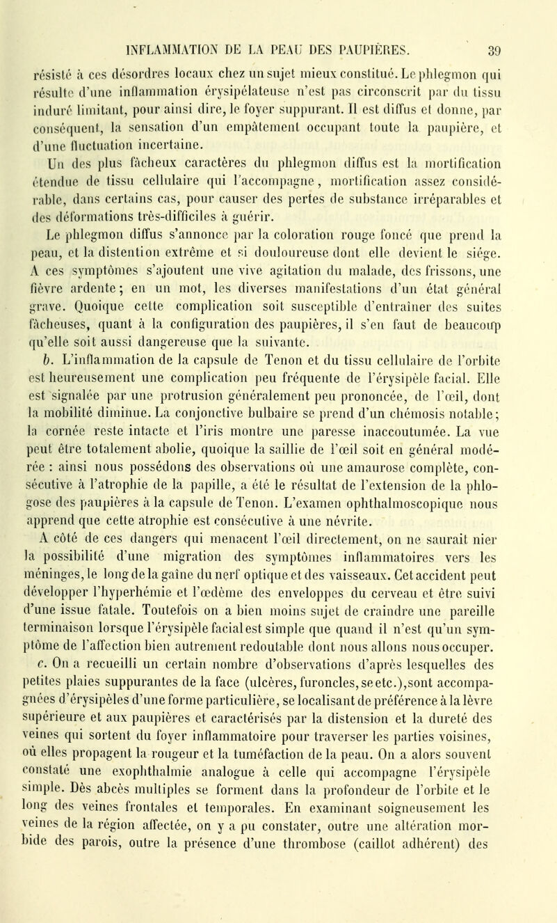 résisté à ces désordres locaux chez un sujet mieux constitué. Le phlegmon qui résulte d'une inflammation érysipélateuse n'est pas circonscrit par du tissu induré limitant, pour ainsi dire, le foyer suppurant. Il est diffus et donne, par conséquent, la sensation d'un empâtement occupant toute la paupière, et d'une fluctuation incertaine. Un des plus fâcheux caractères du phlegmon diffus est la mortification étendue de tissu cellulaire qui l'accompagne, mortification assez considé- rable, dans certains cas, pour causer des pertes de substance irréparables et des déformations très-difficiles à guérir. Le phlegmon diffus s'annonce par la coloration rouge foncé que prend la peau, et la distention extrême et si douloureuse dont elle devient le siège. A ces symptômes s'ajoutent une vive agitation du malade, des frissons, une fièvre ardente ; en un mot, les diverses manifestations d'un état général grave. Quoique cette complication soit susceptible d'entraîner des suites fâcheuses, quant à la configuration des paupières, il s'en faut de beaucoup qu'elle soit aussi dangereuse que la suivante. b. L'inflammation de la capsule de Tenon et du tissu cellulaire de l'orbite est heureusement une complication peu fréquente de l'érysipèle facial. Elle est signalée par une protrusion généralement peu prononcée, de l'œil, dont la mobilité diminue. La conjonctive bulbaire se prend d'un chémosis notable; la cornée reste intacte et l'iris montre une paresse inaccoutumée. La vue peut être totalement abolie, quoique la saillie de l'œil soit en général modé- rée : ainsi nous possédons des observations où une amaurose complète, con- sécutive cà l'atrophie de la papille, a été le résultat de l'extension de la phlo- gose des paupières à la capsule de Tenon. L'examen ophthalmoscopique nous apprend que cette atrophie est consécutive à une névrite. A côté de ces dangers qui menacent l'œil directement, on ne saurait nier la possibilité d'une migration des symptômes inflammatoires vers les méninges, le long de la gaine du nerf optique et des vaisseaux. Cet accident peut développer l'hyperhémie et l'œdème des enveloppes du cerveau et être suivi d'une issue fatale. Toutefois on a bien moins sujet de craindre une pareille terminaison lorsque l'érysipèle facial est simple que quand il n'est qu'un sym- ptôme de l'affection bien autrement redoutable dont nous allons nous occuper. c. On a recueilli un certain nombre d'observations d'après lesquelles des petites plaies suppurantes de la face (ulcères, furoncles, se etc.),sont accompa- gnées d'érysipèles d'une forme particulière, se localisant de préférence à la lèvre supérieure et aux paupières et caractérisés par la distension et la dureté des veines qui sortent du foyer inflammatoire pour traverser les parties voisines, où elles propagent la rougeur et la tuméfaction de la peau. On a alors souvent constaté une exophthalmie analogue à celle qui accompagne l'érysipèle simple. Dès abcès multiples se forment dans la profondeur de l'orbite et le long des veines frontales et temporales. En examinant soigneusement les veines de la région affectée, on y a pu constater, outre une altération mor- bide des parois, outre la présence d'une thrombose (caillot adhérent) des