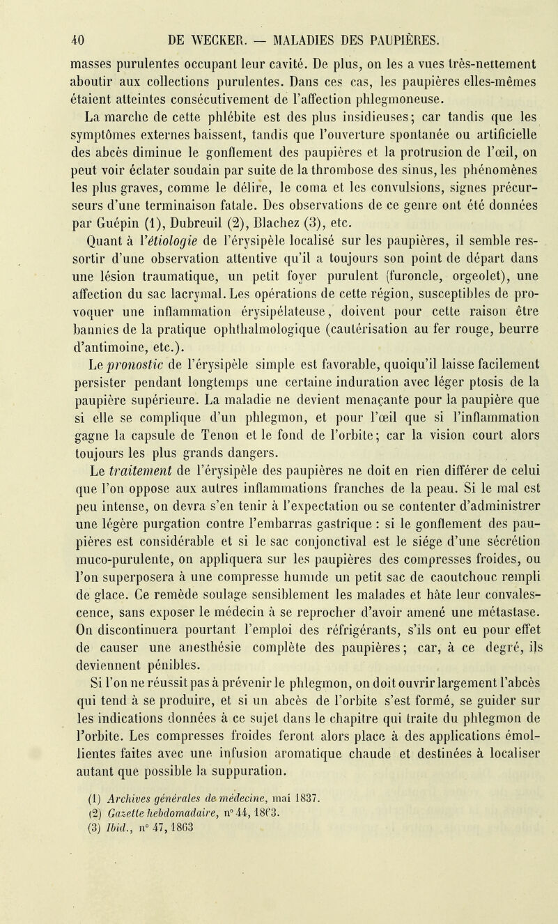 masses purulentes occupant leur cavité. De plus, on les a vues très-nettement aboutir aux collections purulentes. Dans ces cas, les paupières elles-mêmes étaient atteintes consécutivement de l'affection phlegmoneuse. La marche de cette phlébite est des plus insidieuses ; car tandis que les symptômes externes baissent, tandis que l'ouverture spontanée ou artificielle des abcès diminue le gonflement des paupières et la protrusion de l'œil, on peut voir éclater soudain par suite de la thrombose des sinus, les phénomènes les plus graves, comme le délire, le coma et les convulsions, signes précur- seurs d'une terminaison fatale. Des observations de ce genre ont été données par Guépin (1), Dubreuil (2), Blachez (3), etc. Quant à Vétiologie de l'érysipèle localisé sur les paupières, il semble res- sortir d'une observation attentive qu'il a toujours son point de départ dans une lésion traumatique, un petit foyer purulent (furoncle, orgeolet), une affection du sac lacrymal. Les opérations de cette région, susceptibles de pro- voquer une inflammation érysipélateuse, doivent pour cette raison être bannies de la pratique ophthalmologique (cautérisation au fer rouge, beurre d'antimoine, etc.). Le pronostic de l'érysipèle simple est favorable, quoiqu'il laisse facilement persister pendant longtemps une certaine induration avec léger ptosis de la paupière supérieure. La maladie ne devient menaçante pour la paupière que si elle se complique d'un phlegmon, et pour l'œil que si l'inflammation gagne la capsule de Tenon et le fond de l'orbite; car la vision court alors toujours les plus grands dangers. Le traitement de l'érysipèle des paupières ne doit en rien différer de celui que l'on oppose aux autres inflammations franches de la peau. Si le mal est peu intense, on devra s'en tenir à l'expectation ou se contenter d'administrer une légère purgation contre l'embarras gastrique : si le gonflement des pau- pières est considérable et si le sac conjonctival est le siège d'une sécrétion muco-purulente, on appliquera sur les paupières des compresses froides, ou l'on superposera à une compresse humide un petit sac de caoutchouc rempli de glace. Ce remède soulage sensiblement les malades et hâte leur convales- cence, sans exposer le médecin à se reprocher d'avoir amené une métastase. On discontinuera pourtant l'emploi des réfrigérants, s'ils ont eu pour effet de causer une anesthésie complète des paupières ; car, à ce degré, ijs deviennent pénibles. Si l'on ne réussit pas à prévenir le phlegmon, on doit ouvrir largement l'abcès qui tend à se produire, et si un abcès de l'orbite s'est formé, se guider sur les indications données à ce sujet dans le chapitre qui traite du phlegmon de l'orbite. Les compresses froides feront alors place à des applications émol- lientes faites avec une infusion aromatique chaude et destinées à localiser autant que possible la suppuration. (1) Archives générales de médecine, mai 1837. (2) Gazette hebdomadaire, nM4, ISfS. (3) Ibid., n° 47, 1863