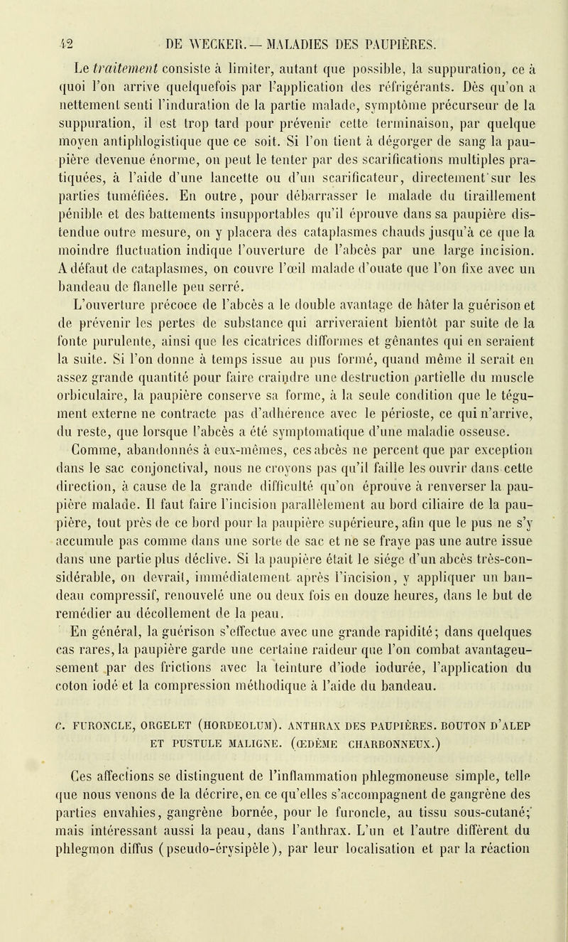 Le traitement consiste à limiter, autant que possible, la suppuration, ce à quoi l'on arrive quelquefois par L'application des réfrigérants. Dès qu'on a nettement senti Finduration de la partie malade, symptôme précurseur de la suppuration, il est trop tard pour prévenir cette terminaison, par quelque moyen antiphlogistique que ce soit. Si l'on tient à dégorger de sang la pau- pière devenue énorme, on peut le tenter par des scarifications multiples pra- tiquées, à l'aide d'une lancette ou d'un scarificateur, directement'sur les parties tuméfiées. En outre, pour débarrasser le malade du tiraillement pénible et des battements insupportables qu'il éprouve dans sa paupière dis- tendue outre mesure, on y placera des cataplasmes chauds jusqu'à ce que la moindre fluctuation indique l'ouverture de l'abcès par une large incision. A défaut de cataplasmes, on couvre l'œil malade d'ouate que l'on fixe avec un bandeau de flanelle peu serré. L'ouverture précoce de l'abcès a le double avantage de hâter la guérison et de prévenir les pertes de substance qui arriveraient bientôt par suite de la fonte purulente, ainsi que les cicatrices difformes et gênantes qui en seraient la suite. Si l'on donne à temps issue au pus formé, quand même il serait en assez grande quantité pour faire craindre une destruction partielle du muscle orbiculaire, la paupière conserve sa forme, à la seule condition que le tégu- ment externe ne contracte pas d'adhérence avec le périoste, ce qui n'arrive, du reste, que lorsque l'abcès a été symptomatique d'une maladie osseuse. Comme, abandonnés à eux-mêmes, ces abcès ne percent que par exception dans le sac conjonctival, nous ne croyons pas qu'il faille les ouvrir dans cette direction, à cause de la grande difficulté qu'on éprouve à renverser la pau- pière malade. Il faut faire l'incision parallèlement au bord ciliaire de la pau- pière, tout près de ce bord pour la paupière supérieure, afin que le pus ne s'y accumule pas comme dans une sorte de sac et ne se fraye pas une autre issue dans une partie plus déclive. Si la paupière était le siège d'un abcès très-con- sidérable, on devrait, immédiatement après l'incision, y appliquer un ban- deau compressif, renouvelé une ou deux fois en douze heures, dans le but de remédier au décollement de la peau. En général, la guérison s'effectue avec une grande rapidité; dans quelques cas rares, la paupière garde une certaine raideur que l'on combat avantageu- sement par des frictions avec la teinture d'iode iodurée, l'application du coton iodé et la compression méthodique à l'aide du bandeau. C. FURONCLE, ORGELET (HORDEOLUM). ANTHRAX DES PAUPIÈRES. BOUTON d'aLEP ET PUSTULE MALIGNE. (œDÈME CHARBONNEUX.) Ces affections se distinguent de l'inflammation phlegmoneuse simple, telle que nous venons de la décrire, en ce qu'elles s'accompagnent de gangrène des parties envahies, gangrène bornée, pour le furoncle, au tissu sous-cutané;' mais intéressant aussi la peau, dans l'anthrax. L'un et l'autre difl'èrent du phlegmon diflus ( pseudo-érysipèle), par leur localisation et par la réaction