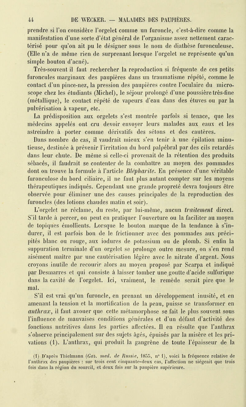 prendre si l'on considère l'orgelet comme un furoncle, c'est-à-dire comme la manifestation d'une sorte d'état général de l'organisme assez nettement carac- térisé pour qu'on ait pu le désigner sous le nom de diathèse furonculeuse. (Elle n'a de même rien de surprenant lorsque l'orgelet ne représente qu'un simple bouton d'acné). Très-souvent il faut rechercher la reproduction si fréquente de ces petits furoncules marginaux des paupières dans un traumatisme répété, comme le contact d'un pince-nez, la pression des paupières contre l'oculaire du micro- scope chez les étudiants (Michel), le séjour prolongé d'une poussière très-fine (métallique), le contact répété de vapeurs d'eau dans des étuves ou par la pulvérisation à vapeur, etc. La prédisposition aux orgelets s'est montrée parfois si tenace, que les médecins appelés ont cru devoir envoyer leurs malades aux eaux et les astreindre à porter comme dérivatifs des sétons et des cautères. Dans nombre de cas, il vaudrait mieux s'en tenir à une épilation minu- tieuse, destinée à prévenir l'irritation du bord palpébral par des cils retardés dans leur chute. De même si celle-ci provenait de la rétention des produits sébacés, il faudrait se contenter de la combattre au moyen des pommades dont on trouve la formule à l'article Blépharite. En présence d'une véritable furonculose du bord ciliaire, il ne faut plus autant compter sur les moyens thérapeutiques indiqués. Cependant une grande propreté devra toujours être observée pour éliminer une des causes principales de la reproduction des furoncles (des lotions chaudes matin et soir). L'orgelet ne réclame, du reste, par lui-même, aucun traitement direct. S'il tarde à percer, on peut en pratiquer l'ouverture ou la faciliter au moyen de topiques émollîents. Lorsque le bouton marque de la tendance à s'in- durer, il est parfois bon de le frictionner avec des pommades aux préci- pités blanc ou rouge, aux iodures de potassium ou de plomb. Si enfin la suppuration terminale d'un orgelet se prolonge outre mesure, on s'en rend aisément maître par une cautérisation légère avec le nitrate d'argent. Nous croyons inutile de recourir alors au moyen proposé par Scarpa et indiqué par Desmarres et qui consiste à laisser tomber une goutte d'acide sulfurique dans la cavité de l'orgelet. Ici, vraiment, le remède serait pire que le mal. S'il est vrai qu'un furoncle, en prenant un développement inusité, et en amenant la tension et la mortification de la peau, puisse se transformer en anthrax, il faut avouer que cette métamorphose se fait le plus souvent sous l'influence de mauvaises conditions générales et d'un défaut d'activité des fonctions nutritives dans les parties affectées, fl en résulte que l'anthrax s'observe principalement sur des sujets âgés, épuisés par la misère et les pri- vations (1). L'anthrax, qui produit la gangrène de toute l'épaisseur de la (1) D'après Thielmann {Gaz. med. de Russie, 1855, n 1), voici la fréquence relative de l'anthrax des paupières : sur trois cent cinquante-deux cas, l'affection ne siégeait que trois fois dans la région du sourcil, et deux fois sur la paupière supérieure.