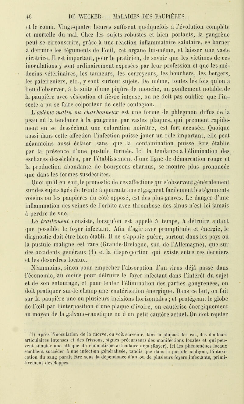 et le coma. Yingt-quatre heures suffisent quelquefois à l'évolution complète et mortelle du mal. Chez les sujets robustes et bien portants, la gangrène peut se circonscrire, grâce à une réaction inflammatoire salutaire, se borner à détruire les téguments de l'œil, cet organe lui-même, et laisser une vaste cicatrice. Il est important, pour le praticien, de savoir que les victimes de ces inoculations y sont ordinairement exposées par leur profession et que les mé- decins vétérinaires, les tanneurs, les corroyeurs, les bouchers, les bergers, les palefreniers, etc., y sont surtout sujets. De même, toutes les fois qu'on a lieu d'observer, à la suite d'une piqûre de mouche, un gonflement notable.de la paupière avec vésication et fièvre intense, on ne doit pas oublier que l'in- secte a pu se faire colporteur de cette contagion. Vœdème malin ou charbonneux est une forme de phlegmon diffus de la peau où la tendance à la gangrène par vastes plaques, qui prennent rapide- ment en se desséchant une coloration noirâtre, est fort accusée. Quoique aussi dans cette affection l'infection puisse jouer un rôle important, elle peut néanmoins aussi éclater sans que la contamination puisse être établie par la présence d'une pustule formée. Ici la tendance à l'élimination des eschares desséchées, par l'établissement d'une ligne de démarcation rouge et la production abondante de bourgeons charnus, se montre plus prononcée que dans les formes susdécrites. Quoi qu'il en soit, le pronostic de ces affections qui s'observent généralement sur des sujets âgés de trente à quaranteans etgagnent facilement les téguments voisins ou les paupières du côté opposé, est des plus graves. Le danger d'une inflammation des veines de l'orbite avec thrombose des sinus n'est ici jamais à perdre de vue. Le traitement consiste, lorsqu'on est appelé à temps, à détruire autant que possible le foyer infectant. Afin d'agir avec promptitude et énergie, le diagnostic doit être bien établi. Il ne s'appuie guère, surtout dans les pays où la pustule maligne est rare (Grande-Bretagne, sud de l'Allemagne), que sur des accidents généraux (1) et la disproportion qui existe entre ces derniers et les désordres locaux. Néanmoins, sinon pour empêcher l'absorption d'un virus déjà passé dans l'économie, au moins pour détruire le foyer infectant dans l'intérêt du sujet et de son entourage, et pour tenter l'élimination des parties gangrenées, on doit pratiquer sur-le-champ une cautérisation énergique. Dans ce but, on fait sur la paupière une ou plusieurs incisions horizontales ; et protégeant le globe de l'œil par l'interposition d'une plaque d'ivoire, on cautérise énergiquement au moyen de la galvano-caustique ou d'un petit cautère actuel. On doit rejeter (1) Après l'inoculation de la morve, on voit survenir, dans la plupart des cas, des douleurs articulaires intenses et des frissons, signes précurseurs des manifestions locales et qui peu- vent simuler une attaque de rhumatisme articulaire aigu (Rayer). Ici les phénomènes locaux semblent succéder à une infection généralisée, tandis que dans la pustule maligne, l'intoxi- cation du sang paraît être sous la dépendance d'un ou de plusieurs foyers infectants, primi- tivement développés.