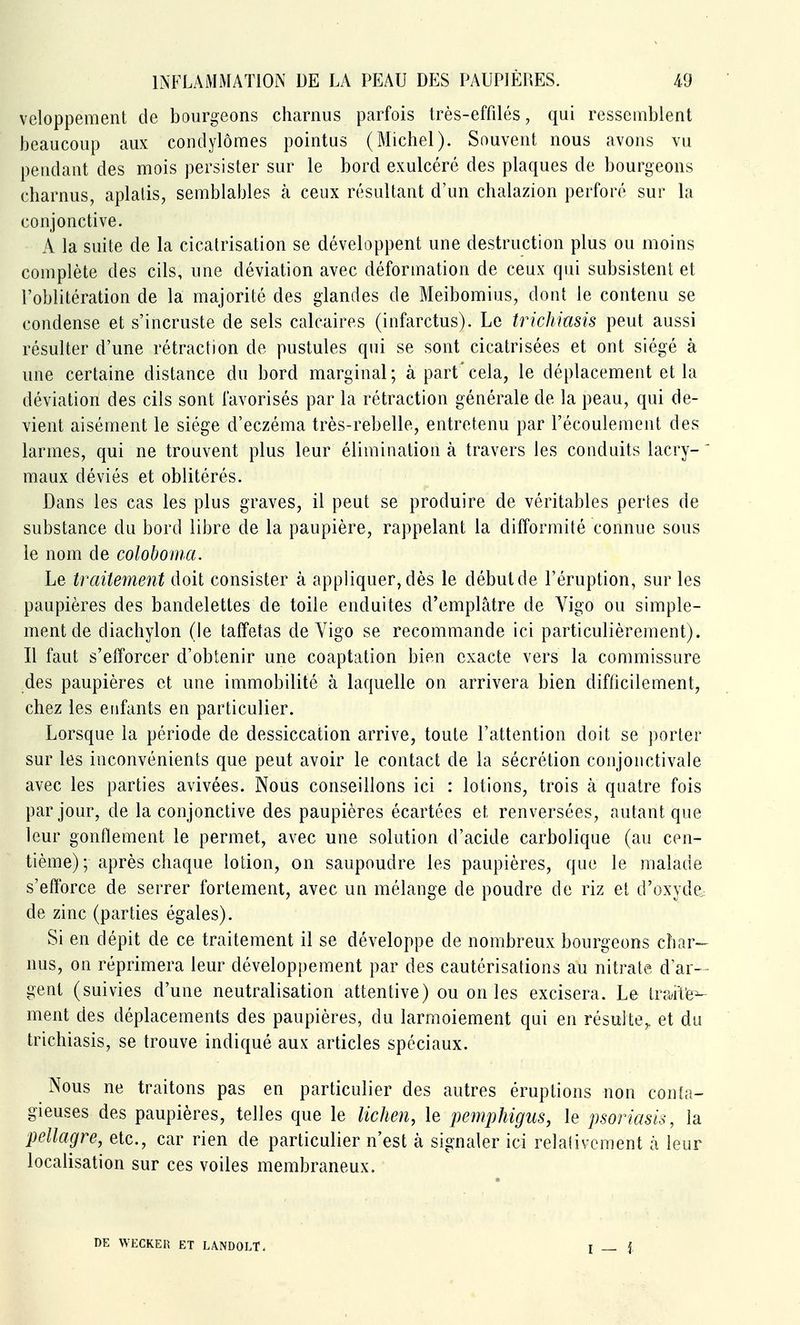 veloppement de bourgeons charnus parfois très-effilés, qui ressemblent beaucoup aux condylômes pointus (Michel). Souvent nous avons vu pendant des mois persister sur le bord exulcéré des plaques de bourgeons charnus, aplatis, semblables à ceux résultant d'un chalazion perforé sur la conjonctive. A la suite de la cicatrisation se développent une destruction plus ou moins complète des cils, une déviation avec déformation de ceux qui subsistent et l'oblitération de la majorité des glandes de Meibomius, dont le contenu se condense et s'incruste de sels calcaires (infarctus). Le trichiasis peut aussi résulter d'une rétraction de pustules qui se sont cicatrisées et ont siégé à une certaine distance du bord marginal; à part'cela, le déplacement et la déviation des cils sont favorisés par la rétraction générale de la peau, qui de- vient aisément le siège d'eczéma très-rebelle, entretenu par l'écoulement des larmes, qui ne trouvent plus leur élimination à travers les conduits lacry- ' maux déviés et oblitérés. Dans les cas les plus graves, il peut se produire de véritables pertes de substance du bord libre de la paupière, rappelant la difformité connue sous le nom de colobonia. Le traitement doit consister à appliquer, dès le début de l'éruption, sur les paupières des bandelettes de toile enduites d'emplâtre de Vigo ou simple- ment de diacliylon (le taffetas de Vigo se recommande ici particulièrement). Il faut s'efforcer d'obtenir une coaptation bien exacte vers la commissure des paupières et une immobilité à laquelle on arrivera bien difficilement, chez les enfants en particulier. Lorsque la période de dessiccation arrive, toute l'attention doit se porter sur les inconvénients que peut avoir le contact de la sécrétion conjonctivale avec les parties avivées. Nous conseillons ici : lotions, trois à quatre fois par jour, de la conjonctive des paupières écartées et renversées, autant que leur gonflement le permet, avec une solution d'acide carbolique (au cen- tième) ; après chaque lotion, on saupoudre les paupières, que le malade s'efforce de serrer fortement, avec un mélange de poudre de riz et d'oxyde^ de zinc (parties égales). Si en dépit de ce traitement il se développe de nombreux bourgeons char- nus, on réprimera leur développement par des cautérisations au nitrate d'ar-- gent (suivies d'une neutralisation attentive) ou on les excisera. Le ivMi'a^ ment des déplacements des paupières, du larmoiement qui en résulte,, et du trichiasis, se trouve indiqué aux articles spéciaux. Nous ne traitons pas en particulier des autres éruptions non conta- gieuses des paupières, telles que le lichen, le pemphigus, le psoriasis, la pellagre, etc., car rien de particulier n'est à signaler ici relativement à leur localisation sur ces voiles membraneux. DE WECKER ET LANDOLT. I - i