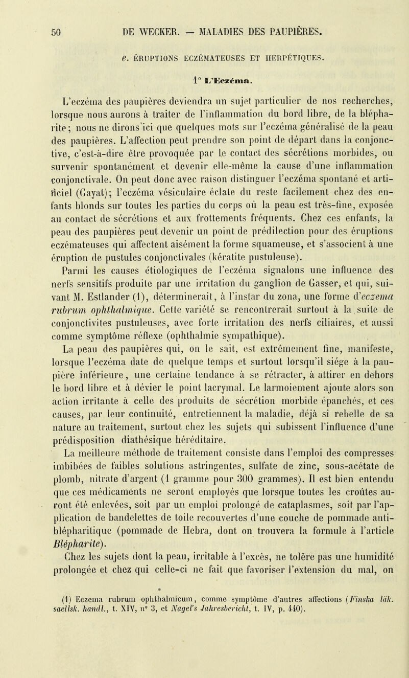 e. ÉRUPTIONS ECZÉMATEUSES ET HERPÉTIQUES. 1° îi'Eczéma. L'eczéma des paupières deviendra un sujet particulier de nos recherches, lorsque nous aurons à traiter de l'inflammation du bord libre, de la blépha- rite; nous ne dirons'ici que quelques mots sur l'eczéma généralisé de la peau des paupières. L'affection peut prendre son point de départ dans la conjonc- tive, c'est-à-dire être provoquée par le contact des sécrétions morbides, ou survenir spontanément et devenir elle-même la cause d'une inflammation conjonctivale. On peut donc avec raison distinguer l'eczéma spontané et arti- îiciel (Gayat) ; l'eczéma vésiculaire éclate du reste facilement chez des en- fants blonds sur toutes les parties du corps où la peau est très-fine, exposée au contact de sécrétions et aux frottements fréquents. Chez ces enfants, la peau des paupières peut devenir un point de prédilection pour des éruptions eczémateuses qui affectent aisément la forme squameuse, et s'associent à une éruption de pustules conjonctivales (kératite pustuleuse). Parmi les causes étiologiques de l'eczéma signalons une influence des nerfs sensitifs produite par une irritation du ganglion de Gasser, et qui, sui- vant M. Estlander (1), déterminerait, à l'instar du zona, une forme d'eczema rubrum ophthalmique. Cette variété se rencontrerait surtout à la suite de conjonctivites pustuleuses, avec forte irritation des nerfs ciliaires, et aussi comme symptôme réflexe (ophthalmie sympathique). La peau des paupières qui, on le sait, est extrêmement fine, manifeste, lorsque l'eczéma date de quelque temps et surtout lorsqu'il siège à la pau- pière inférieure, une certaine tendance à se rétracter, à attirer en dehors le bord libre et à dévier le point lacrymal. Le larmoiement ajoute alors son action irritante à celle des produits de sécrétion morbide épanchés, et ces causes, par leur continuité, entretiennent la maladie, déjà si rebelle de sa nature au traitement, surtout chez les sujets qui subissent l'influence d'une prédisposition diathésique héréditaire. La meilleure méthode de traitement consiste dans l'emploi des compresses imbibées de faibles solutions astringentes, sulfate de zinc, sous-acétate de plomb, nitrate d'argent (1 gramme pour 300 grammes). Il est bien entendu que ces médicaments ne seront employés que lorsque toutes les croûtes au- ront été enlevées, soit par un emploi prolongé de cataplasmes, soit par l'ap- plication de bandelettes de toile recouvertes d'une couche de pommade anti- blépharitique (pommade de Hebra, dont on trouvera la formule à l'article Blépharite). Chez les sujets dont la peau, irritable à l'excès, ne tolère pas une humidité prolongée et chez qui celle-ci ne fait que favoriser l'extension du mal, on (1) Eczéma rubrum ophthalmicum, comme symptôme d'autres affections {Finska làk. saellsk. handl, t. XIV, 3, et Nagel's Jahresbericht, t. IV, p. 440).
