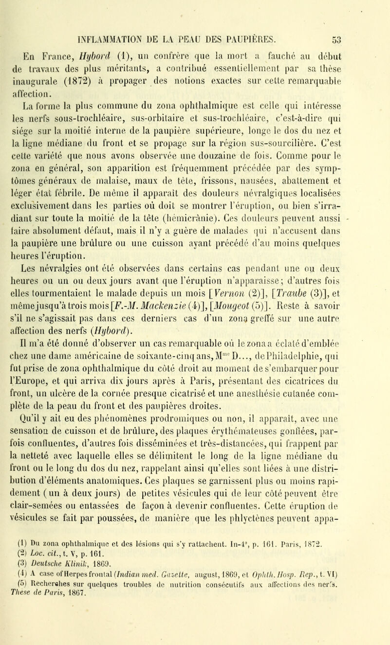 En France, Hijbord (1), un confrère que la mort u fauché au début de travaux des plus méritants, a contribué essentiellement par sa thèse inaugurale (1872) à propager des notions exactes sur cette remarquable affection. La forme la plus commune du zona ophthalmique est celle qui intéresse les nerfs sous-trochléaire, sus-orbitaire et sus-trochléaire, c'est-à-dire qui siège sur la moitié interne de la paupière supérieure, longe le dos du nez et la ligne médiane du front et se propage sur la région sus-sourcilière. C'est cette variété que nous avons observée une douzaine de fois. Comme pour le zona en général, son apparition est fréquemment précédée par des symp- tômes généraux de malaise, maux de tète, frissons, nausées, abattement et léger état fébrile. De même il apparaît des douleurs névralgiques localisées exclusivement dans les parties où doit se montrer l'éruption, ou bien s'irra- diant sur toute la moitié de la tête (hémicrànie). Ces douleurs peuvent aussi - taire absolument défaut, mais il n'y a guère de malades qui n'accusent dans la paupière une brûlure ou une cuisson ayant précédé d'au moins quelques heures l'éruption. Les névralgies ont été observées dans certains cas pendant une ou deux heures ou un ou deux jours avant que l'éruption n'apparaisse; d'autres fois elles tourmentaient le malade depuis un mois \_Vernon (2)], [Traube (3)], et même jusqu'à trois mois [F.-M. Mackenzie (4)], [Mougeot (5)]. Reste à savoir s'il ne s'agissait pas dans ces derniers cas d'un zona greffé sur une autre affection des nerfs (Hijbord). Il m'a été donné d'observer un cas remarquable où le zona a éclaté d'emblée chez une dame américaine de soixante-cinq ans, M''D..., de Philadelphie, qui fut prise de zona ophthalmique du coté droit au moment de s'embarquer pour l'Europe, et qui arriva dix jours après à Paris, présentant des cicatrices du front, un ulcère de la cornée presque cicatrisé et une anesthésie cutanée com- plète de la peau du front et des paupières droites. Qu'il y ait eu des phénomènes prodromiques ou non, il apparaît, avec une sensation de cuisson et de brûlure, des plaques érythémateuses gonilées, par- fois confïuentes, d'autres fois disséminées et très-distancées, qui frappent par la netteté avec laquelle elles se délimitent le long de la ligne médiane du front ou le long du dos du nez, rappelant ainsi qu'elles sont liées à une distri- bution d'éléments anatomiques. Ces plaques se garnissent plus ou moins rapi- dement (un à deux jours) de petites vésicules qui de leur côté peuvent être clair-semées ou entassées de façon à devenir confïuentes. Cette éruption de vésicules se fait par poussées, de manière que les phlyctènes peuvent appa- (1) Du zona ophtlialmiquc et des lésions qui s'y rattachent. In-4% p. 161. Paris, 1872. (2) Loc. cit., t. V, p. 161. (3) Deutsche Klinih, 1869. (i) A case of Herpès frontal (/)irfiart?nef/. Ga'.eite, august, 1869, et Ophth.Hosp. Rep., i.yi) (5) Recherehes sur quelques troubles de nutrition consécutifs aux affections des nerTs. Thèse de Paris, 1867.