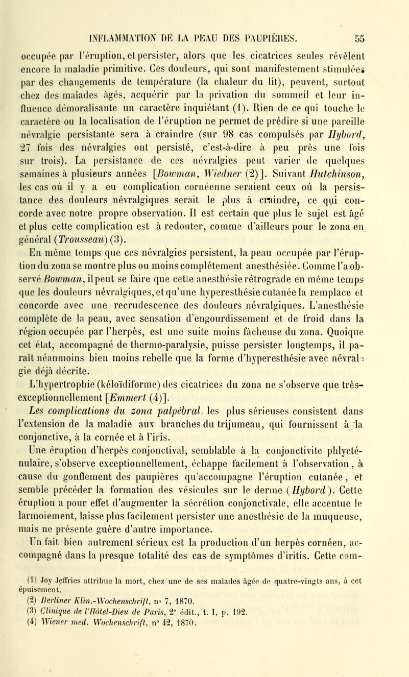 occupée par l'éruption, et persister, alors que les cicatrices seules révèlent encore la maladie primitive. Ces douleurs, qui sont manifestement stimulées par des changements de température (la chaleur du lit), peuvent, surtout chez des malades âgés, acquérir par la privation du sommeil et leur in- fluence démoralisante un caractère inquiétant (1). Rien de ce qui touche le caractère ou la localisation de l'éruption ne permet de prédire si une pareille névralgie persistante sera à craindre (sur 98 cas compulsés par Hybord, 27 fois des névralgies ont persisté, c'est-à-dire à peu près une fois sur trois). La persistance de ces névralgies peut varier de quelques semaines à plusieurs années [Boivman, Wiedner (2)]. Suivant Hutchinsoîi, les cas où il y a eu complication cornéenne seraient ceux où la persis- tance des douleurs névralgiques serait le plus à craindre, ce qui con- corde avec notre propre observation. Il est certain que plus le sujet est âgé et plus cette complication est à redouter, comme d'ailleurs pour le zona en, général (Trousseau) (3). En même temps que ces névralgies persistent, la peau occupée par l'érup- tion du zona se montre plus ou moins complètement anesthésiée. Comme l'a oh- sevNé Boivman, il peut se faire que cette anesthésie rétrograde en même temps que les douleurs névralgiques, et qu'une hyperesthésie cutanée la remplace et concorde avec une recrudescence des douleurs névralgiques. L'anesthésie complète de la peau, avec sensation d'engourdissement et de froid dans la région occupée par l'herpès, est une suite moins fâcheuse du zona. Quoique cet état, accompagné de thermo-paralysie, puisse persister longtemps, il pa- raît néanmoins bien moins rebelle que la forme d'hyperesthésie avec névrab gie déjà décrite. L'hypertrophie (kéloïdiforme) des cicatrices du zona ne s'observe que très- exceptionnellement [Emmert (4)]. Les complications du zona palpébral les plus sérieuses consistent dans l'extension de la maladie aux branches du trijumeau, qui fournissent à la conjonctive, à la cornée et à l'iris. Une éruption d'herpès conjonctival, semblable à la conjonctivite phlycté- nulaire, s'observe exceptionnellement, échappe facilement à l'observation, à cause du gonflement des paupières qu'accompagne l'éruption cutanée, et semble précéder la formation des vésicules sur le derme (Hybord). Cette éruption a pour eflet d'augmenter la sécrétion conjonctivale, elle accentue le larmoiement, laisse plus facilement persister une anesthésie de la muqueuse, mais ne présente guère d'autre importance. Un fait bien autrement sérieux est la production d'un herpès cornéen, ac- compagné dans la presque totalité des cas de symptômes d'iritis. Cette com- (1) Joy Jeffries attribue la mort, chez une de ses malades âgée de quatre-vingts ans, à cet épuisement. (2) Berliner Klin.-Wochenschrift, n» 7, 1870. (3) Clinique de VHôtel-Dieu de Paris, 2-= édit., t. I, p. 192. (4) Wiener med. Wochenschrift, n 42, 1870.