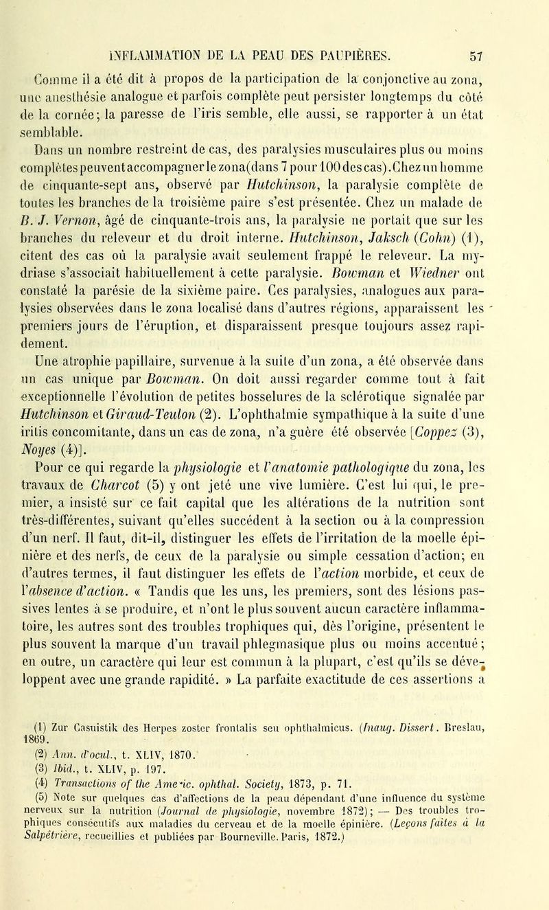 Gomme il a été dit à propos de la participation de la conjonctive au zona, une anestliésie analogue et parfois complète peut persister longtemps du côté de la cornée; la paresse de l'iris semble, elle aussi, se rapporter à un état semblable. Dans un nombre restreint de cas, des paralysies musculaires plus ou moins complètes peuvent accompagner le zona(dans 7 pour 100 des cas).Chez un bomme de cinquante-sept ans, observé par Hutchinson, la paralysie complète de toules les brancbes de la troisième paire s'est présentée. Chez un malade de B. J. Vernon, âgé de cinquante-trois ans, la paralysie ne portait que sur les branches du releveur et du droit interne. Hiitchinson, Jaksch (Cohn) (1), citent des cas où la paralysie avait seulement frappé le releveur. La my- driase s'associait habituellement à cette paralysie. Boivman et Wiedner ont constaté la parésie de la sixième paire. Ces paralysies, analogues aux para- lysies observées dans le zona localisé dans d'autres régions, apparaissent les ' premiers jours de l'éruption, et disparaissent presque toujours assez rapi- dement. Une atrophie papillaire, survenue à la suite d'un zona, a été observée dans un cas unique par Boivman. On doit aussi regarder comme tout k fait exceptionnelle l'évolution de petites bosselures de la sclérotique signalée par Hutcliinson el Giraud-Teiilon (2). L'ophthalmie sympathique à la suite d'une iritis concomitante, dans un cas de zona, n'a guère été observée [Coppe:^ (3), Noyés (4)]. Pour ce qui regarde la physiologie et Vanatomie pathologique du zona, les travaux de Charcot (5) y ont jeté une vive lumière. C'est lui fjui, le pre- mier, a insisté sur ce fait capital que les altérations de la nutrition sont très-différentes, suivant qu'elles succèdent k la section ou à la compression d'un nerf. Il faut, dit-il, distinguer les effets de l'irritation de la moelle épi- nière et des nerfs, de ceux de la paralysie ou simple cessation d'action; en d'autres termes, il faut distinguer les effets de Vaction morbide, et ceux de Y absence cV action. « Tandis que les uns, les premiers, sont des lésions pas- sives lentes à se produire, et n'ont le plus souvent aucun caractère inflamma- toire, les autres sont des troubles trophiques qui, dès l'origine, présentent le plus souvent la marque d'un travail phlegmasique plus ou moins accentué ; en outre, un caractère qui leur est commun à la plupart, c'est qu'ils se déve- loppent avec une grande rapidité. » La parfaite exactitude de ces assertions a (1) Zur Gasuistik des Herpès zostcr fronlalis seu ophthalmicus. (fnaufj. Dissert. Breslau, 1869. (2) Ann. (Vocul, t. XLIV, 1870. (3) lUd., t. XLIV, p. 197. (4) Transactions of the Amène, ophthal. Society, 1873, p. 71. (5) Note sur quelques cas d'affections de la peau dépendant d'une influence du système nerveux sur la nutrition {Journal de physiologie, novembre 1872); — Des troubles tro- phiques consécutifs aux maladies du cerveau et de la moelle épinière. [Leçons faites à la Salpètrière, recueillies et publiées par Bourneville. Paris, 1872.)