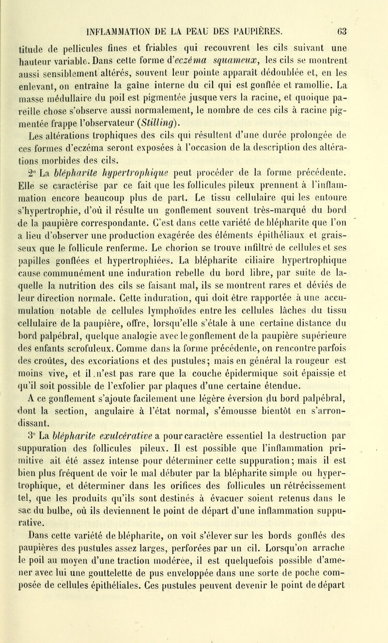 tilude de pellicules fines et friables qui recouvrent les cils suivant une hauteur variable. Dans celte forme d'eczéma squameux, les cils se montrent aussi sensiblement altérés, souvent leur pointe apparaît dédoublée et, en les enlevant, on entraîne la gaine interne du cil qui est gonflée et ramollie. La masse médullaire du poil est pigmentée jusque vers la racine, el quoique pa- reille chose s'observe aussi normalement, le nombre de ces cils à racine pig- mentée frappe l'observateur (Stilling). Les altérations Irophiques des cils qui résultent d'une durée prolongée de ces formes d'eczéma seront exposées à l'occasion de la description des altéra- tions morbides des cils. 2° La blépharite hypertrophique peut procéder de la forme précédente. Elle se caractérise par ce fait que les follicules pileux prennent à l'inflam- mation encore beaucoup plus de part. Le tissu cellulaire qui les entoure s'hypertrophie, d'où il résulte un gonflement souvent très-marqué du bord de la paupière correspondante. C'est dans cette variété de blépharite que l'on a lieu d'observer une production exagérée des éléments épithéliaux et grais- seux que le follicule renferme. Le chorion se trouve infiltré de cellules et ses papilles gonflées et hypertrophiées. La blépharite ciliaire hypertrophique cause communément une induration rebelle du bord libre, par suite de la- quelle la nutrition des cils se faisant mal, ils se montrent rares et déviés de leur direction normale. Cette induration, qui doit être rapportée à une accu- mulation notable de cellules lymphoïdes entre les cellules lâches du tissu cellulaire de la paupière, off're, lorsqu'elle s'étale à une certaine distance du bord palpébral, quelque analogie avec le gonflement delà paupière supérieure des enfants scrofuleux. Comme dans la forme précédente, on rencontre parfois des croûtes, des excoriations et des pustules; mais en général la rougeur est moins vive, et il.n'est pas rare que la couche épidermique soit épaissie et qu'il soit possible de l'exfolier par plaques d'une certaine étendue. A ce gonflement s'ajoute facilement une légère éversion çlu bord palpébral, dont la section, angulaire à l'état normal, s'émousse bientôt en s'arron- dissant. 3° La blépharite exulcérative a pour caractère essentiel la destruction par suppuration des follicules pileux. Il est possible que l'inflammation pri- mitive ait été assez intense pour déterminer cette suppuration; mais il est bien plus fréquent de voir le mal débuter par la blépharite simple ou hyper- trophique, et déterminer dans les orifices des follicules un rétrécissement tel, que les produits qu'ils sont destinés à évacuer soient retenus dans le sac du bulbe, où ils deviennent le point de départ d'une inflammation suppu- rative. Dans cette variété de blépharite, on voit s'élever sur les bords gonflés des paupières des pustules assez larges, perforées par un cil. Lorsqu'on arrache ie poil au moyen d'une traction modérée, il est quelquefois possible d'ame- ner avec lui une gouttelette de pus enveloppée dans une sorte de poche com- posée de cellules épithéliales. Ces pustules peuvent devenir le point de départ