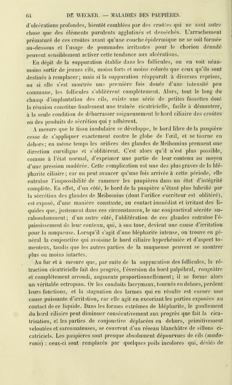 d'ulcérations profondes, bientôt comblées par des croules qui ne sont autre chose que des éléments purulents agglutinés et desséchés. L'arrachement prématuré de ces croûtes avant qu'une couche épidermique ne se soit formée au-dessous et l'usage de pommades irritantes pour le chorion dénudé peuvent sensiblement activer cette tendance aux ulcérations. En dépit de la suppuration établie dans les follicules, on en voit néan- moins sortir de jeunes cils, moins forts et moins colorés que ceux qu'ils sont destinés à remplacer; mais si la suppuration réapparaît à diverses reprises, ou si elle s'est montrée une première fois douée d'une intensité peu commune, les follicules s'oblitèrent complètement. Alors, tout le long du* champ d'implantation des cils, existe une série de petites fossettes dont la réunion constitue finalement une traînée cicatricielle, facile à démontrer, à la seule condition de débarrasser soigneusement le bord ciliaire des croûtes ou des produits de sécrétion qui y adhèrent, A mesure que le tissu inodulaire se développe, le bord libre de la paupière^ cesse de s'appliquer exactement contre le globe de l'œil, et se tourne en dehors ; en même temps les orifices des glandes de Meibomius prennent une direction curviligne et s'oblitèrent. C'est alors qu'il n'est plus possible, comme à l'état normal, d'exprimer une partie de leur contenu au moyen d'une pression modérée. Cette complication est une des plus graves de la blé- p'harite ciliaire; car on peut avancer qu'une fois arrivée à cette période, elle entraîne l'impossibilité de ramener les paupières dans un état d'intégrité complète. En effet, d'un côté, le bord de la paupière n'étant plus lubrifié par la sécrétion des glandes de Meibomius (dont l'orifice excréteur est oblitéré), est exposé, d'une manière constante, au contact immédiat et irritant des li- quides que, justement dans ces circonstances, le sac eonjonctival sécrète su- rabondamment ; d'un autre côté, l'oblitération de ces glandes entraîne l'é- paississement de leur contenu, qui, à son tour, devient une cause d'irritation pour la muqueuse. Lorsqu'il s'agit d'une blépharite intense, on trouve en gé- néral la conjonctive qui avoisine le bord ciliaire hyperhémiée et d'aspect to- menteux, tandis que les autres parties de la muqueuse peuvent se montrer plus ou moins intactes. Au fur et à mesure que, par suite de la suppuration des follicules, la ré- traction cicatricielle fait des progrès, réversion du bord palpébral, rougeâtre et complètement arrondi, augmente proportionnellement; il se forme alors un véritable ectropion. Or les conduits lacrymaux, tournés en dehors, perdent leurs fonctions, et la stagnation des larmes qui en résulte est encore une cause puissante d'irritation, car elle agit en excoriant les parties exposées au contact de ce liquide. Dans les formes extrêmes de blépharite, le gonflement du bord ciliaire peut diminuer consécutivement aux progrès que fait la cica- trisation, et les parties de conjonctive déplacées en dehors, primitivement veloutées et sarcomateuses, se couvrent d'un réseau blanchâtre de sillons ci- catriciels. Les paupières sont presque absolument dépourvues de cils (mada- rosis) : ceux-ci sont remplacés par quelques poils incolores qui, déviés de