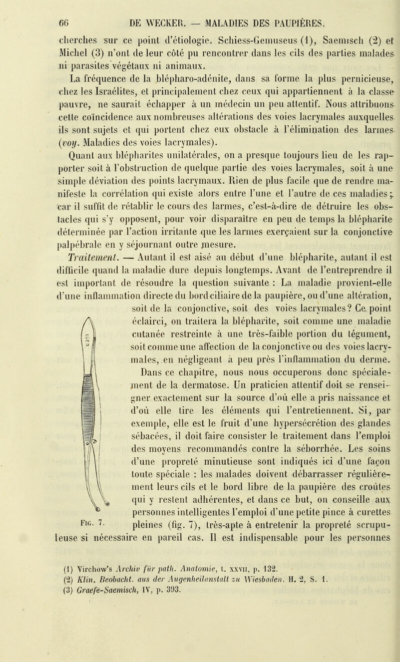 cherches sur ce point d'étiologie. Schiess-Gemuseus (1), Saemisch (2) et Michel (3) n'ont de leur côté pu rencontrer dans les cils des parties malades ni parasites végétaux ni animaux. La fréquence de la blépharo-adénite, dans sa forme la plus pernicieuse, chez les Israélites, et principalement chez ceux qui appartiennent à la classe pauvre, ne saurait échapper à un médecin un peu attentif. Nous attribuons cette coïncidence aux nombreuses altérations des voies lacrymales auxquelles ils sont sujets et qui portent chez eux obstacle à l'élimination des larmes (voy. Maladies des voies lacrymales). Quant aux blépharites unilatérales, on a presque toujours lieu de les rap- porter soit à l'obstruction de quelque partie des voies lacrymales, soit à une simple déviation des points lacrymaux. Rien de plus facile que de rendre ma- nifeste la corrélation qui existe alors entre l'une et l'autre de ces maladies car il suffit de rétablir le cours des larmes, c'est-à-dire de détruire les obs- tacles qui s'y opposent, pour voir disparaître en peu de temps la blépharite déterminée par l'action irritante que les larmes exerçaient sur la conjonctive palpébrale en y séjournant outre mesure. Traitement. — Autant il est aisé au début d'une blépharite, autant il est difficile quand la maladie dure depuis longtemps. Avant de l'entreprendre il est important de résoudre la question suivante : La maladie provient-elle d'une inflammation directe du bordciliairedela paupière, ou d'une altération, soit de la conjonctive, soit des voies lacrymales? Ce point éclairci, on traitera la blépharite, soit comme une maladie cutanée restreinte à une très-faible portion du tégument, soit comme une affection de la conjonctive ou des voies lacry- males,.en négligeant à peu près l'inflammation du derme. Dans ce chapitre, nous nous occuperons donc spéciale- ment de la dermatose. Un praticien attentif doit se rensei- gner exactement sur la source d'où elle a pris naissance et d'où elle lire les éléments qui l'entretiennent. Si, par exemple, elle est le fruit d'une hypersécrétion des glandes^ sébacées, il doit faire consister le traitement dans l'emploi des moyens recommandés contre la séborrhée. Les soins d'une propreté minutieuse sont indiqués ici d'une façon toute spéciale : les malades doivent débarrasser régulière- ment leurs cils et le bord libre de la paupière des croûtes qui y restent adhérentes, et dans ce but, on conseille aux personnes intelligentes l'emploi d'une petite pince à curettes pleines (fig. 7), très-apte à entretenir la propreté scrupu- leuse si nécessaire en pareil cas. Il est indispensable pour les personnes (1) Virchow's Archiv fur path. Anatomie, t. xxvii, p. 132. (2) Klin. Beobacht. ans der Augenheilanstalt zu Wiesbaden, H. 2, S. 1. (3) Graefe-Saemisch, IV, p. 393.