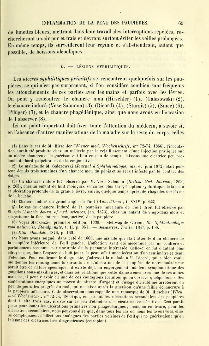 de lunettes bleues, mettront dans leur travail des interruptions répétées, re- chercheront un air pur et frais et devront surtout éviter les veilles prolongées. En même temps, ils surveilleront leur régime et s'abstiendront, autant que possible, de boissons alcooliques. b. — LÉSIONS SYPHILITIQUES. Les ulcères syphilitiques primitifs se rencontrent quelquefois sur les pau- pières, ce qui n'est pas surprenant, si Ton considère combien sont fréquents les attouchements de ces parties avec les mains et parfois avec les lèvres. On peut y rencontrer le chancre mou (Hirschler) (1), (Galezowski) (2), le chancre induré (Vose Salomon) (3), (Ricord) (4), (Sturgis) (5), (Smee) (6), (Pflûger) (7), et le chancre phagédénique, ainsi que nous avons eu l'occasion de l'observer (8). I Ici un point important doit fixer toute l'attention du médecin, à savoir si, en l'absence d'autres manifestations de la maladie sur le reste du corps, celles (I) Dans le cas de M, Hirschler (Wiener med. Wochenschrift, l'i-lA, 1866), l'inocula- tion aurait été produite chez un médecin par le rejaillissement d'une injection pratiquée sur un ulcère chancreux; la guérison eut lieu en peu de temps, laissant une cicatrice peu pro- fonde du hord palpébral et de la conjonctive. (îi) Le malade de M. Galezowski {Journal (rOphthalmologie, mai et juin 1872) était por- teur depuis trois semaines d'un chancre mou du pénis et se serait infecté par le contact des doigts. (3) Un chancre induré fut observé par M. Vose Salomon {British Med. Journal, 1863, p. 263), chez un enfant de huit mois ; six semaines plus tard, éruption syphilitique delà peau et ulcération profonde de la grande lèvre, suivie, quelque temps après, de rhagades des lèvres de la bouche. I (i) Chancre induré du grand angle de l'œil {Ann. d'OcuL, t. XXIV, p. 233). (5) Le cas de chancre induré de la paupière inférieure de l'œil droit fut observé par Sturgis (Americ. Journ. of med. sciences, jan. 1873), chez un enfant de vingt-deux mois et siégeait sur la face interne (conjonctive) de la paupière. (6) Voyez Mackenzie, première édition, 1830. — Stellwag de Carion, Ophtlicihnolofjie vom naturwiss, StandpimJde, t. H, p. 954 . —Desmarres, Traité, 184-7, p. 156. (7) Klin. Monatsb., 1876, p. 160. (8) Nous avons soigné, dans l'été de 1865, une malade qui était atteinte d'un chancre de la paupière inférieure de l'œil gauche. L'affection avait été méconnue par un confrère et parfaitement reconnue par une amie de la personne intéressée. Celle-ci en fut d'autant plus effrayée que, dans l'espace de huit jours, la peau offrit une ulcération d'un centimètre et demi d'étendue. Pour confirmer le diagnostic, j'adressai la malade à M. Ricord, qui a bien voulu me donner les renseignements suivants : « L'ulcération de la paupière de notre malade me paraît être de nature spécifique; il existe déjà un engorgement indolent symptomatique des ganglions sous-maxillaires, et dans les relations que cette dame a eues avec une de ses amies malades, il peut y avoir eu une de ces contagions fortuites qu'on observe quelquefois. » Des cautérisations énergiques au moyen du nitrate d'argent et l'usage du sublimé arrêtèrent en I peu de jours les progrès du mal, qui ne laissa après la guérison qu'une faible échancrure à ] la paupière inférieure. Cette observation nous rappelle une remarque de M. Hirschler (Wieji. med.Wochenschr., n° 72-74, 1866) qui, en parlant des ulcérations secondaires des paupières dont il cite trois cas, insiste sur le peu d'étendue des cicatrices consécutives. Ceci paraît juste pour toutes les ulcérations primaires non phagédéniques ; mais, au contraire, pour les ulcération secondaires, nous pouvons dire que, dans tous les cas où nous les avons vues, elles se compliquaient d'affections analogues des parties voisines de l'œil qui ne guérissaient qu'en laissant des cicatrices très-disgracieuses (ectropion).