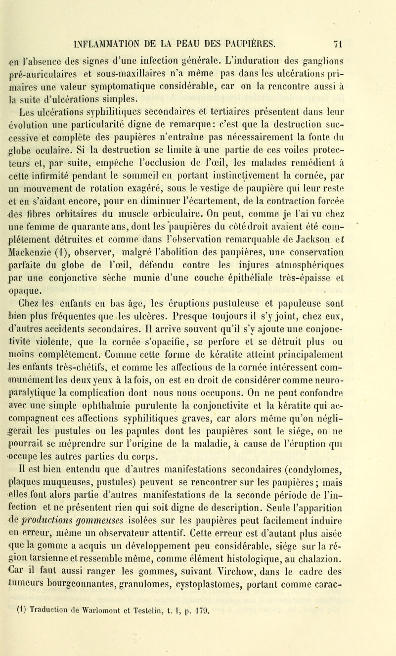 en l'absence des signes d'une infection générale. L'induration des ganglions pré-auriculaires et sous-maxillaires n'a même pas dans les ulcérations pri- maires une valeur symptomatique considérable, car on la rencontre aussi à la suite d'ulcérations simples. Les ulcérations syphilitiques secondaires et tertiaires présentent dans leur évolution une particularité digne de remarque: c'est que la destruction suc- cessive et complète des paupières n'entraîne pas nécessairement la fonte du globe oculaire. Si la destruction se limite à une partie de ces voiles protec- teurs et, par suite, empêche l'occlusion de l'œil, les malades remédient à cette infirmité pendant le sommeil en portant instinctivement la cornée, par un mouvement de rotation exagéré, sous le vestige de paupière qui leur reste et en s'aidant encore, pour en diminuer l'écartement, de la contraction forcée des fibres orbitaires du muscle orbiculaire. On peut, comme je l'ai vu chez une femme de quarante ans, dont les paupières du côté droit avaient été com- plètement détruites et comme dans l'observation remarquable de Jackson et Mackenzie (1), observer, malgré l'abolition des paupières, une conservation parfaite du globe de l'œil, défendu contre les injures atmosphériques par une conjonctive sèche munie d'une couche épithéliale très-épaisse et opaque. Chez les enfants en bas âge, les éruptions pustuleuse et papuleuse sont bien plus fréquentes que les ulcères. Presque toujours il s'y joint, chez eux, d'autres accidents secondaires. Il arrive souvent qu'il s'y ajoute une conjonc- tivite violente, que la cornée s'opacifie, se perfore et se détruit plus ou moins complètement. Comme cette forme de kératite atteint principalement les enfants très-chétifs, et comme les affections de la cornée intéressent com- munément les deux yeux à la fois, on est en droit de considérer comme neuro- paralytique la complication dont nous nous occupons. On ne peut confondre avec une simple ophthalmie purulente la conjonctivite et la kératite qui ac- compagnent ces affections syphilitiques graves, car alors même qu'on négli- gerait les pustules ou les papules dont les paupières sont le siège, on ne .pourrait se méprendre sur l'origine de la maladie, à cause de l'éruption qui «occupe les autres parties du corps. Il est bien entendu que d'autres manifestations secondaires (condylomes, plaques muqueuses, pustules) peuvent se rencontrer sur les paupières ; mais elles font alors partie d'autres manifestations de la seconde période de l'in- fection et ne présentent rien qui soit digne de description. Seule l'apparition de productions gommeuses isolées sur les paupières peut facilement induire en erreur, même un observateur attentif. Cette erreur est d'autant plus aisée •que la gomme a acquis un développement peu considérable, siège sur la ré- gion tarsienne et ressemble même, comme élément histologique, au chalazion. €ar il faut aussi ranger les gommes, suivant Virchow, dans le cadre des tumeurs bourgeonnantes, granulomes, cystoplastomes, portant comme carac- (1) Traduction de Warlomont et Testelin, t. I, p. 179.