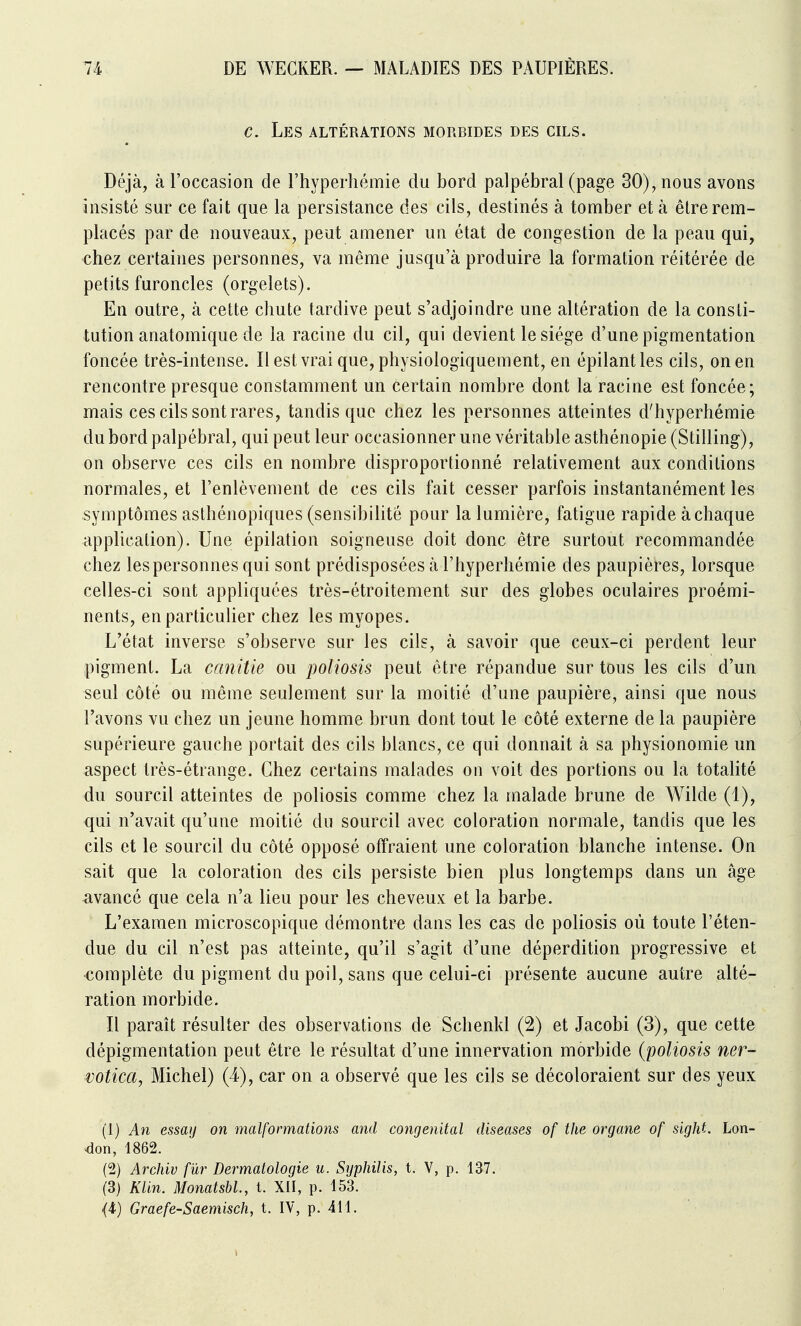 c. Lp:s altérations morbides des cils. Déjà, à l'occasion de l'hyperhémie du bord palpébral (page 30), nous avons insisté sur ce fait que la persistance des cils, destinés à tomber et à être rem- placés par de nouveaux, peut amener un état de congestion de la peau qui, chez certaines personnes, va même jusqu'à produire la formation réitérée de petits furoncles (orgelets). En outre, à cette chute tardive peut s'adjoindre une altération de la consti- tution anatomique de la racine du cil, qui devient le siège d'une pigmentation foncée très-intense. Il est vrai que, physiologiquement, en épilantles cils, on en rencontre presque constamment un certain nombre dont la racine est foncée; mais ces cils sont rares, tandis que chez les personnes atteintes d'hyperhémie du bord palpébral, qui peut leur occasionner une véritable asthénopie (Stilling), on observe ces cils en nombre disproportionné relativement aux conditions normales, et l'enlèvement de ces cils fait cesser parfois instantanément les symptômes asthénopiques (sensibilité pour la lumière, fatigue rapide à chaque application). Une épilation soigneuse doit donc être surtout recommandée chez les personnes qui sont prédisposées à l'hyperhémie des paupières, lorsque celles-ci sont appliquées très-étroitement sur des globes oculaires proémi- nents, en particulier chez les myopes. L'état inverse s'observe sur les cils, à savoir que ceux-ci perdent leur pigment. La canitie ou poliosis peut être répandue sur tous les cils d'un seul côté ou même seulement sur la moitié d'une paupière, ainsi que nous l'avons vu chez un jeune homme brun dont tout le côté externe de la paupière supérieure gauche portait des cils blancs, ce qui donnait à sa physionomie un aspect très-étrange. Chez certains malades on voit des portions ou la totalité du sourcil atteintes de poliosis comme chez la malade brune de Wilde (1), qui n'avait qu'une moitié du sourcil avec coloration normale, tandis que les cils et le sourcil du côté opposé offraient une coloration blanche intense. On sait que la coloration des cils persiste bien plus longtemps dans un âge avancé que cela n'a lieu pour les cheveux et la barbe. L'examen microscopique démonti'^ dans les cas de poliosis où toute l'éten- due du cil n'est pas atteinte, qu'il s'agit d'une déperdition progressive et complète du pigment du poil, sans que celui-ci présente aucune autre alté- ration morbide. Il parait résulter des observations de Schenkl (2) et Jacobi (3), que cette dépigmentation peut être le résultat d'une innervation morbide {poliosis ner- votica, Michel) (4), car on a observé que les cils se décoloraient sur des yeux (1) An essaij on malformations and congénital diseases of the organe of sight. Lon- ^lon, 1862. (2) Archiv fur Dermatologie u. Syphilis, t. V, p. 137. (3) Klin. Monatshl., t. XII, p. 153.