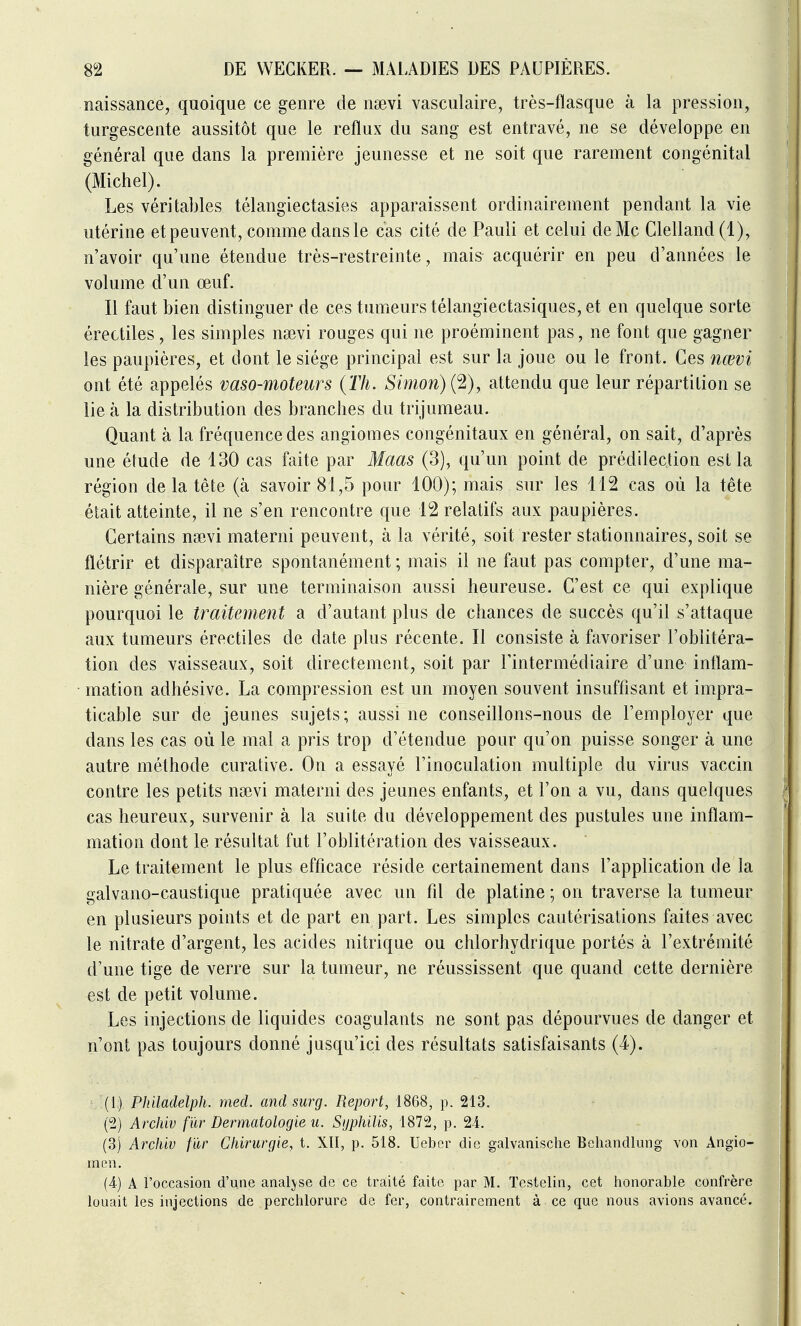 naissance, quoique ce genre de ngevi vasculaire, très-flasque à la pression, turgescente aussitôt que le reflux du sang est entravé, ne se développe en général que dans la première jeunesse et ne soit que rarement congénital (Michel). Les véritables télangiectasies apparaissent ordinairement pendant la vie utérine et peuvent, comme dans le cas cité de Pauli et celui de Me Clelland(l), n'avoir qu'une étendue très-restreinte, mais acquérir en peu d'années le volume d'un œuf. Il faut bien distinguer de ces tumeurs télangiectasiques, et en quelque sorte érectiles, les simples na3vi rouges qui ne proéminent pas, ne font que gagner les paupières, et dont le siège principal est sur la joue ou le front. Ces nœvi ont été appelés vaso-moteurs {Th. Simon) {^), attendu que leur répartition se lie à la distribution des branches du trijumeau. Quant à la fréquence des angiomes congénitaux en général, on sait, d'après une étude de 130 cas faite par Maas (3), qu'un point de prédilection est la région de la tête (à savoir 81,5 pour 100); mais sur les 112 cas où la tête était atteinte, il ne s'en rencontre que 12 relatifs aux paupières. Certains nsevi materni peuvent, à la vérité, soit rester stationnaires, soit se flétrir et disparaître spontanément ; mais il ne faut pas compter, d'une ma- nière générale, sur une terminaison aussi heureuse. C'est ce qui explique pourquoi le traitement a d'autant plus de chances de succès qu'il s'attaque aux tumeurs érectiles de date plus récente. Il consiste à favoriser l'oblitéra- tion des vaisseaux, soit directement, soit par l'intermédiaire d'une inflam- • mation adhésive. La compression est un moyen souvent insuffisant et impra- ticable sur de jeunes sujets; aussi ne conseillons-nous de l'employer que dans les cas où le mal a pris trop d'étendue pour qu'on puisse songer à une autre méthode curative. On a essayé l'inoculation multiple du virus vaccin contre les petits nsevi materni des jeunes enfants, et l'on a vu, dans quelques cas heureux, survenir à la suite du développement des pustules une inflam- mation dont le résultat fut l'oblitération des vaisseaux. Le traitement le plus efficace réside certainement dans l'application de la galvano-caustique pratiquée avec un fil de platine ; on traverse la tumeur en plusieurs points et de part en part. Les simples cautérisations faites avec le nitrate d'argent, les acides nitrique ou chlorhydrique portés à l'extrémité d'une tige de verre sur la tumeur, ne réussissent que quand cette dernière est de petit volume. Les injections de liquides coagulants ne sont pas dépourvues de danger et n'ont pas toujours donné jusqu'ici des résultats satisfaisants (4). (1) Philadelph. mecl. and surg. Report, 1868, p. 213. (2) Arcliiv fur Dermatologie u. Syphilis, 1872, p. 24. (3) Archiv fïir Chirurgie, t. XII, p. 518. Uebcr die galvanische Bchandlung von Angio- men. (4) A l'occasion d'une analyse de ce traité faite par M. Tcstelin, cet honorable confrère louait les injections de perchlorure de fer, contrairement à ce que nous avions avancé.