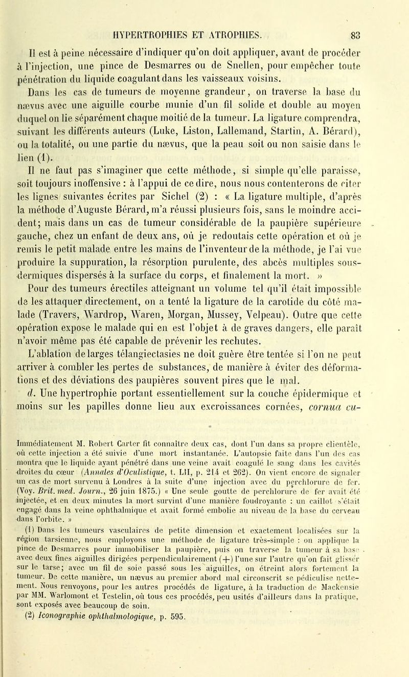 Il est à peine nécessaire d'indiquer qu'on doit appliquer, avant de procéder à l'injection, une pince de Desmarres ou de Snellen, pour empêcher toute pénétration du liquide coagulant dans les vaisseaux voisins. Dans les cas de tumeurs de moyenne grandeur, on traverse la base du nœvus avec une aiguille courbe munie d'un fd solide et double au moyen duquel on lie séparément chaque moitié de la tumeur. La ligature comprendra, suivant les différents auteurs (Luke, Liston, Lallemand, Startin, A. Bénird), ou la totalité, ou une partie du nœvus, que la peau soit ou non saisie dans le lien (1). Il ne faut pas s'imaginer que cette méthode, si simple qu'elle paraisse, soit toujours inoffensive : à l'appui de ce dire, nous nous contenterons de citer les lignes suivantes écrites par Siebel (2) : « La ligature multiple, d'après la méthode d'Auguste Bérard, m'a réussi plusieurs fois, sans le moindre acci- dent; mais dans un cas de tumeur considérable de la paupière supérieure gauche, chez un enfant de deux ans, où je redoutais cette opération et où je remis le petit malade entre les mains de l'inventeur de la méthode, je l'ai vue produire la suppuration, la résorption purulente, des abcès multiples sous- dermiques dispersés à la surface du corps, et finalement la mort. » Pour des tumeurs érectiles atteignant un volume tel qu'il était impossible de les attaquer directement, on a tenté la ligature de la carotide du côté ma- lade (Travers, Wardrop, Waren, Morgan, Mussey, Velpeau). Outre que cette opération expose le malade qui en est l'objet à de graves dangers, elle parait n'avoir même pas été capable de prévenir les rechutes. L'ablation de larges télangiectasies ne doit guère être tentée si l'on ne peut arriver à combler les pertes de substances, de manière à éviter des déforma- tions et des déviations des paupières souvent pires que le mal. d. Une hypertrophie portant essentiellement sur la couche épidermique et moins sur les papilles donne lieu aux excroissances cornées, cornua cu- Immédiatemcnt M. Robert Carter fit connaître deux cas, dont l'un dans sa propre clientèle, où cette injection a été suivie d'une mort instantanée. L'autopsie faite dans l'un des cas montra que le liquide ayant pénétré dans une veine avait coagulé le snng dans les cavités droites du cœur {Annales d'Oculistique, t. LU, p. 214 et 262). On vient encore de signaler un cas de mort survenu à Londres à la suite d'une injection avec du perchlorure de fer. (Voy. Brit.med. Joimi., 26 juin 1875.) « Une seule goutte de perchlorure de fer avait été injectée, et en deux minutes la mort survint d'une manière foudroyante : un caillot b'était engagé dans la veine ophthalmique et avait formé embolie au niveau de la base du cerveau dans l'orbite. )) (1) Dans les tumeurs vasculaires de petite dimension et exactement localisées sur la région tarsienne, nous employons une méthode de ligature très-simple : on applique la pince de Desmarros pour immobiliser la paupière, puis on traverse la tumeur à sa bas;' avec deux fines aiguilles dirigées perpendiculairement (+) l'une sur l'autre qu'on fait glisser sur le tarse; avec un fil de soie passé sous les aiguilles, on étreint alors fortement la tumeur. De cette manière, un naevus au premier abord mal circonscrit se pédiculise nette- ment. Nous renvoyons, pour les autres procédés de ligature, à la traduction de Mackensie par MM. Warlomont et Testelin, où tous ces procédés, peu usités d'ailleurs dans la pratique, sont exposés avec beaucoup de soin. (2) Iconographie ophthalmologique, p. 595.