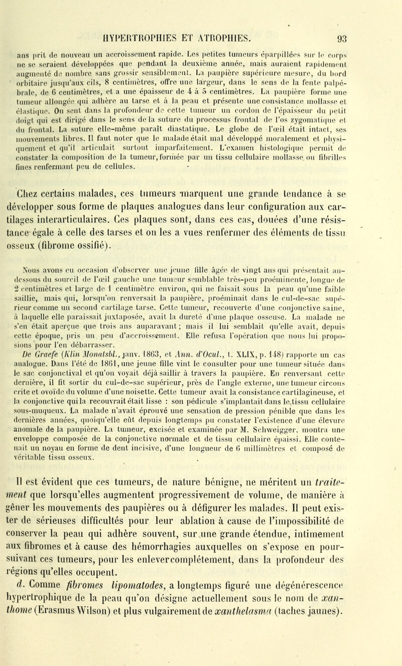 ans prit de nouveau un accroissement rapide. Les petites tumeurs éparpillées sur le corps ne se seraient développées que pendant la deuxième année, mais auraient rapidement augmenté de nombre sans grossir sensiblemiMit. La paupière supérieure mesure, du bord orbitaire jusqu'aux cils, 8 centimètres, offre une largeur, dans le sens de la fente palpé- brale, de 6 centimètres, et a une épaisseur de 4 à 5 centimètres. La paupière forme une tumeur allongée qui adhère au tarse et à la peau et présente une consistance mollasse et élastique. On sent dans la profondeur de cette tumeur un cordon de l'épaisseur du jtetit doigt qui est dirigé dans le sens de la suture du processus frontal de l'os zygomatique et du frontal. La suture elle-même paraît diastatique. Le globe de l'œil était intact, ses mouvements libres. Il faut noter que le malade était mal développé moralement et physi- quement et qu'il articulait surtout imparfaitement. L'examen histologique permit de constater la composition de la tumeur, formée par un tissu cellulaire mollasse ou fibrilles fines renfermant peu de cellules. Chez certains malades, ces tumeurs -marquent une grande tendance à se développer sous forme de plaques analogues dans leur configuration aux car- tilages interarticulaires. Ces plaques sont, dans ces cas, douées d'une résis- tance égale à celle des tarses et on les a vues renfermer des éléments de tissu osseux (fibrome ossifié). Nous avons eu occasion d'observer une jeune lîlle âgée de vingt ans qui présentait au- dessous du sourcil de l'œil g;iuche une tumeur semblable très-peu proéminente, longue de 2 centimètres et large de 1 centimètre environ, qui ne faisait sous la peau qu'une faible saillie, mais qui, lorsqu'on renversait la paupière, proéminait dans le cul-de-sac supé- rieur comme un second cartilage tarse. Cette tumeur, recouverte d'une conjonctive saine, à laquelle elle paraissait juxtaposée, avait la dureté d'une plaque osseuse. La malade ne s'en était aperçue que trois ans auparavant ; mais il lui semblait qu'elle avait, depuis cette époque, pris un peu d'accroissement. Elle refusa l'opération que nous lui propo- sions pour l'en débarrasser. De Graefe {Klin Monatsbl., janv. 1863, et Aim. dVcuL, t. XLIX, p. Ii8) rapporte un cas analogue. Dans l'été de 1861, une jeune fille vint le consulter pour une tumeur située dans le sac conjonctival et qu'on voyait déjà saillir à travers la paupière. En renversant cette dernière, il fit sortir du cul-de-sac supérieur, près de l'angle externe, une tumeur circons crite et ovoïde du volume d'une noisette. Cette tumeur avait la consistance cartilagineuse, et la conjonctive qui la recouvrait était lisse : son pédicule s'implantait dans le tissu cellulaire sous-muqueux. La malade n'avait éprouvé une sensation de pression pénible que dans les dernières années, quoiqu'elle eût depuis longtemps pu constater l'existence d'une élevure anomale de la paupière. La tumeur, excisée et examinée par M. Schweigger, montra une enveloppe composée de la conjonctive normale et de tissu cellulaire épaissi. Elle conte- nait un noyau en forme de dent incisive, d'une longueur de 6 millimètres et composé de véritable tissu osseux. Il est évident que ces tumeurs, de nature bénigne, ne méritent un traite- ment que lorsqu'elles augmentent progressivement de volume, de manière à gêner les mouvements des paupières ou à défigurer les malades. Il peut exis- ter de sérieuses difficultés pour leur ablation à cause de l'impossibilité de conserver la peau qui adhère souvent, sur une grande étendue, intimement aux fibromes et à cause des hémorrhagies auxquelles on s'expose en pour- suivant ces tumeurs, pour les enlever complètement, dans la profondeur des régions qu'elles occupent. d. Comme fibromes lipomatodes, a longtemps figuré une dégénérescence hypertrophique de la peau qu'on désigne actuellement sous le nom de xan- thome (Erasmus Wilson) et plus vulgairement de xanthelasma (taches jaunes).