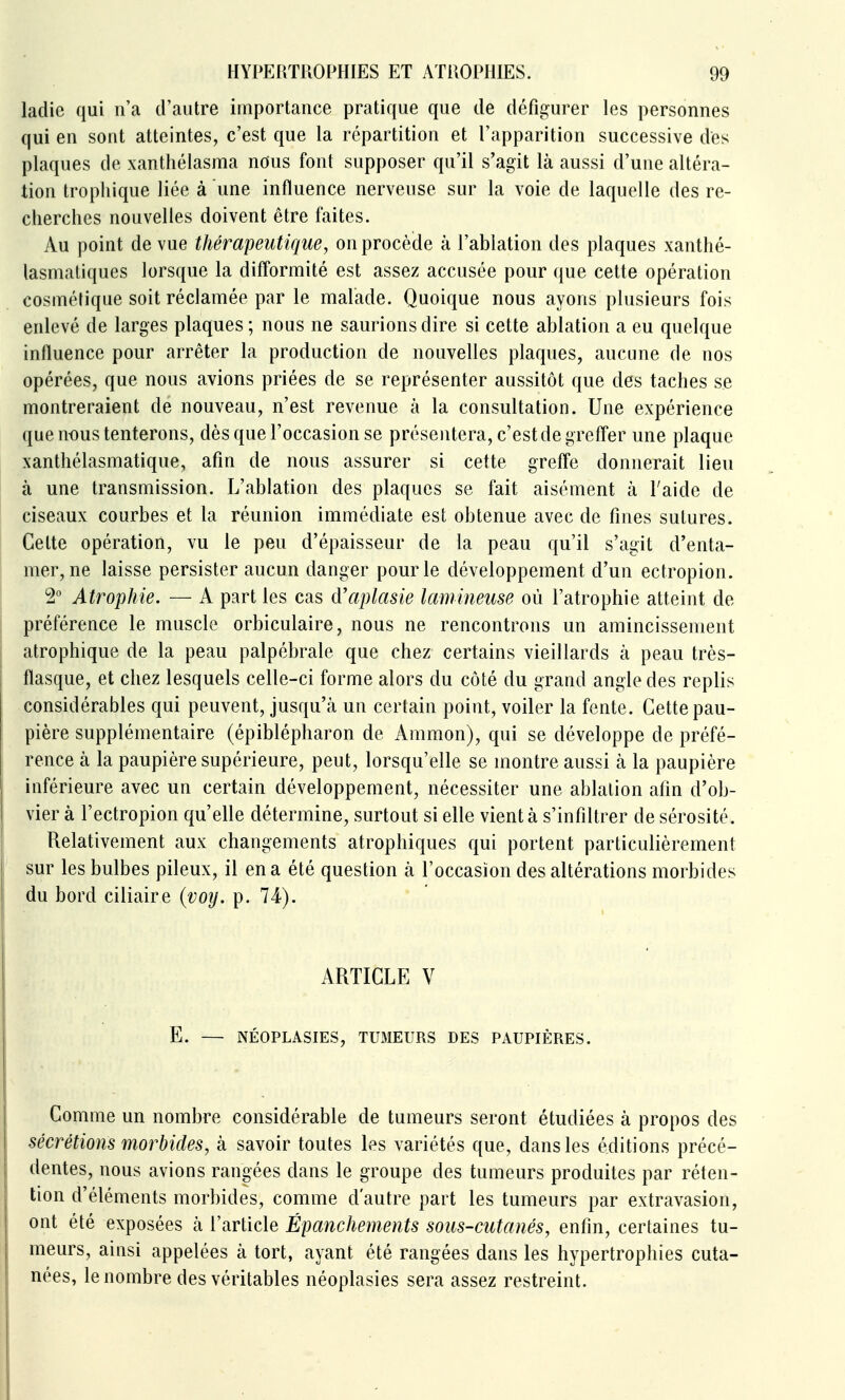 ladie qui n'a d'autre importance pratique que de défigurer les personnes qui en sont atteintes, c'est que la répartition et l'apparition successive des plaques de xantliélasma nous font supposer qu'il s'agit là aussi d'une altéra- tion trophique liée à une influence nerveuse sur la voie de laquelle des re- cherches nouvelles doivent être faites. Au point de vue thérapeutique, on procède à l'ablation des plaques xanthé- lasmatiques lorsque la difformité est assez accusée pour que cette opération cosmétique soit réclamée par le malade. Quoique nous ayons plusieurs fois enlevé de larges plaques; nous ne saurions dire si cette ablation a eu quelque influence pour arrêter la production de nouvelles plaques, aucune de nos opérées, que nous avions priées de se représenter aussitôt que des taches se montreraient de nouveau, n'est revenue à la consultation. Une expérience que n-ous tenterons, dès que l'occasion se présentera, c'est de grefler une plaque xanthélasmatique, afin de nous assurer si cette greff'e donnerait lieu à une transmission. L'ablation des plaques se fait aisément à l'aide de ciseaux courbes et la réunion immédiate est obtenue avec de fines sutures. Cette opération, vu le peu d'épaisseur de la peau qu'il s'agit d'enta- mer, ne laisse persister aucun danger pour le développement d'un ectropion. 2 Atrophie. — A part les cas cVaplasie lamineuse où l'atrophie atteint de préférence le muscle orbiculaire, nous ne rencontrons un amincissement atrophique de la peau palpébrale que chez certains vieillards à peau très- flasque, et chez lesquels celle-ci forme alors du côté du grand angle des replis considérables qui peuvent, jusqu'à un certain point, voiler la fente. Cette pau- pière supplémentaire (épiblépharon de Ammon), qui se développe de préfé- rence à la paupière supérieure, peut, lorsqu'elle se montre aussi à la paupière inférieure avec un certain développement, nécessiter une ablation afin d'ob- vier à l'ectropion qu'eUe détermine, surtout si eHe vient à s'infiltrer de sérosité. Relativement aux changements atrophiques qui portent particulièrement sur les bulbes pHeux, il en a été question à l'occasion des altérations morbides du bord ciliaire {voij. p. 74). ARTICLE V E. — NÉOPLASIES, TUMEURS DES PAUPIÈRES. Comme un nombre considérable de tumeurs seront étudiées à propos des sécrétions morbides, à savoir toutes les variétés que, dans les éditions précé- dentes, nous avions rangées dans le groupe des tumeurs produites par réten- tion d'éléments morbides, comme d'autre part les tumeurs par extravasion, ont été exposées à l'article Ëpanchements sous-cutanés, enfin, certaines tu- meurs, ainsi appelées à tort, ayant été rangées dans les hypertrophies cuta- nées, le nombre des véritables néoplasies sera assez restreint.