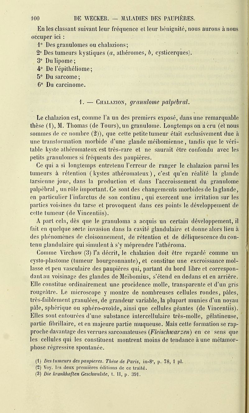 En les classant suivant leur fréquence et leur bénignité, nous aurons à nous occuper ici : 1° Des granulomes ou chalazions; 2° Des tumeurs kystiques (a, athéromes, b, cysticerques). 3 Du lipome; 4° De l'épithéliome; 5° Du sarcome ; 6** Du carcinome. ]. — Chalazion, granulome palpébral. Le chalazion est, comme l'a un des premiers exposé, dans une remarquable thèse (1), M. Thomas (de Tours), un granulome. Longtemps on a cru (et nous sommes de ce nombre (2)), que cette petite tumeur était exclusivement due à une transformation morbide d'une glande méibomienne, tandis que le véri- table kyste athéromateux est très-rare et ne saurait être confondu avec les petits granulomes si fréquents des paupières. Ce qui a si longtemps entretenu l'erreur de ranger le chalazion parmi les tumeurs à rétention (kystes athéromateux), c'est qu'en réalité la glande tarsienne joue, dans la production et dans l'accroissement du granulome palpébral, un rôle important. Ce sont des changements morbides de laglande, en particulier l'infarctus de son continu, qui exercent une irritation sur les parties voisines du tarse et provoquent dans ces points le développement de cette tumeur (de Vincentiis). A part cela, dès que le granuloma a acquis un certain développement, il fait en quelque sorte invasion dans la cavité glandulaire et donne alors lieu à des phénomènes de cloisonnement, de rétention et de déliquescence du con- tenu glandulaire qui simulent à s'y méprendre l'athéroma. Comme Virchow (3) l'a décrit, le chalazion doit être regardé comme un cysto-plastome (tumeur bourgeonnante), et constitue une excroissance mol- lasse et peu vasculaire des paupières qui, partant du bord libre et correspon- dant au voisinage des glandes de Meibomius, s'étend en dedans et en arrière. Elle constitue ordinairement une procidence molle, transparente et d'un gris rougeâtre. Le microscope y montre de nombreuses cellules rondes, pâles, très-faiblement granulées, de grandeur variable, la plupart munies d'un noyau pâle, sphérique ou sphéro-ovoïde, ainsi que cellules géantes (de Vincentiis). Elles sont entourées d'une substance intercellulaire très-molle, gélatineuse, partie fibrillaire, et en majeure partie muqueuse. Mais cette formation se rap- proche davantage des verrues sarcomateuses (Ftec/^^^^^mn) en ce sens que les cellules qui les constituent montrent moins de tendance à une métamor- phose régressive spontanée. (1) Des tumeurs des paupières. Thèse de Paris, in-8°, p. 78, 1 pL (2) Voy. les deux premières éditions de ce traité.