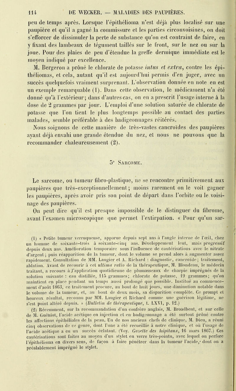 peu de temps après. Lorsque l'épithélioma n'est déjà plus localisé sur une paupière et qu'il a gagné la commissure et les parties circonvoisines, on doit s'efforcer de dissimuler la perte de substance qu'on est contraint de faire, en y fixant des lambeaux de tégument taillés sur le front, sur le nez ou sur la joue. Pour des plaies de peu d'étendue la greffe dermique immédiate est le moyen indiqué par excellence. M. Bergeron a prôné le chlorate de potasse intus et extra, contre les épi- théliomas, et cela, autant qu'il est aujourd'hui permis d'en juger, avec un succès quelquefois vraiment surprenant. L'observation donnée en note en est un exemple remarquable (1). Dans cette observation, le médicament n'a été donné qu'à l'extérieur; dans d'autres cas, on en a prescrit l'usage interne à la dose de 2 grammes par jour. L'emploi d'une solution saturée de chlorate de potasse que l'on tient le plus longtemps possible au contact des parties malades, semble préférable à des badigeonnages réitérés. Nous soignons de cette manière de très-vastes cancroïdes des paupières ayant déjà envahi une grande étendue du nez, et nous ne pouvons que la recommander chaleureusement (2). 5 Sarcome. Le sarcome, ou tumeur fibro-plastique, ne se rencontre primitivement aux paupières que très-exceptionnellement; moins rarement on le voit gagner les paupières, après avoir pris son point de départ dans l'orbite ou le voisi- nage des paupières. On peut dire qu'il est presque impossible de le distinguer du fibrome, avant l'examen microscopique que permet l'extirpation. « Pour qu'un sar- (1) « Petite tumeur verriiqueuse, apparue depuis sept ans à l'angle interne de l'œil, chez un homme de soixante-trois à soixante-cinq ans. Développement lent, mais progressif depuis deux ans. Amélioration temporaire sous l'influence de cautérisations avec le nitrate d'argent; puis réapparition de la tumeur, dont le volume se prend alors à augmenter assez rapidement. Consultation de MM. Laugier et A. Richard : diagnostic, cancroïde ; traitement, ablation. Avant de recourir à cet ultima ratio de la thérapeutique, M. Blondeau, le médecin traitant, a recours à J'application quotidienne de plumasseaux de charpie imprégnés de la solution suivante : eau distillée, 115 grammes; chlorate de potasse, 19 grammes; qu'on maintient en place pendant un temps aussi prolongé que possible. Institué au commence- ment d'août 1863, ce traitement procure, au bout de huit jours, une diminution notable dans le volume de la tumeur, et, au bout de deux mois, sa disparition complète. Ce prompt et heureux résultat, reconnu par MM. Laugier et Richard comme une guérison légitime, ne s'est point altéré depuis. « {Bulletin de thérapeutique, t. LXVI, p. 12.) (2) Récemment, sur la recommandation d'un confrère anglais, M. Broadbent, et sur celle de M. Guéniot, l'acide acétique en injection et en badigeonnage a été surtout prôné contre les affections épilhéliales de la peau. Un de nos anciens chefs de clinique, M. Dieu, a réuni cinq observations de ce genre, dont l'une a été recueillie à notre clinique, et où l'usage de l'acide acétique a eu un succès éclatant. (Yoy. Gazette des hôpitaux, 16 mars 1867.) Ces cautérisations sont faites au moyen d'un stylet en verre très-pointu, avec lequel on perfore l'épithélioma en divers sens, de façon à faire pénétrer dans la tumeur l'acide,* dont on a préalablement imprégné le stylet.