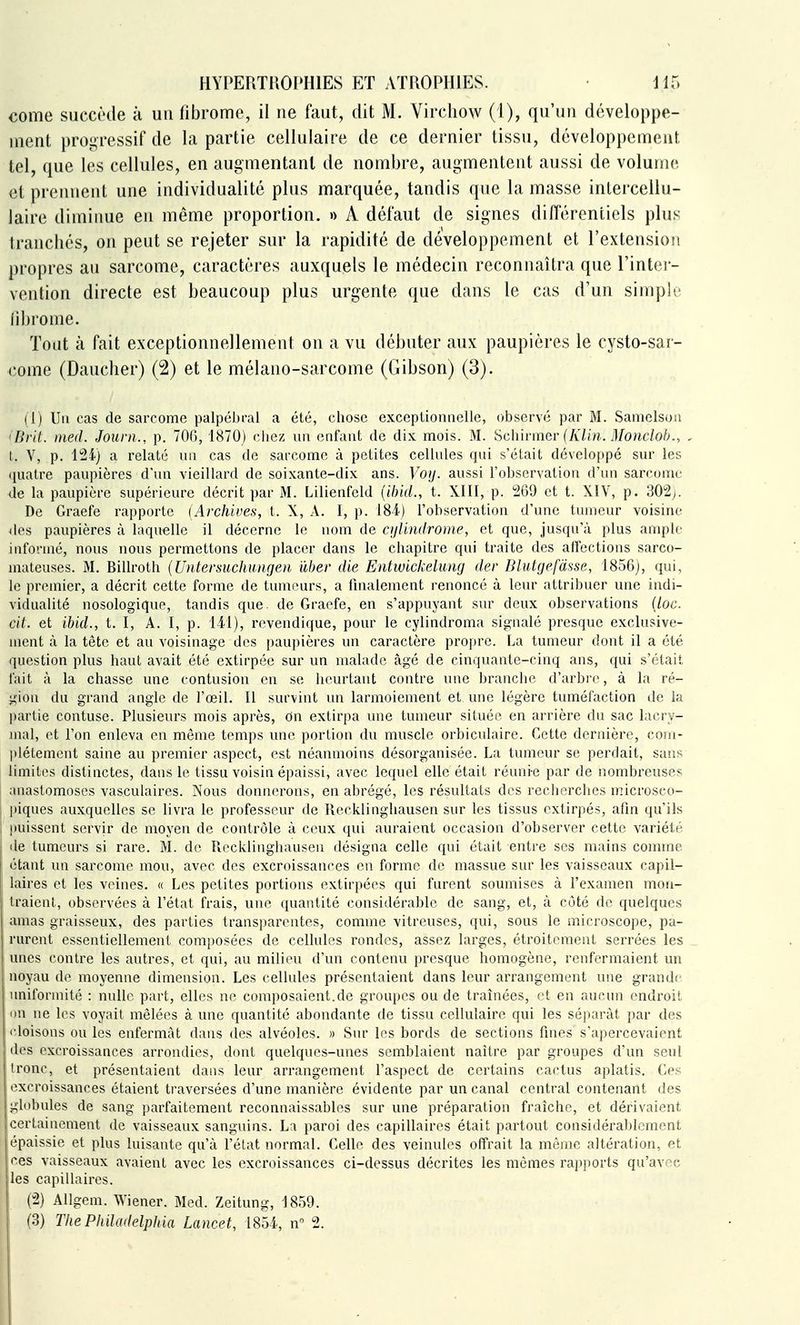 €ome suecôde à un (ibrome, il ne faut, dit M. Vircliovv (1), qu'un développe- ment proi>ressif de la partie cellulaire de ce dernier tissu, développement tel, que les cellules, en augmentant de nombre, augmentent aussi de volume et prennent une individualité plus marquée, tandis que la masse interceUu- laire diminue en même proportion. » A défaut de signes différentiels plus tranchés, on peut se rejeter sur la rapidité de développement et Textensioii propres au sarcome, caractères auxquels le médecin reconnaîtra que l'intei - vention directe est beaucoup plus urgente que dans le cas d'un simple îi])i'ome. Tout à fait exceptionnellement on a vu débuter aux paupières le cysto-sar- come (Daucher) (2) et le mélano-sarcome (Gibson) (3). (1) Un cas de sarcome palpébral a été, chose exceptionnelle, observé par M. Samelsoii ' Brit. med. Journ., p. 70G, 1870) ciiez un enfant de dix mois. M. 'àchirmev (Klin. Monclob., I. V, p. 124) a relaté un cas de sarcome à petites cellules qui s'était développé sur les (juatre paupières d'un vieillard de soixante-dix ans. Voy. aussi l'observation d'un sarcome de la paupière supérieure décrit par M. Lilienfeld {ihid., t. XIH, p. 269 et t. XIV, p. 302j. De Graefe rapporte [Archives, t. X, A. I, p. 184.) l'observation d'une tumeur voisine des paupières à laquelle il décerne le nom de qjUndrome, et que, jusqu'à plus ample informé, nous nous permettons de placer dans le chapitre qui traite des affections sarco- mateuses. M. Billroth (Untersuchungen iXher die Entwickelung der Dlutgefàsse, 1856), qui, le premier, a décrit cette forme de tumeurs, a finalement renoncé à leur attribuer une indi- vidualité nosologique, tandis que. de Graefe, en s'appuyant sur deux observations {loc. cit. et ibid., t. I, A. I, p. 141), revendique, pour le cylindroma si2:nalé presque exclusive- ment cà la tète et au voisinage des paupières un caractère propre. La tumeur dont il a été question plus haut avait été extirpée sur un malade âgé de cinquante-cinq ans, qui s'était fait à la chasse une contusion en se heurtant contre une branche d'arbre, à la ré- gion du grand angle de l'œil. Il survint un larmoiement et une légère tuméfaction de la partie contuse. Plusieurs mois après, dn extirpa une tumeur située en arrière du sac lacry- mal, et l'on enleva en même temps une portion du muscle orbiculaire. Cette dernière, com- plètement saine au premier aspect, est néanmoins désorganisée. La tumeur se perdait, sans limites distinctes, dans le tissu voisin épaissi, avec lec|uel elle était réunie par de nombreuses anastomoses vasculaires. Nous donnerons, en abrégé, les résultats des recherches microseo- l)iques auxquelles se livra le professeur de Recklingliausen sur les tissus extirpés, afin qu'ils puissent servir de moyen de contrôle à ceux qui auraient occasion d'observer cette variété fie tumeurs si rare. M. de Recklinghausen désigna celle qui était entre ses mains comme étant un sarcome mou, avec des excroissances en forme de massue sur les vaisseaux capil- laires et les veines. « Les petites portions extirpées qui furent soumises à l'examen mon- traient, observées à l'état frais, une quantité considérable de sang, et, à côté do quelques amas graisseux, des parties transparentes, comme vitreuses, qui, sous le microscope, pa- rurent essentiellement composées de cellules rondes, assez larges, étroitement serrées les unes contre les autres, et qui, au milieu d'un contenu presque homogène, renfermaient un noyau de moyenne dimension. Les cellules présentaient dans leur arrangement une grandi- uniformité : nulle part, elles ne composaient.de groupes ou de traînées, et en aucun endroit on ne les voyait mêlées à une quantité abondante de tissu cellulaire qui les séparât par des cloisons ou les enfermcàt dans des alvéoles. » Sur les bords de sections fines s'apercevaient des excroissances arrondies, dont quelques-unes semblaient naître par groupes d'un seul Ironc, et présentaient dans leur arrangement l'aspect de certains cactus aplatis. Ces excroissances étaient traversées d'une manière évidente par un canal central contenant des globules de sang parfaitement reconnaissables sur une préparation fraîche, et dérivaient certainement de vaisseaux sanguins. La paroi des capillaires était partout considérablement épaissie et plus luisante qu'à l'état normal. Celle des veinules offrait la même altération, et ces vaisseaux avaient avec les excroissances ci-dessus décrites les mêmes rapports qu'avec les capillaires. (;2) Allgem. Wiener. Med. Zeitung, 1859. (3) The Philadelphia Lancet, 1854, n 2.