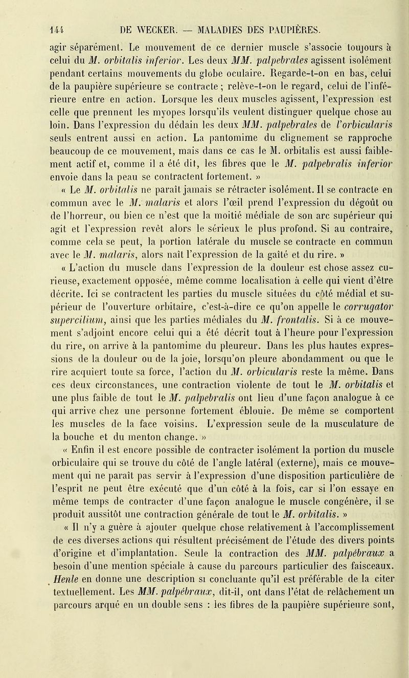 agir séparément. Le mouvement de ce dernier muscle s'associe toujours à celui du M. orbitalis inferior. Les deux MM. palpebrales agissent isolément pendant certains mouvements du globe oculaire. Regarde-t-on en bas, celui de la paupière supérieure se contracte ; relève-t-on le regard, celui de l'infé- rieure entre en action. Lorsque les deux muscles agissent, l'expression est celle que prennent les myopes lorsqu'ils veulent distinguer quelque chose au loin. Dans l'expression du dédain les deux MM. palpebrales de Vorbicularis seuls entrent aussi en action. La pantomime du clignement se rapproche beaucoup de ce mouvement, mais dans ce cas le M. orbitalis est aussi faible- ment actif et, comme il a été dit, les fibres que le M. palpebralis inferior envoie dans la peau se contractent fortement. )> « Le M. orbitalis ne paraît jamais se rétracter isolément. Il se contracte en commun avec le M. malaris et alors l'œil prend l'expression du dégoût ou de l'horreur, ou bien ce n'est que la moitié médiale de son arc supérieur qui agit et rexpression revêt alors le sérieux le plus profond. Si au contraire, comme cela se peut, la portion latérale du muscle se contracte en commun avec le M. malaris, alors naît l'expression de la gaîté et du rire. » « L'action du muscle dans l'expression de la douleur est chose assez cu- rieuse, exactement opposée, même comme localisation à celle qui vient d'être décrite. Ici se contractent les parties du muscle situées du côté médial et su- périeur de l'ouverture orbitaire, c'est-à-dire ce qu'on appelle le corrugator superciliimi, ainsi que les parties médiates du M. frontalis. Si à ce mouve- ment s'adjoint encore celui qui a été décrit tout à l'heure pour l'expression du rire, on arrive à la pantomime du pleureur. Dans les plus hautes expres- sions de la douleur ou de la joie, lorsqu'on pleure abondamment ou que le rire acquiert toute sa force, l'action du M. orbicularis reste la même. Dans ces deux circonstances, une contraction violente de tout le M. orbitalis et une plus faible de tout le M. palpebralis ont lieu d'une façon analogue à ce qui arrive chez une personne fortement éblouie. De même se comportent les muscles de la face voisins. L'expression seule de la musculature de la bouche et du menton change. » « Enfin il est encore possible de contracter isolément la portion du muscle orbiculaire qui se trouve du côté de l'angle latéral (externe), mais ce mouve- ment qui ne paraît pas servir à l'expression d'une disposition particulière de l'esprit ne peut être exécuté que d'un côté à la fois, car si l'on essaye en même temps de contracter d'une façon analogue le muscle congénère, il se produit aussitôt une contraction générale de tout le M. orbitalis. » « Il n'y a guère à ajouter quelque chose relativement à l'accomplissement de ces diverses actions qui résultent précisément de l'étude des divers points d'origine et d'implantation. Seule la contraction des MM. palpébraux a besoin d'une mention spéciale à cause du parcours particulier des faisceaux. , Henle en donne une description si concluante qu'il est préférable de la citer textuellement. Les MM. palpébraux, dit-il, ont dans l'état de relâchement un parcours arqué en un double sens : les fibres de la paupière supérieure sont,