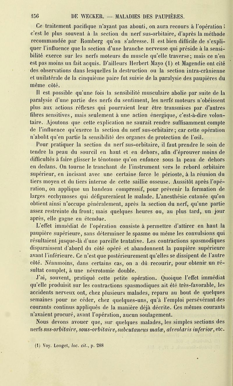 Ce traitement pacifique n'ayant pas abouti, on aura recours à l'opération ?* c'est le plus souvent à la section du nerf sus-orbitaire, d'après la méthode recommandée par Romberg qu'on s'adresse. Il est bien difficile de s'expli- quer l'influence que la section d'une branche nerveuse qui préside à la sensi- bilité exerce sur les nerfs moteurs du muscle qu'elle traverse; mais ce n'en est pas moins un fait acquis. D'ailleurs Herbert Mayo (1) et Magendie ont cité des observations dans lesquelles la destruction ou la section intra-crânienne et unilatérale de la cinquième paire fut suivie de la paralysie des paupières du même côté. Il est possible qu'une fois la sensibilité musculaire abolie par suite de la paralysie d'une partie des nerfs du sentiment, les nerf^ moteurs n'obéissent plus aux actions réflexes qui pourraient leur être transmises par d'autres fibres sensitives, mais seulement à une action énergique, c'est-à-dire volon- taire. Ajoutons que cette explication ne saurait rendre suffisamment compte de l'influence qu'exerce la section du nerf sus-orbitaire ; car cette opération n'abolit qu'en partie la sensibilité des organes de protection de l'œil. Pour pratiquer la section du nerf sus-orbitaire, il faut prendre le soin de tendre la peau du sourcil en haut et en dehors, afin d'éprouver moins de difficultés à faire glisser le ténotoine qu'on enfonce sous la peau de dehors en dedans. On tourne le tranchant de l'instrument vers le rebord orbitaire supérieur, en incisant avec une certaine force le périoste, à la réunion du tiers moyen et du tiers interne de cette saillie osseuse. Aussitôt après l'opé- ration, on applique un bandeau compressif, pour prévenir la formation de larges ecchymoses qui défigureraient le malade. L'anesthésie cutanée qu'on obtient ainsi n'occupe généralement, après la section du nerf, qu'une partie assez restreinte du front; mais quelques heures ou, au plus tard, un jour après, elle gagne en étendue. L'eflet immédiat de l'opération consiste à permettre d'attirer en haut la paupière supérieure, sans déterminer le spasme ou même les convulsions qui résultaient jusque-là d'une pareille tentative. Les contractions spasmodiques disparaissent d'abord du côté opéré et abandonnent la paupière supérieure avant l'inférieure. Ce n'est que postérieurement qu'elles se dissipent de l'autre côté. Néanmoins, dans certains cas, on a dû recourir, pour obtenir un ré- sultat complet, à une névrotomie double. J'ai, souvent, pratiqué cette petite opération. Quoique l'effet immédiat qu'elle produisit sur les contractions spasmodiques ait été très-favorable, les accidents nerveux ont, chez plusieurs malades, reparu au bout de quelques semaines pour ne céder, chez quelques-uns, qu'à l'emploi persévérant des courants continus appliqués de la manière déjà décrite. Ces mêmes courants n'avaient procuré, avant l'opération, aucun soulagement. Nous devons avouer que, sur quelques malades, les simples sections des nerfs siis-orhitaire, sous-orhitaire, subcutaneus malœ, alveolaris inferior, etc. (1) Voy. Longet, loc. cit., p. 288