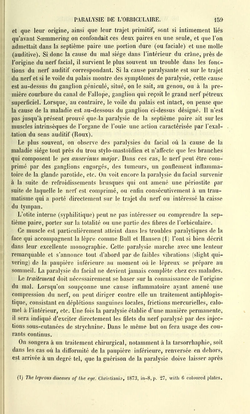 et que leur origine, ainsi que leur trajet primitif, sont si intimement liés qu'avant Sœmmering on confondait ces deux paires en une seule, et que l'on admettait dans la septième paire une portion dure (ou faciale) et une molle (auditive). Si donc la cause du mal siège dans l'intérieur du crâne, près de l'origine du nerf facial, il survient le plus souvent un trouble dans les fonc- tions du nerf auditif correspondant. Si la cause paralysante est sur le trajet du nerf et si le voile du palais montre des symptômes de paralysie, cette cause est au-dessus du ganglion géniculé, situé, on le sait, au genou, ou à la pre- mière courbure du canal de Fallope, ganglion qui reçoit le grand nerf pètreux superficiel. Lorsque, au contraire, le voile du palais est intact, on pense que la cause de la maladie est au-dessous du ganglion ci-dessus désigné. Il n'est pas jusqu'à présent prouvé que la paralysie de la septième paire ait sur les muscles intrinsèques de l'organe de l'ouïe une action caractérisée par l'exal- tation du sens auditif (Roux). Le plus souvent, on observe des paralysies du facial où la cause de la maladie siège tout près du trou stylo-mastoïdien et n'affecte que les branches qui composent le pes anserinus major. Dans ces cas, le nerf peut être com- primé par des ganglions engorgés, des tumeurs, un gonflement inflamma- toire de la glande parotide, etc. On voit encore la paralysie du facial survenir à la suite de refroidissements brusques qui ont amené une périostite par suite de laquelle le nerf est comprimé, ou enfin consécutivement à un trau- matisme qui a porté directement sur le trajet du nerf ou intéressé la caisse du tympan. L'otite interne (syphilitique) peut ne pas intéresser ou comprendre la sep- tième paire, porter sur la totalité ou une partie des fibres de l'orbiculaire. Ce muscle est particulièrement atteint dans les troubles paralytiques de la face qui accompagnent la lèpre comme Bull et Hansen (1) l'ont si bien décrit dans leur excellente monographie. Cette paralysie marche avec une lenteur remarquable et s'annonce tout d'abord par de faibles vibrations (slight qui- vering) de la paupière inférieure au moment où le lépreux se prépare au sommeil. La paralysie du facial ne devient jamais complète chez ces malades. Le traitement doit nécessairement se baser sur la connaissance de l'origine du mal. Lorsqu'on soupçonne une cause inflammatoire ayant amené une compression du nerf, on peut diriger contre elle un traitement antiphlogis- tique, consistant en déplétions sanguines locales, frictions mercurielles, calo- mel à l'intérieur, etc. Une fois la paralysie établie d'une manière permanente, il sera indiqué d'exciter directement les filets du nerf paralysé par des injec- tions sous-cutanées de strychnine. Dans le même but on fera usage des cou- rants continus. On songera à un traitement chirurgical, notamment à la tarsorrhaphie, soit dans les cas où la difformité de la paupière inférieure, renversée en dehors, est arrivée à un degré tel, que la guérison de la paralysie doive laisser après (1) The leprous diseases of ilie eije, Cliristianio, 1873, in-8, p. 27, with 6 coloured plates.