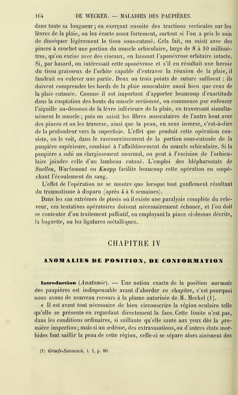 dans toute sa longueur ; en exerçant ensuite des tractions verticales sur les lèvres de la plaie, on les écarte assez fortement, surtout si l'on a pris le soin de disséquer légèrement le tissu sous-cutané. Cela fait, on saisit avec des pinces à crochet une portion du muscle orbiculaire, large de 8 à 10 millimè- tres, qu'on excise avec des ciseaux, en laissant l'aponévrose orbitaire intacte. Si, par hasard, on intéressait cette aponévrose et s'il en résultait une hernie du tissu graisseux de l'orbite capable d'entraver la réunion de la plaie, il faudrait en enlever une partie. Deux ou trois points de suture suffisent : ils doivent comprendre les bords de la plaie musculaire aussi bien que ceux de la plaie cutanée. Comme il est important d'apporter beaucoup d'exactitude dans la coaptation des bouts du muscle sectionné, on commence par enfoncer l'aiguille au-dessous de la lèvre inférieure de la plaie, en traversant simulta- nément le muscle ; puis on saisit les fibres musculaires de l'autre bout avec des pinces et on les traverse, ainsi que la peau, en sens inverse, c'est-à-dire de la profondeur vers la superficie. L'effet que produit cette opération con- siste, on le voit, dans le raccourcissement de la portion sous-cutanée de la paupière supérieure, combiné à l'affaiblissement du muscle orbiculaire. Si la paupière a subi un élargissement anormal, on peut à l'excision de l'orbicu- laire joindre celle d'uu lambeau cutané. L'emploi des blépharostats de Snellen, Warlomont ou Kîiapp facilite beaucoup cette opération en empê- chant l'écoulement du sang. L'effet de l'opération ne se montre que lorsque tout gonflement résultant du traumatisme à disparu (après 4 à 6 semaines). Dans les cas extrêmes de ptosis où il existe une paralysie complète du rele- veur, ces tentatives opératoires doivent nécessairement échouer, et l'on doit se contenter d'un traitement palliatif, en employant la pince ci-dessus décrite, la baguette, ou les ligatures métalliques. CHAPITRE IV AIVaHALlES DE POISITIOIV, DE COJVFORIUATIOJV Introduction (Anaiomie). — Une notion exacte de la position normale des paupières est indispensable avant d'aborder ce chapitre, c'est pourquoi nous avons de nouveau recours à la plume autorisée de M. Meckel (1). « Il est avant tout nécessaire de bien circonscrire la région oculaire telle qu'elle se présente en regardant directement la face. Cette limite n'est pas, dans les conditions ordinaires, si saillante qu'elle saute aux yeux dès la pre- mière inspection; mais si un œdème, des extravasations, ou d'autres états mor- bides font saillir la peau de cette région, celle-ci se sépare alors aisément des (1) Graefe-Saemisch, t. I, p. 80.
