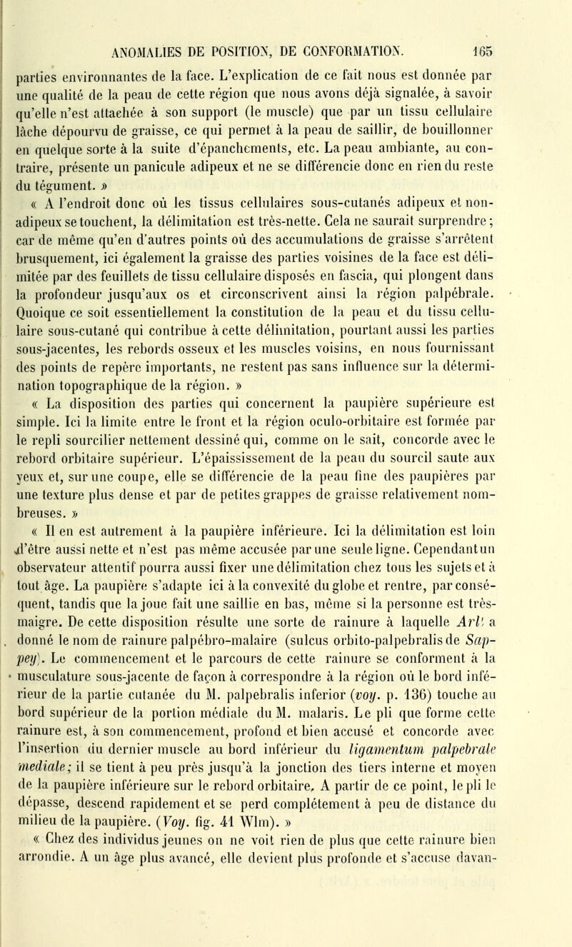 parties environnantes de la face. L'explication de ce fait nous est donnée par une qualité de la peau de cette région que nous avons déjà signalée, à savoir qu'elle n'est attachée à son support (le muscle) que par un tissu cellulaire lâche dépourvu de graisse, ce qui permet à la peau de saillir, de bouillonner en quelque sorte à la suite d'épanchements, etc. La peau ambiante, au con- traire, présente un panicule adipeux et ne se différencie donc en rien du reste du tégument. » (( A l'endroit donc où les tissus cellulaires sous-cutanés adipeux et non- adipeux se touchent, la délimitation est très-nette. Cela ne saurait surprendre; car de même qu'en d'autres points où des accumulations de graisse s'arrêtent brusquement, ici également la graisse des parties voisines de la face est déli- mitée par des feuillets de tissu cellulaire disposés en fascia, qui plongent dans la profondeur jusqu'aux os et circonscrivent ainsi la région palpébrale. Quoique ce soit essentiellement la constitution de la peau et du tissu cellu- laire sous-cutané qui contribue à cette délimitation, pourtant aussi les parties sous-jacentes, les rebords osseux et les muscles voisins, en nous fournissant des points de repère importants, ne restent pas sans influence sur la détermi- nation topographique de la région. » (( La disposition des parties qui concernent la paupière supérieure est simple. Ici la limite entre le front et la région oculo-orbitaire est formée par le repli sourcilier nettement dessiné qui, comme on le sait, concorde avec le rebord orbitaire supérieur. L'épaississement de la peau du sourcil saute aux yeux et, sur une coupe, elle se différencie de la peau fine des paupières par une texture plus dense et par de petites grappes de graisse relativement nom- breuses. » « Il en est autrement à la paupière inférieure. Ici la délimitation est loin jd'être aussi nette et n'est pas même accusée par une seule ligne. Cependantun observateur attentif pourra aussi fixer une délimitation chez tous les sujets et à tout âge. La paupière s'adapte ici à la convexité du globe et rentre, par consé- quent, tandis que la joue fait une saillie en bas, même si la personne est très- maigre. De cette disposition résulte une sorte de rainure à laquelle ^r^'/a donné le nom de rainure palpébro-malaire (sulcus orbito-palpebralis de Sap- pey). Le commencement et le parcours de cette rainure se conforment à la musculature sous-jacente de façon à correspondre à la région où le bord infé- rieur de la partie cutanée du M. palpebralis inferior {voy. p. 136) touche au bord supérieur de la portion médiate du M. malaris. Le pli que forme cette rainure est, à son commencement, profond et bien accusé et concorde avec l'insertion du dernier muscle au bord inférieur du ligamentum palpébrale médiate; il se tient à peu près jusqu'à la jonction des tiers interne et moyen de la paupière inférieure sur le rebord orbitaire, A partir de ce point, le pli le dépasse, descend rapidement et se perd complètement à peu de distance du milieu de la paupière. {Voy. fig. 41 Wlm). » « Chez des individus jeunes on ne voit rien de plus que cette rainure bien arrondie. A un âge plus avancé, elle devient plus profonde et s'accuse davan-
