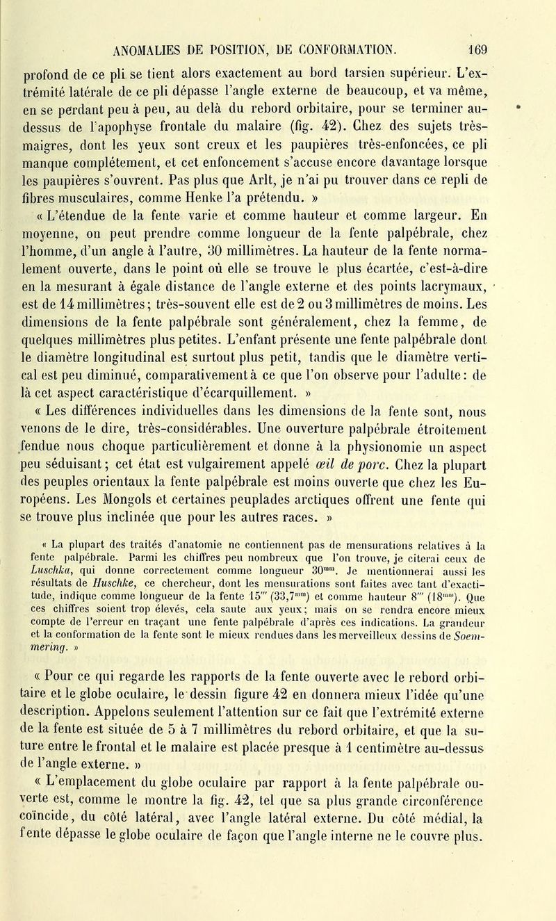 profond de ce pli se tient alors exactement au bord tarsien supérieur. L'ex- trémité latérale de ce pli dépasse l'angle externe de beaucoup, et va même, en se perdant peu à peu, au delà du rebord orbitaire, pour se terminer au- dessus de l'apophyse frontale du malaire (fig. 42). Chez des sujets très- maigres, dont les yeux sont creux et les paupières très-enfoncées, ce pli manque complètement, et cet enfoncement s'accuse encore davantage lorsque les paupières s'ouvrent. Pas plus que Arlt, je n'ai pu trouver dans ce repli de fibres musculaires, comme Henke l'a prétendu. » « L'étendue de la fente varie et comme hauteur et comme largeur. En moyenne, on peut prendre comme longueur de la fente palpébrale, chez l'homme, d'un angle à l'autre, 30 millimètres. La hauteur de la fente norma- lement ouverte, dans le point où elle se trouve le plus écartée, c'est-à-dire en la mesurant à égale distance de l'angle externe et des points lacrymaux, est de 14millimètres; très-souvent elle est de2 ou3millimètres de moins. Les dimensions de la fente palpébrale sont généralement, chez la femme, de quelques millimètres plus petites. L'enfant présente une fente palpébrale dont le diamètre longitudinal est surtout plus petit, tandis que le diamètre verti- cal est peu diminué, comparativement à ce que l'on observe pour l'adulte: de là cet aspect caractéristique d'écarquillement. » (( Les différences individuelles dans les dimensions de la fente sont, nous venons de le dire, très-considérables. Une ouverture palpébrale étroitement fendue nous choque particulièrement et donne à la physionomie un aspect peu séduisant ; cet état est vulgairement appelé œil de porc. Chez la plupart des peuples orientaux la fente palpébrale est moins ouverte que chez les Eu- ropéens. Les Mongols et certaines peuplades arctiques offrent une fente qui se trouve plus inclinée que pour les autres races. » « La plupart des traités d'anatomie ne contiennent pas de mensurations relatives à la fente palpébrale. Parmi les chiffres peu nombreux que l'on trouve, je citerai ceux de Luschka, qui donne correctement comme longueur 30. Je mentionnerai aussi les résultats de Huschke, ce chercheur, dont les mensurations sont faites avec tant d'exacti- tude, indique comme longueur de la fente 15' (33,7^™) et comme hauteur 8' (18''). Que ces chiffres soient trop élevés, cela saute aux yeux; mais on se rendra encore mieux compte de l'erreur en traçant une fente palpébrale d'après ces indications. La grandeur et la conformation de la fente sont le mieux rendues dans les merveilleux dessins de Soem- mering. » « Pour ce qui regarde les rapports de la fente ouverte avec le rebord orbi- taire et le globe oculaire, le dessin figure 42 en donnera mieux l'idée qu'une description. Appelons seulement l'attention sur ce fait que l'extrémité externe de la fente est située de 5 à 7 millimètres du rebord orbitaire, et que la su- ture entre le frontal et le malaire est placée presque à 1 centimètre au-dessus de l'angle externe. » (( L'emplacement du globe oculaire par rapport à la fente palpébrale ou- verte est, comme le montre la fig. 42, tel que sa plus grande circonférence coïncide, du côté latéral, avec l'angle latéral externe. Du côté médial, la fente dépasse le globe oculaire de façon que l'angle interne ne le couvr-e plus.