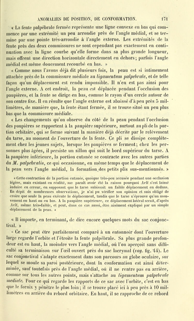 ^ La fente palpébrale fermée représente une ligne convexe en bas qui com- mence par une extrémité un peu arrondie près de l'angle médiat, et se ter- mine par une pointe très-arrondie à l'angle externe. Les extrémités de la fente près des deux commissures ne sont cependant pas exactement en conti- nuation avec la ligne courbe qu'elle forme dans sa plus grande longueur, mais offrent une direction horizontale directement en dehors; parfois l'angle médiat est même doucement recourbé en bas. » (( Comme nous l'avons déjà dit plusieurs fois, la peau est si intimement attachée près de la commissure médiate au ligamentim palpébrale, et de telle façon qu'un déplacement est rendu impossible. Il n'en est pas ainsi pour l'angle externe. A cet endroit, la peau est déplacée pendant l'occlusion des paupières, et la fente se dirige en bas, comme le rayon d'un cercle autour de son centre fixe. 11 en résulte que l'angle externe est abaissé d'à peu près 5 mil- limètres, de manière que, la fente étant fermée, il se trouve situé un peu plus bas que la commissure médiate. « Les changements qu'on observe du côté de la peau pendant l'occlusion des paupières se rapportent à la paupière supérieure, surtout au pli de la por- tion orbitaire, qui se forme suivant la manière déjà décrite par le relèvement du tarse, au moment de l'ouverture de la fente. Ce pli se dissipe complète- ment chez les jeunes sujets, lorsque les paupières se ferment; chez les per- sonnes plus âgées, il persiste un sillon qui suit le bord supérieur du tarse. A la paupière inférieure, la portion cutanée se contracte avec les autres parties du M. palpebralis, ce qui occasionne, en même temps que le déplacement de la peau vers l'angle médiat, la formation des petits plis sus-mentionnés. » « Cette contraction de la portion cutanée, quoique très-peu accusée pendant une occlusion légère, mais existant en réalité, nie paraît avoir été la raison pourquoi Arlt s'est laissé induire en erreur, en supposant que le tarse subissait un faible déplacement en dedans. En dépit de nombreuses observations, je n'ai pu vérifier son opinion et suis obligé de croire que seule la peau exécute le déplacement, tandis que le tarse n'éprouve qu'un mou- vement en haut ou en bas. A la paupière supérieure, ce déplacement latéral serait, d'après ArU, même très-faible, et, peut, dans ce cas aussi, être aisément expliqué par un simple déplacement de la peau. » « Il importe, en terminant, de dire encore quelques mots du sac conjonc- tival. » « Ce sac peut être parfaitement comparé à un entonnoir dont l'ouverture large regarde l'orbite et l'étroite la fente palpébrale. Sa plus grande profon- deur est en haut, la moindre vers l'angle médiat, où l'on aperçoit sans diffi- culté sa terminaison sur l'œil ouvert près du sac lacrymal (voy. tig. '44). Le sac conjonclival s'adapte exactement dans son parcours au globe oculaire, sur lequel se moule sa paroi postérieure, dont la conformation est ainsi déter- minée, sauf toutefois près de l'angle médiat, où il ne rentre pas en arrière, comme sur tous les autres points, mais s'attache au Ugamentum palpébrale mediale. Pour ce qui regarde les rapports de ce sac avec l'orbite, c'est en bas que le fornix y pénètre le plu-s loin ; il se trouve placé ici à peu près à 10 mil- limètres en arrière du rebord orbitaire. En haut, il se rapproche de ce rebord