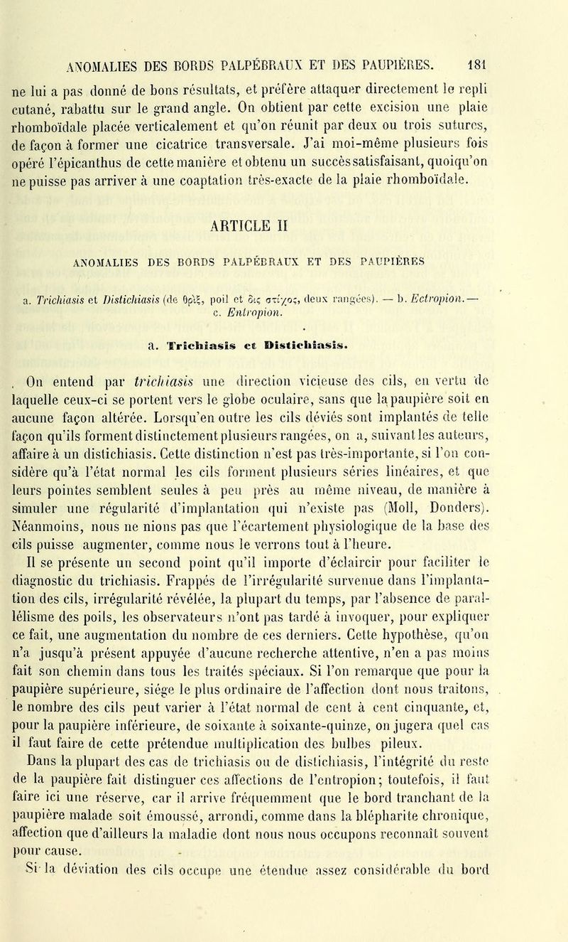 ne lui a pas donné de bons résultats, et préfère attaquer directement ie repli cutané, rabattu sur le grand angle. On obtient par cette excision une plaie rhomboïdale placée verticalement et qu'on réunit par deux ou trois sutures, de façon à former une cicatrice transversale. J'ai moi-même plusieurs fois opéré l'épicanthus de cette manière et obtenu un succès satisfaisant, quoiqu'on ne puisse pas arriver à une coaptation très-exacte de la plaie rhomboïdale. ARTICLE II ANOMALIES DES BORDS PALPÉBRAUX ET DES PAUPIÈRES a. Trichiasis et Distichiasis (de Opi,^, poil et otç oxiyoç, deux rangées). — b. Ectropion.— c. Eiiiropion. a. Trîebiasîs et Distichiasis. On entend par trichiasis une direction vicieuse des cils, en vertu de laquelle ceux-ci se portent vers le globe oculaire, sans que la paupière soit en aucune façon altérée. Lorsqu'en outre les cils déviés sont implantés de telle façon qu'ils forment distinctement plusieurs rangées, on a, suivant les auteurs, affaire à un distichiasis. Cette distinction n'est pas très-importante, si l'on con- sidère qu'à l'état normal les cils forment plusieurs séries linéaires, et que leurs pointes semblent seules à peu près au même niveau, de manière à simuler une régularité d'implantation qui n'existe pas (Moll, Donders). Néanmoins, nous ne nions pas que Fécartement physiologique de la base des cils puisse augmenter, comme nous ie verrons tout à l'heure. Il se présente un second point qu'il importe d'éciaircir pour faciliter ie diagnostic du trichiasis. Frappés de l'irrégularité survenue dans l'implanta- tion des cils, irrégularité révélée, la plupart du temps, par l'absence de paral- léhsme des poils, les observateurs n'ont pas tardé à invoquer, pour expliquer ce fait, une augmentation du nombre de ces derniers. Cette hypothèse, qu'on n'a jusqu'à présent appuyée d'aucune recherche attentive, n'en a pas moins fait son chemin dans tous les traités spéciaux. Si l'on remarque que pour la paupière supérieure, siège le plus ordinaire de l'affection dont nous traitons, le nombre des cils peut varier à l'état normal de cent à cent cinquante, et, pour la paupière inférieure, de soixante à soixante-quinze, on jugera quel cas il faut faire de cette prétendue nmltiplication des bulbes pileux. Dans la plupart des cas de trichiasis ou de distichiasis, l'intégrité du reste de la paupière fait distinguer ces affections de l'cntropion; toutefois, il faut faire ici une réserve, car il arrive fréquemment que le bord tranchant de la paupière malade soit émoussé, arrondi, comme dans la blépharite chronique, affection que d'ailleurs la maladie dont nous nous occupons reconnaît souvent pour cause. Si- la déviation des cils occupe une étendue assez considérable du bord