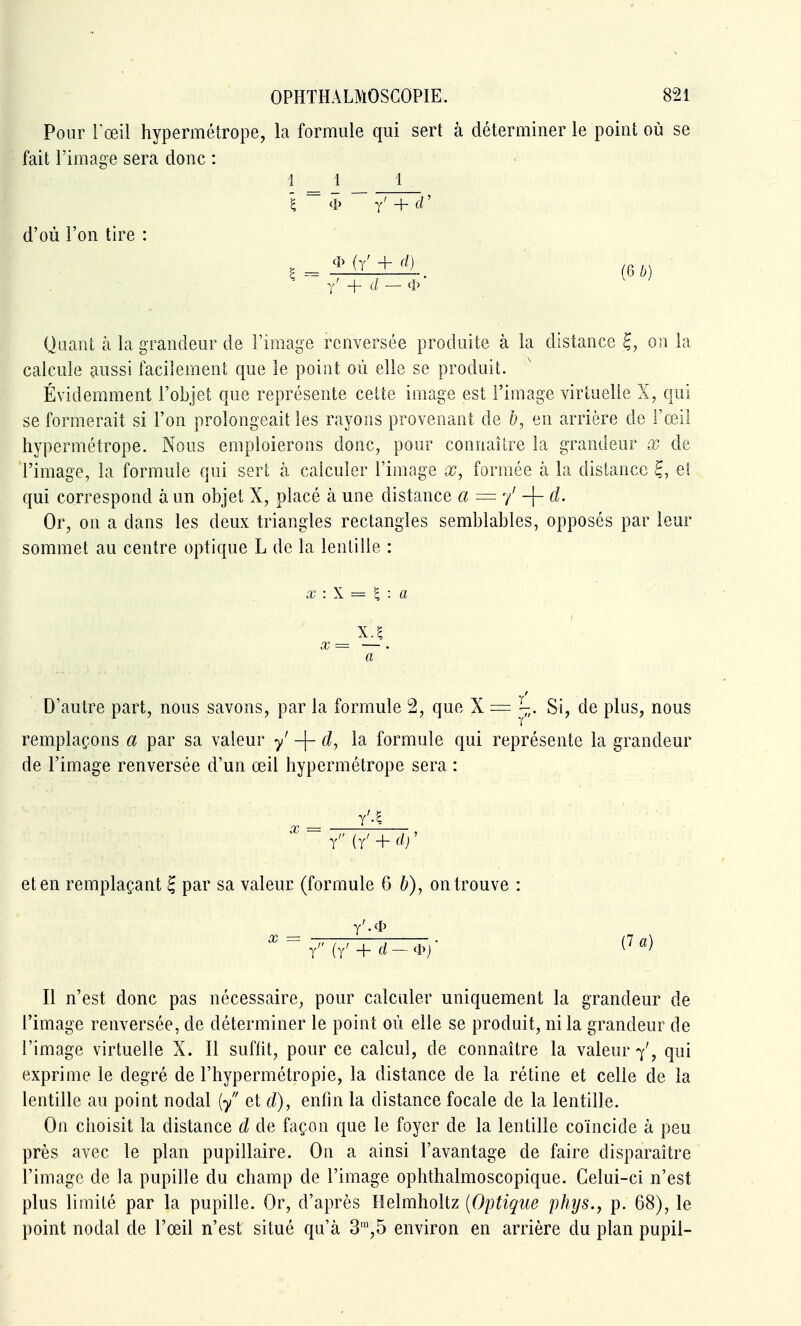 Pour l'œil hypermétrope, la formule qui sert à déterminer le point où se fait l'image sera donc : 1 _ 1 1 g ~ 4> ~ / + (V d'où l'on tire : H^^Ldl+A. (6^) ■ Quant à la grandeur de l'iniage renversée produite à la distance on la calcule aussi facilement que le point où elle se produit. Évidemment l'objet que représente cette image est l'image virtuelle X, qui se formerait si l'on prolongeait les rayons provenant de b, en arrière de l'œil hypermétrope. Nous emploierons donc, pour connaître la grandeur x de l'image, la formule qui sert k calculer l'image x, formée à la distance ^, el qui correspond à un objet X, placé à une distance a = y' -f- d. Or, on a dans les deux triangles rectangles semblables, opposés par leur sommet au centre optique L de la lentille : X : \ = ^ : a x=^ — . a D'autre part, nous savons, par la formule 2, que X = Si, de plus, nous remplaçons a par sa valeur y -[~ formule qui représente la grandeur de l'image renversée d'un œil hypermétrope sera : y iY + d)' et en remplaçant B, par sa valeur (formule 6 b), on trouve : y (y' + d~4^y Il n'est donc pas nécessaire, pour calculer uniquement la grandeur de l'image renversée, de déterminer le point où elle se produit, ni la grandeur de l'image virtuelle X. Il suflit, pour ce calcul, de connaître la valeur 7', qui exprime le degré de l'hypermétropie, la distance de la rétine et celle de la lentille au point nodal (/ et d), enfin la distance focale de la lentille. On choisit la distance d de façon que le foyer de la lentille coïncide à peu près avec le plan pupillaire. On a ainsi l'avantage de faire disparaître l'image de la pupille du champ de l'image ophthalmoscopique. Celui-ci n'est plus limité par la pupille. Or, d'après Helmholtz {Optique phys., p. 68), le point nodal de l'œil n'est situé qu'à 3,5 environ en arrière du plan pupil-