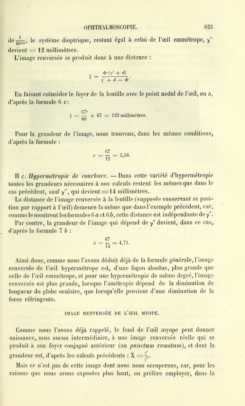 de^, le système dioptrique, restant égal à celui de l'œil emmétrope, /' devient = 12 millimètres. L'image renversée se produit donc à une distance : * (y' + d) y' + — * En faisant coïncider le foyer de la lentille avec le point nodal de l'œil, on a, d'après la formule 6c: ^ = 51^ + 67 = 123 millimètres. 80 Pour la grandeur de l'image, nous trouvons, dans les mêmes conditions, d'après la formule : G7 ^ ^ Ï2 ^ 5,58. H c. Hypermétropie de courbure. — Dans cette variété d'hypermétropie toutes les grandeurs nécessaires à nos calculs restent les mêmes que dans le cas précédent, sauf y, qui devient =14 millimètres. La distance de l'image renversée à la lentille (supposée conservant sa posi- tion par rapport à l'œil) demeure la même que dans l'exemple précédent, car, comme le montrent les formules 6 6ï et 65, cette distance est indépendante de/. Par contre, la grandeur de l'image qui dépend de / devient, dans ce cas, d'après la formule 1 b : Ainsi donc, comme nous l'avons déduit déjà de la formule générale, l'image renversée de l'œil hypermétrope est, d'une façon absolue, plus grande que celle de l'œil emmétrope, et pour une hypermétropie de même degré, l'image renversée est plus grande, lorsque l'amétropie dépend de la diminution de longueur du globe oculaire, que lorsqu'elle provient d'une diminution de la force réfringente. IMAGE RENVERSÉE DE l'œIL MYOPE. Comme nous l'avons déjà rappelé, le fond de l'œil myope peut donner naissance, sans aucun intermédiaire, à une image renversée réelle qui se produit à son foyer conjugué antérieur (au punctum remotum), et dont la grandeur est, d'après les calculs précédents : X = j,. Mais ce n'est pas de cette image dont nous nous occuperons, car, pour les raisons que nous avons exposées plus haut, on préfère employer, dans la