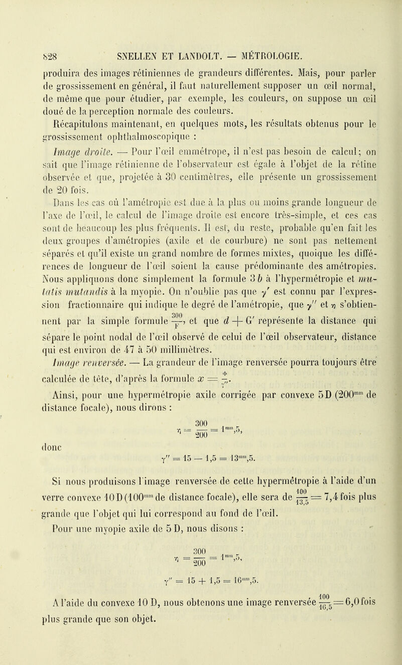 produira des images rétiniennes de grandeurs différentes. Mais, pour parler de grossissement en général, il faut naturellement supposer un œil normal, de même que pour étudier, par exemple, les couleurs, on suppose un œil doué de la perception normale des couleurs. Récapitulons maintenant, en quelques mots, les résultats obtenus pour le grossissement ophthalmoscopique : Image droite. — Pour l'œil emmétrope, il n'est pas besoin de calcul; on sait que l'image rétinienne de l'observateur est égale à l'objet de la rétine observée et que, projetée à 30 centimètres, elle présente un grossissement de 20 fois. Dans les cas où l'amétropie est due à la plus ou moins grande longueur de l'axe de l'œil, le calcul de l'image droite est encore très-simple, et ces cas sont de beaucoup les plus fréquents. Il est, du reste, probable qu'en fait les deux groupes d'amétropies (axile et de courbure) ne sont pas nettement séparés et qu'il existe un grand nombre de formes mixtes, quoique les diffé- rences de longueur de l'œil soient la cause prédominante des amétropies. Nous appliquons donc simplement la formule 3b k l'hypermétropie et mii- îatis mutandis à la myopie. On n'oublie pas que y' est connu par l'expres- sion fractionnaire qui indique le degré de l'amétropie, que y et y? s'obtien- nent par la simple formule et que d G' représente la distance qui sépare le point nodal de l'œil observé de celui de l'œil observateur, distance qui est environ de 47 à 50 millimètres. Image renversée. — La grandeur de l'image renversée pourra toujours être calculée de tête, d'après la formule x = y,. Ainsi, pour une hypermétropie axile corrigée par convexe 5D (SOO™' de distance focale), nous dirons : 300 , , 1 ram K - 200 - ^ - donc y = 15 — 1,5 == 13™™,5. Si nous produisons l image renversée de cette hypermétropie à l'aide d'un verre convexe 10D(100™de distance focale), elle sera de — = 7,4 fois plus grande que l'objet qui lui correspond au fond de l'œil. Pour une myopie axile de 5 D, nous disons : 300 , , A mm C y 15 + 1,5 16»\5 [US grande que son objet. A l'aide du convexe 10 D, nous obtenons une image renversée ^^=6,0 fois