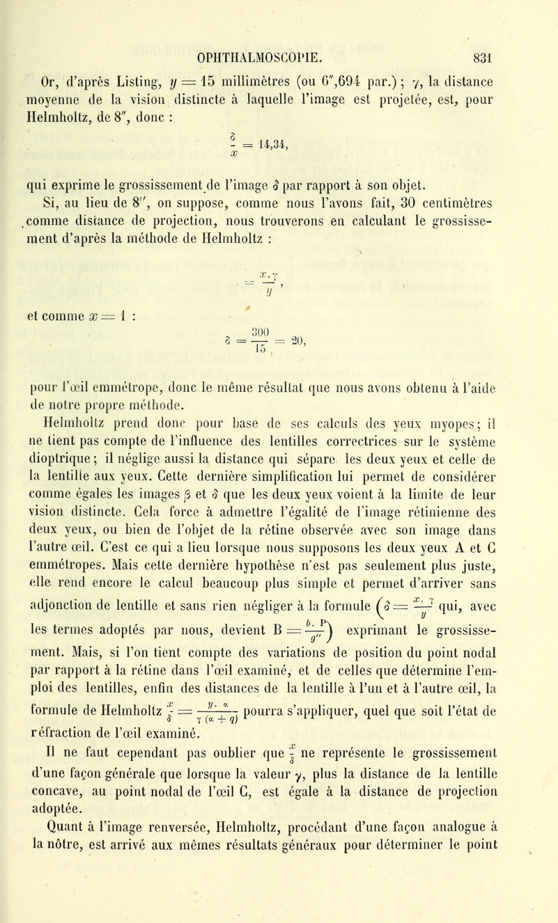 Or, d'après Listing, ?/ = 15 millimètres (ou 6,694 par.) ; 7, la distance moyenne de la vision distincte à laquelle l'image est projetée, est, pour Helmholtz, de 8, donc : - = U,34, X qui exprime le grossissement de l'image <îpar rapport à son objet. Si, au lieu de 8, on suppose, comme nous l'avons fait, 30 centimètres ,comme distance de projection, nous trouverons en calculant le grossisse- ment d'après la méthode de Helmholtz : \ ' ^ X.y et comme x= 1 : 300 ô = -77- = i^O, pour l'œil emmétrope, donc le même résultat que nous avons obtenu à l'aide de notre propre méthode. Helmholtz prend donc pour base de ses calculs des yeux myopes; il ne tient pas compte de l'influence des lentilles correctrices sur le système dioptrique ; il néglige aussi la distance qui sépare les deux yeux et celle de la lentille aux yeux. Cette dernière simplification lui permet de considérer comme égales les images /3 et ^ que les deux yeux voient à la limite de leur vision distincte. Cela force à admettre l'égalité de l'image rétinienne des deux yeux, ou bien de l'objet de la rétine observée avec son image dans l'autre œil. C'est ce qui a lieu lorsque nous supposons les deux yeux A et C emmétropes. Mais cette dernière hypothèse n'est pas seulement plus juste, elle rend encore le calcul beaucoup pins simple et permet d'arriver sans adjonction de lentille et sans rien négliger à la formule ^ qui, avec les termes adoptés par nous, devient Bi=:-^^ exprimant le grossisse- ment. Mais, si l'on tient compte des variations de position du point nodal par rapport à la rétine dans l'œil examiné, et de celles que détermine l'em- ploi des lentilles, enfin des distances de la lentille à l'un et à l'autre œil, la formule de Helmholtz ^- = ^ po^^™ s'appliquer, quel que soit l'état de réfraction de l'œil examiné. Il ne faut cependant pas oublier que | ne représente le grossissement d'une façon générale que lorsque la valeur y, plus la distance de la lentille concave, au point nodal de l'œil C, est égale à la distance de projection adoptée. Quant à l'image renversée, Helmholtz, procédant d'une façon analogue à la nôtre, est arrivé aux mêmes résultats généraux pour déterminer le point