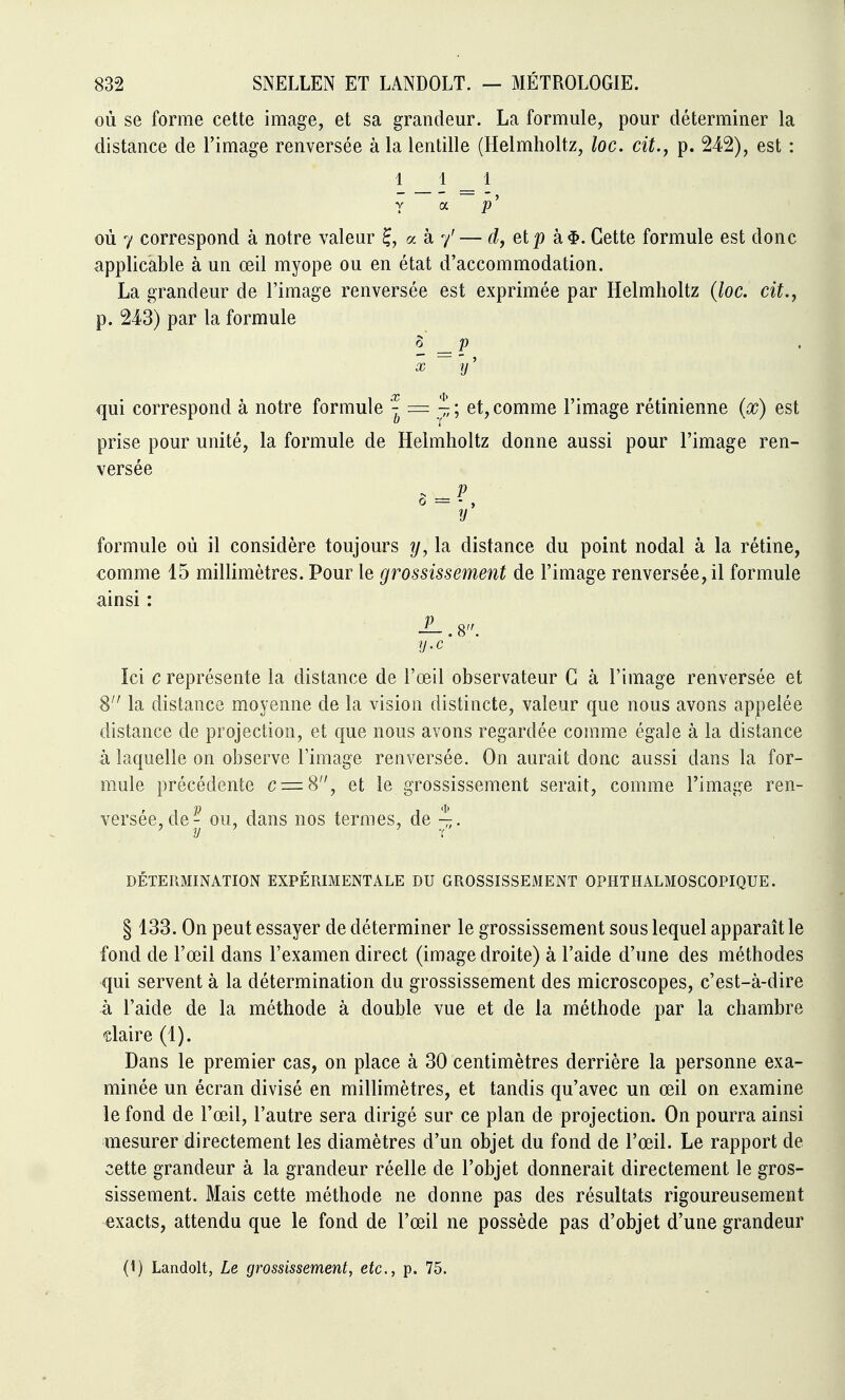 où se forme cette image, et sa grandeur. La formule, pour déterminer la distance de l'image renversée à la lentille (Helmholtz, loc. cit., p. 242), est : 1 _ 1 _ 1 y oc p' où 7 correspond à notre valeur ^, a à y'— d, etp à#. Cette formule est donc applicable à un œil myope ou en état d'accommodation. La grandeur de l'image renversée est exprimée par Helmholtz {loc. cit., p. 243) par la formule i =F X y/' qui correspond à notre formule | = î ; et, comme l'image rétinienne {x) est prise pour unité, la formule de Helmholtz donne aussi pour l'image ren- versée . P 0 = - , V formule où il considère toujours ij, la distance du point nodal à la rétine, comme 15 millimètres. Pour le grossissement de l'image renversée, il formule ainsi : Ici c représente la distance de l'œil observateur G à l'image renversée et 8'' la distance moyenne de la vision distincte, valeur que nous avons appelée distance de projection, et que nous avons regardée comme égale à la distance à laquelle on observe l'image renversée. On aurait donc aussi dans la for- mule précédente c = 8, et le grossissement serait, comme l'image ren- versée, de- ou, dans nos termes, de DÉTERMINATION EXPÉRIMENTALE DU GROSSISSEMENT OPHTHALMOSCOPIQUE. § 133. On peut essayer de déterminer le grossissement sous lequel apparaît le fond de l'œil dans l'examen direct (image droite) à l'aide d'une des méthodes qui servent à la détermination du grossissement des microscopes, c'est-à-dire à l'aide de la méthode à double vue et de la méthode par la chambre claire (1). Dans le premier cas, on place à 30 centimètres derrière la personne exa- minée un écran divisé en millimètres, et tandis qu'avec un œil on examine le fond de l'œil, l'autre sera dirigé sur ce plan de projection. On pourra ainsi mesurer directement les diamètres d'un objet du fond de l'œil. Le rapport de cette grandeur à la grandeur réelle de l'objet donnerait directement le gros- sissement. Mais cette méthode ne donne pas des résultats rigoureusement exacts, attendu que le fond de l'œil ne possède pas d'objet d'une grandeur (1) Landolt, Le grossissement, etc., p. 75.