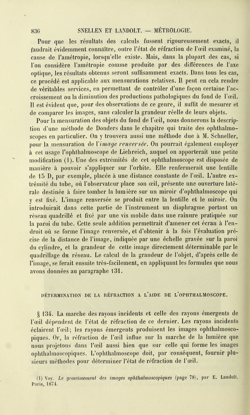 Pour que les résultats des calculs fussent rigoureusement exacts, il faudrait évidemment connaître, outre l'état de réfraction de l'œil examiné, la cause de l'amétropie, lorsqu'elle existe. Mais, dans la plupart des cas, si l'on considère l'amétropie comme produite par des différences de l'axe optique, les résultats obtenus seront suffisamment exacts. Dans tous les cas, ce procédé est applicable aux mensurations relatives. Il peut en cela rendre de véritables services, en permettant de contrôler d'une façon certaine l'ac- croissement ou la diminution des productions pathologiques du fond de l'œil. Il est évident que, pour des observations de ce genre, il suffit de mesurer et de comparer les images, sans calculer la grandeur réelle de leurs objets. Pour la mensuration des objets du fond de l'œil, nous donnerons la descrip- tion d'une méthode de Donders dans le chapitre qui traite des ophthalmo- scopes en particulier. On y trouvera aussi une méthode due à M. Schneller, pour la mensuration de Vimage renversée. On pourrait également employer à cet usage l'ophthalmoscope de Liebreich, auquel on apporterait une petite modification (1). Une des extrémités de cet ophthalmoscope est disposée de manière à pouvoir s'appliquer sur l'orbite. Elle renfermerait une lentille de 15 D, par exemple, placée à une distance constante de l'œil. L'autre ex- trémité du tube, où l'observateur place son œil, présente une ouverture laté- rale destinée à faire tomber la lumière sur un miroir d'ophthalmoscope qui y est fixé. L'image renversée se produit entre la lentille et le miroir. On introduirait dans cette partie de l'instrument un diaphragme portant un réseau quadrillé et fixé par une vis mobile dans une rainure pratiquée sur la paroi du tube. Cette seule addition permettrait d'amener cet écran à l'en- droit où se forme l'image renversée, et d'obtenir à la fois l'évaluation pré- cise de la distance de l'image, indiquée par une échelle gravée sur la paroi du cylindre, et la grandeur de cette image directement déterminable parle quadrillage du réseau. Le calcul de la grandeur de l'objet, d'après celle de l'image, se ferait ensuite très-facilement, en appliquant les formules que nous avons données au paragraphe 131. DÉTERMINATION DE LA RÉFRACTION A l'AIDE DE l'OPHTHALMOSCOPE. § 134. La marche des rayons incidents et celle des rayons émergents de l'œil dépendent de l'état de réfraction de ce dernier. Les rayons incidents éclairent l'œil; les rayons émergents produisent les images ophthalmosco- piques. Or, la réfraction de l'œil influe sur la marche de la lumière que nous projetons dans l'œil aussi bien que sur celle qui forme les images ophthalmoscopiques. L'ophthalmoscope doit, par conséquent, fournir plu- sieurs méthodes pour déterminer l'état de réfraction de l'œil. (l) Yoy. Le grossissement des images ophthalmoscopiques (page 78), par E. Landolt, Paris, 1874.