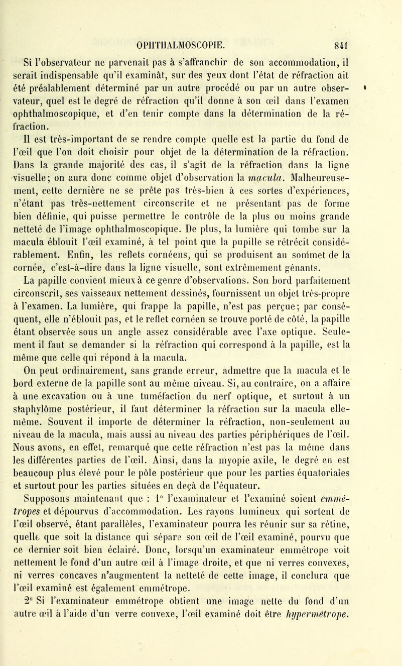 Si l'observateur ne parvenait pas à s'affranchir de son accommodation, il serait indispensable qu'il examinât, sur des yeux dont l'état de réfraction ait été préalablement déterminé par un autre procédé ou par un autre obser- » vateur, quel est le degré de réfraction qu'il donne à son œil dans l'examen ophthalmoscopique, et d'en tenir compte dans la détermination de la ré- fraclion. Il est très-important de se rendre compte quelle est la partie du fond de l'œil que l'on doit choisir pour objet de la détermination de la réfraction. Dans la grande majorité des cas, il s'agit de la réfraclion dans la ligne visuelle; on aura donc comme objet d'observation la macula. Malheureuse- ment, cette dernière ne se prête pas très-bien à ces sortes d'expériences, n'étant pas très-nettement circonscrite et ne présentant pas de forme bien définie, qui puisse permettre le contrôle de la plus ou moins grande netteté de l'image ophthalmoscopique. De plus, la lumière qui tombe sur la macula éblouit l'œil examiné, à tel point que la pupille se rétrécit considé- rablement. Enfin, les reflets cornéens, qui se produisent au sommet de la cornée, c'est-à-dire dans la ligne visuelle, sont extrêmement gênants. La papille convient mieux à ce genre d'observations. Son bord parfaitement circonscrit, ses vaisseaux nettement dessinés, fournissent un objet très-propre à l'examen. La lumière, qui frappe la papille, n'est pas perçue; par consé- quent, elle n'éblouit pas, et le reflet cornéen se trouve porté de côté, la papille étant observée sous un angle assez considérable avec l'axe optique. Seule- ment il faut se demander si la réfraction qui correspond à la papille, est la même que celle qui répond à la macula. On peut ordinairement, sans grande erreur, admettre que la macula et le bord externe de la papille sont au même niveau. Si, au contraire, on a affaire à une excavation ou à une tuméfaction du nerf optique, et surtout à un staphylôme postérieur, il faut déterminer la réfraction sur la macula elle- même. Souvent il importe de déterminer la réfraction, non-seulement au niveau de la macula, mais aussi au niveau des parties périphériques de l'œil. Nous avons, en effet, remarqué que cette réfraction n'est pas la même dans les différentes parties de l'œil. Ainsi, dans la myopie axile, le degré en est beaucoup plus élevé pour le pôle postérieur que pour les parties équatoriaies et surtout pour les parties situées en deçà de l'équateur. Supposons maintenant que : 1° l'examinateur et l'examiné soient emmé- tropes et dépourvus d'accommodation. Les rayons lumineux qui sortent de l'œil observé, étant parallèles, l'examinateur pourra les réunir sur sa rétine, quelle que soit la dislance qui sépare son œil de l'œil examiné, pourvu que ce dernier soit bien éclairé. Donc, lorsqu'un examinateur emmétrope voit nettement le fond d'un autre œil à l'image droite, et que ni verres convexes, ni verres concaves n'augmentent la netteté de cette image, il conclura que l'œil examiné est également emmétrope. 2° Si l'examinateur emmétrope obtient une image nette du fond d'un autre œil à l'aide d'un verre convexe, l'œil examiné doit être hypermétrope.