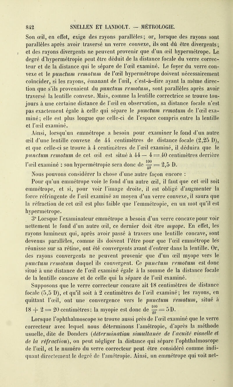 Son œil, en effet, exige des rayons parallèles; or, lorsque des rayons sont parallèles après avoir traversé un verre convexe, ils ont dû être divergents ; , et des rayons divergents ne peuvent provenir que d'un œil hypermétrope. Le degré d'hypermétropie peut être déduit de la distance focale du verre correc- teur et de la distance qui le sépare de l'œil examiné. Le foyer du verre con- vexe et le punctum remotum de l'œil hypermétrope doivent nécessairement coïncider, si les rayons, émanant de l'œil, c'est-à-dire ayant la même direc- tion que s'ils provenaient du punctum remotum, sont parallèles après avoir traversé la lentille convexe. Mais, comme la lentille correctrice se trouve tou- jours à une certaine distance de l'œil en observation, sa distance focale n'est pas exactement égale à celle qui sépare le punctum remotum de l'œil exa- miné; elle est plus longue que celle-ci de l'espace compris entre la lentille et l'œil examiné. Ainsi, lorsqu'un emmétrope a besoin pour examiner le fond d'un autre œil d'une lentille convexe de 44 centimètres de distance focale (2,25 D), et que celle-ci se trouve à 4 centimètres de l'œil examiné, il déduira que le punctum remotum de cet œil est situé à 44— 4 = 40 centimètres derrière l'œil examiné : son hypermétropie sera donc de ^ = 2,5 D. Nous pouvons considérer la chose d'une autre façon encore : Pour qu'un emmétrope voie le fond d'un autre œil, il faut que cet œil soit emmétrope, et si, pour voir l'image droite, il est obligé d'augmenter la force réfringente de l'œil examiné au moyen d'un verre convexe, il saura que la réfraction de cet œil est plus faible que l'emmétropie, en un mot qu'il est hypermétrope. 3 Lorsque l'examinateur emmétrope a besoin d'un verre concave pour voir nettement le fond d'un autre œil, ce dernier doit être myope. En effet, les rayons lumineux qui, après avoir passé à travers une lentille concave, sont devenus parallèles, comme ils doivent l'être pour que l'œil emmétrope les réunisse sur sa rétine, ont été convergents avant d'entrer dans la lentille. Or, des rayons convergents ne peuvent provenir que d'un œil myope vers le punctum remotum duquel ils convergent. Ce punctum remotum est donc situé à une distance de l'œil examiné égale à la somme de la distance focale de la lentille concave et de celle qui la sépare de l'œil examiné. Supposons que le verre correcteur concave ait 18 centimètres de distance focale (5,5 D), et qu'il soit à 2 centimètres de l'œil examiné; les rayons, en quittant l'œil, ont une convergence vers le punctum remotum, situé à 18 -f- 2 = 20 centimètres: la myopie est donc de ^= 5D. Lorsque l'ophthalmoscope se trouve aussi près de l'œil examiné que le verre correcteur avec lequel nous déterminons l'amétropie, d'après la méthode usuelle, dite de Donders {détermination simultanée de Vacuité visuelle et de la réfraction), on peut négliger la distance qui sépare l'ophthalmoscope de l'œil, et le numéro du verre correcteur peut être considéré comme indi- quant directement le degré de l'amétropie. Ainsi, un emmétrope qui voit net-