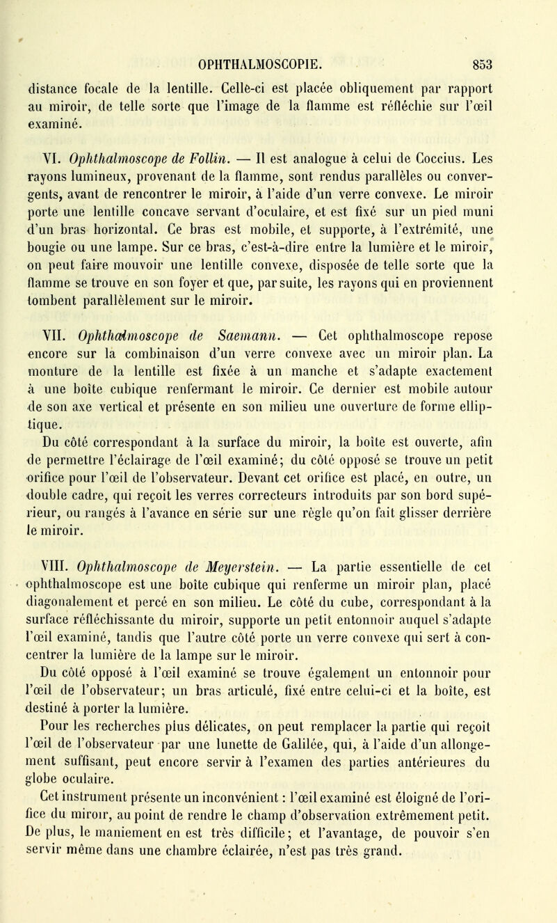 distance focale de la lentille. Celle-ci est placée obliquement par rapport au miroir, de telle sorte que l'image de la flamme est réfléchie sur l'œil examiné. VI. Ophthalmoscope de Follin. — Il est analogue à celui de Coccius. Les rayons lumineux, provenant de la flamme, sont rendus parallèles ou conver- gents, avant de rencontrer le miroir, à l'aide d'un verre convexe. Le miroir porte une lentille concave servant d'oculaire, et est fixé sur un pied muni d'un bras horizontal. Ce bras est mobile, et supporte, à l'extrémité, une bougie ou une lampe. Sur ce bras, c'est-à-dire entre la lumière et le miroir, on peut faife mouvoir une lentille convexe, disposée de telle sorte que la flamme se trouve en son foyer et que, par suite, les rayons qui en proviennent tombent parallèlement sur le miroir. VII. Ophthcdmoscope de Saemann. — Cet ophthalmoscope repose encore sur la combinaison d'un verre convexe avec un miroir plan. La monture de la lentille est fixée à un manche et s'adapte exactement à une boite cubique renfermant le miroir. Ce dernier est mobile autour de son axe vertical et présente en son milieu une ouverture de forme ellip- tique. Du côté correspondant à la surface du miroir, la boîte est ouverte, afin de permettre l'éclairage de l'œil examiné; du côté opposé se trouve un petit ■orifice pour l'œil de l'observateur. Devant cet orifice est placé, en outre, un double cadre, qui reçoit les verres correcteurs introduits par son bord supé- rieur, ou rangés à l'avance en série sur une règle qu'on fait glisser derrière le miroir. VIII. Ophthalmoscope de Meyerstein. — La partie essentielle de cet ophthalmoscope est une boîte cubique qui renferme un miroir plan, placé diagonalement et percé en son milieu. Le côté du cube, correspondant à la surface réfléchissante du miroir, supporte un petit entonnoir auquel s'adapte l'œil examiné, tandis que l'autre côté porte un verre convexe qui sert à con- centrer la lumière de la lampe sur le miroir. Du côté opposé à l'œil examiné se trouve également un entonnoir pour l'œil de l'observateur; un bras articulé, fixé entre celui-ci et la boîte, est destiné à porter la lumière. Pour les recherches plus délicates, on peut remplacer la partie qui reçoit l'œil de l'observateur par une lunette de Galilée, qui, à l'aide d'un allonge- ment suffisant, peut encore servir à l'examen des parties antérieures du globe oculaire. Cet instrument présente un inconvénient : l'œil examiné est éloigné de l'ori- fice du miroir, au point de rendre le champ d'observation extrêmement petit. De plus, le maniement en est très difficile ; et l'avantage, de pouvoir s'en servir même dans une chambre éclairée, n'est pas très grand.