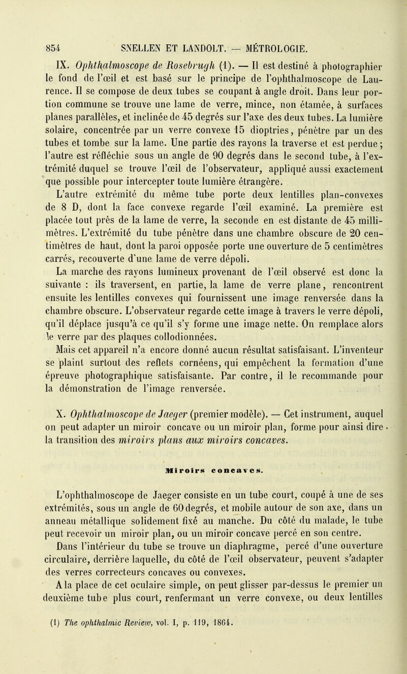 IX. Ophtl\almoscope de Rosebrugh (1). — Il est destiné à photographier le fond de l'œil et est basé sur le principe de l'ophthalmoscope de Lau- rence. Il se compose de deux tubes se coupant à angle droit. Dans leur por- tion commune se trouve une lame de verre, mince, non étamée, à surfaces planes parallèles, et inclinée de 45 degrés sur l'axe des deux tubes. La lumière solaire, concentrée par un verre convexe 15 dioptries, pénètre par un des tubes et tombe sur la lame. Une partie des rayons la traverse et est perdue ; l'autre est réfléchie sous un angle de 90 degrés dans le second tube, à l'ex- trémité duquel se trouve l'œil de l'observateur, appliqué aussi exactement que possible pour intercepter toute lumière étrangère. L'autre extrémité du même tube porte deux lentilles plan-convexes de 8 D, dont la face convexe regarde l'œil examiné. La première est placée tout près de la lame de verre, la seconde en est distante de 45 milli- mètres. L'extrémité du tube pénètre dans une chambre obscure de 20 cen- timètres de haut, dont la paroi opposée porte une ouverture de 5 centimètres carrés, recouverte d'une lame de verre dépoli. La marche des rayons lumineux provenant de l'œil observé est donc la suivante : ils traversent, en partie, la lame de verre plane, rencontrent ensuite les lentilles convexes qui fournissent une image renversée dans la chambre obscure. L'observateur regarde cette image à travers le verre dépoli, qu'il déplace jusqu'à ce qu'il s'y forme une image nette. On remplace alors \e verre par des plaques collodionnées. Mais cet appareil n'a encore donné aucun résultat satisfaisant. L'inventeur se plaint surtout des reflets cornéens, qui empêchent la formation d'une épreuve photographique satisfaisante. Par contre, il le recommande pour la démonstration de l'image renversée. X. Ophthalmoscope de Jaeger (premier modèle). — Cet instrument, auquel on peut adapter un miroir concave ou un miroir plan, forme pour ainsi dire . la transition des miroirs plans aux miroirs concaves. Miroirs concaves. L'ophthalmoscope de Jaeger consiste en un tube court, coupé à une de ses extrémités, sous un angle de 60degrés, et mobile autour de son axe, dans un anneau métallique solidement fixé au manche. Du côté du malade, le tube peut recevoir un miroir plan, ou un miroir concave percé en son centre. Dans l'intérieur du tube se trouve un diaphragme, percé d'une ouverture circulaire, derrière laquelle, du côté de l'œil observateur, peuvent s'adapter des verres correcteurs concaves ou convexes. A la place de cet oculaire simple, on peut glisser par-dessus le premier un deuxième tube plus court, renfermant un verre convexe, ou deux lentilles (1) The ophthalmic Review, \o\. I, p. 119, 1864.