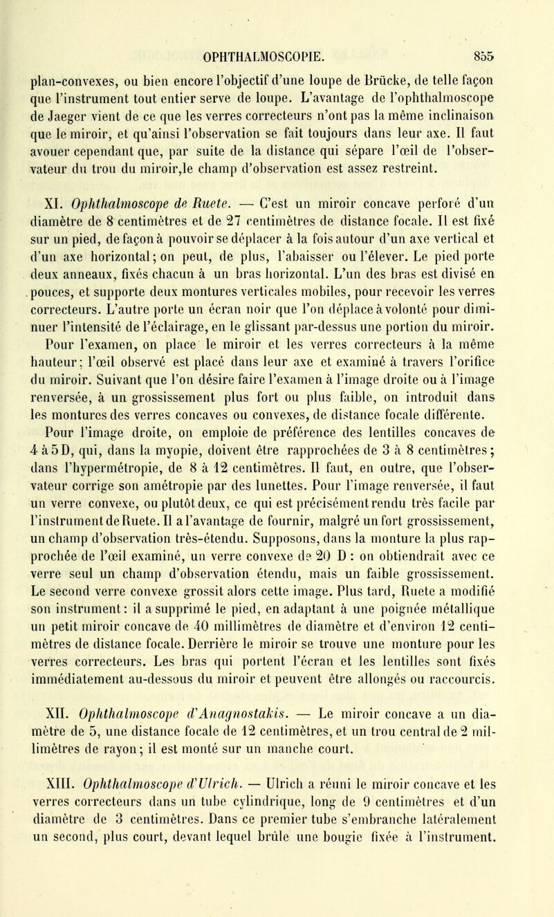 plan-convexes, ou bien encore l'objectif d'une loupe de Brucke, de telle façon que l'instrument tout entier serve de loupe. L'avantage de l'ophthalmoscope de Jaeger vient de ce que les verres correcteurs n'ont pas la même inclinaison que le miroir, et qu'ainsi l'observation se fait toujours dans leur axe. Il faut avouer cependant que, par suite de la distance qui sépare l'œil de l'obser- vateur du trou du miroir,le champ d'observation est assez restreint. XI. Ophthalmoscope de Ruete. — C'est un miroir concave perforé d'un diamètre de 8 centimètres et de 27 centimètres de distance focale. Il est fixé sur un pied, de façon à pouvoir se déplacer à la fois autour d'un axe vertical et d'un axe horizontal ; on peut, de plus, l'abaisser ou l'élever. Le pied porte deux anneaux, fixés chacun à un bras horizontal. L'un des bras est divisé en .pouces, et supporte deux montures verticales mobiles, pour recevoir les verres correcteurs. L'autre porte un écran noir que l'on déplace à volonté pour dimi- nuer l'intensité de l'éclairage, en le glissant par-dessus une portion du miroir. Pour l'examen, on place le miroir et les verres correcteurs à la même hauteur ; l'œil observé est placé dans leur axe et examiné à travers l'orifice du miroir. Suivant que l'on désire faire l'examen à l'image droite ou à l'image renversée, à un grossissement plus fort ou plus f^iible, on introduit dans les montures des verres concaves ou convexes, de distance focale différente. Pour l'image droite, on emploie de préférence des lentilles concaves de 4 à 5D, qui, dans la myopie, doivent être rapprochées de 3 à 8 centimètres ; dans l'hypermétropie, de 8 à 12 centimètres. Il faut, en outre, que l'obser- vateur corrige son amétropie par des lunettes. Pour l'image renversée, il faut un verre convexe, ou plutôt deux, ce qui est précisément rendu très facile par rinstrumentdeRuete.il a l'avantage de fournir, malgré un fort grossissement, un champ d'observation très-étendu. Supposons, dans la monture la plus rap- prochée de l'œil examiné, un verre convexe d? 20 D : on obtiendrait avec ce verre seul un champ d'observation étendu, mais un faible grossissement. Le second verre convexe grossit alors cette image. Plus tard, Ruete a modifié son instrument : il a supprimé le pied, en adaptant à une poignée métallique un petit miroir concave de 40 millimètres de diamètre et d'environ 12 centi- mètres de distance focale. Derrière le miroir se trouve une monture pour les verres correcteurs. Les bras qui portent l'écran et les lentilles sont fixés immédiatement au-dessous du miroir et peuvent être allongés ou raccourcis. XII. Ophthalmoscope d'Anagnostakis. — Le miroir concave a un dia- mètre de 5, une distance focale de 12 centimètres, et un trou central de 2 mil- limètres de rayon; il est monté sur un manche court. XIII. Ophthalmoscope d'Ulrich. — Ulrich a réuni le miroir concave et les verres correcteurs dans un tube cylindrique, long de 9 centimètres et d'un diamètre de 3 centimètres. Dans ce premier tube s'embranche latéralement un second, plus court, devant lequel brûle une bougie fixée à l'instrument.