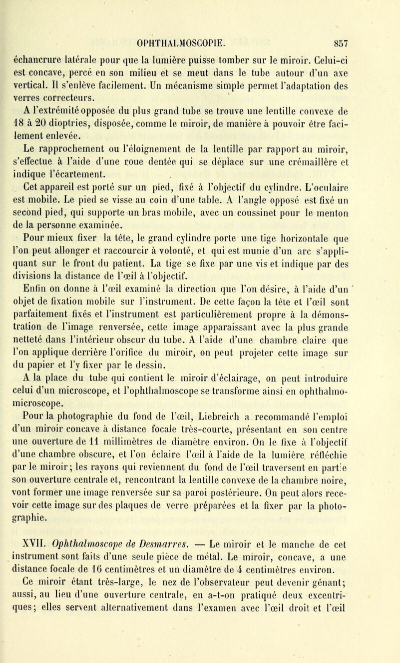 échancrure latérale pour que la lumière puisse tomber sur le miroir. Celui-ci est concave, percé en son milieu et se meut dans le tube autour d'un axe vertical. Il s'enlève facilement. Un mécanisme simple permet l'adaptation des verres correcteurs. A l'extrémité opposée du plus grand tube se trouve une lentille convexe de 18 à 20 dioptries, disposée, comme le miroir, de manière à pouvoir être faci- lement enlevée. Le rapprochement ou l'éloignement de la lentille par rapport au miroir, s'effectue à l'aide d'une roue dentée qui se déplace sur une crémaillère et indique l'écartement. Cet appareil est porté sur un pied, fixé à l'objectif du cylindre. L'oculaire est mobile. Le pied se visse au coin d'une table. A l'angle opposé est fixé un second pied, qui supporte un bras mobile, avec un coussinet pour le menton de la personne examinée. Pour mieux fixer la tête, le grand cylindre porte une tige horizontale que l'on peut allonger et raccourcir à volonté, et qui est munie d'un arc s'appli- quant sur le front du patient. La tige se fixe par une vis et indique par des divisions la distance de l'œil à l'objectif. Enfin on donne à l'œil examiné la direction que l'on désire, à l'aide d'un ' objet de fixation mobile sur l'instrument. De celte façon la tète et l'œil sont parfaitement fixés et l'instrument est particulièrement propre à la démons- tration de l'image renversée, cette image apparaissant avec la plus grande netteté dans l'intérieur obscur du tube. A l'aide d'une chambre claire que l'on applique derrière l'orifice du miroir, on peut projeter cette image sur du papier et l'y fixer par le dessin. A la place du tube qui contient le miroir d'éclairage, on peut introduire celui d'un microscope, et l'ophthalmoscope se transforme ainsi en ophthalmo- microscope. Pour la photographie du fond de Tœil, Liebreich a recommandé l'emploi d'un miroir concave à distance focale très-courte, présentant en son centre une ouverture de 11 millimètres de diamètre environ. On le fixe à l'objectif d'une chambre obscure, et l'on éclaire l'œil à l'aide de la lumière réfléchie par le miroir; les rayons qui reviennent du fond de l'œil traversent en partie son ouverture centrale et, rencontrant la lentille convexe de la chambre noire, vont former une image renversée sur sa paroi postérieure. On peut alors rece- voir cette image sur des plaques de verre préparées et la fixer par la photo- graphie. XVIL Ophthalmoscope de Desmarres. — Le miroir et le manche de cet instrument sont faits d'une seule pièce de métal. Le miroir, concave, a une distance focale de 16 centimètres et un diamètre de 4 centimètres environ. Ce miroir étant très-large, le nez de l'observateur peut devenir gênant; aussi, au lieu d'une ouverture centrale, en a-t-on pratiqué deux excentri- ques; elles servent alternativement dans l'examen avec l'œil droit et l'œil