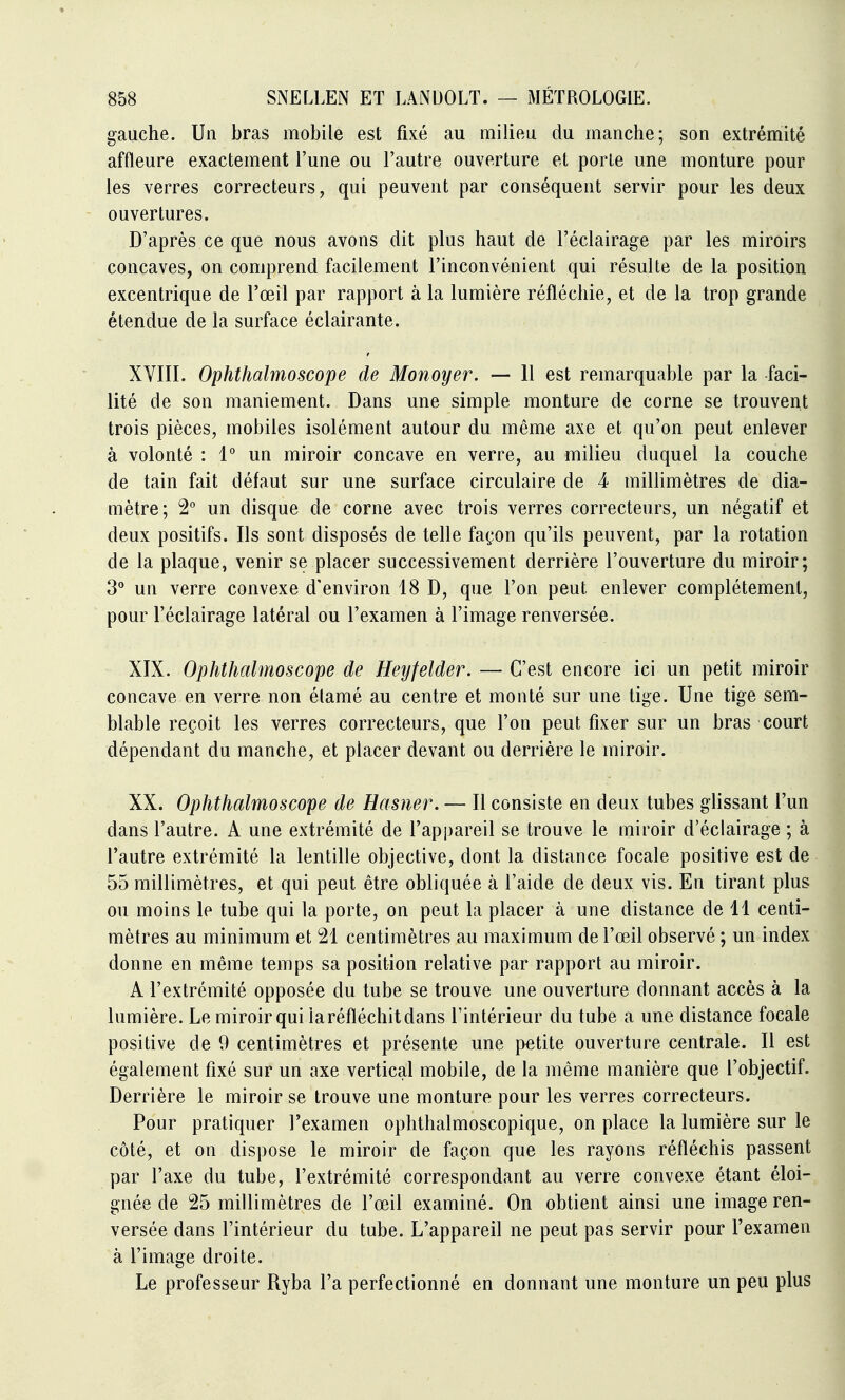 gauche. Un bras mobile est fixé au milieu du manche; son extrémité affleure exactement l'une ou l'autre ouverture et porte une monture pour les verres correcteurs, qui peuvent par conséquent servir pour les deux ouvertures. D'après ce que nous avons dit plus haut de l'éclairage par les miroirs concaves, on comprend facilement l'inconvénient qui résulte de la position excentrique de l'œil par rapport à la lumière réfléchie, et de la trop grande étendue de la surface éclairante. XVIII. Ophthalmoscope de Monoyer. — 11 est remarquable par la faci- lité de son maniement. Dans une simple monture de corne se trouvent trois pièces, mobiles isolément autour du même axe et qu'on peut enlever à volonté : 1* un miroir concave en verre, au milieu duquel la couche de tain fait défaut sur une surface circulaire de 4 millimètres de dia- mètre; 2° un disque de corne avec trois verres correcteurs, un négatif et deux positifs. Ils sont disposés de telle façon qu'ils peuvent, par la rotation de la plaque, venir se placer successivement derrière l'ouverture du miroir; 3° un verre convexe d'environ 18 D, que l'on peut enlever complètement, pour l'éclairage latéral ou l'examen à l'image renversée. XIX. Ophthalmoscope de Heyfelder. — C'est encore ici un petit miroir concave en verre non élamé au centre et monté sur une tige. Une tige sem- blable reçoit les verres correcteurs, que l'on peut fixer sur un bras court dépendant du manche, et placer devant ou derrière le miroir. XX. Ophthalmoscope de Hasner. — 11 consiste en deux tubes glissant l'un dans l'autre. A une extrémité de l'appareil se trouve le miroir d'éclairage ; à l'autre extrémité la lentille objective, dont la distance focale positive est de 55 millimètres, et qui peut être obliquée à l'aide de deux vis. En tirant plus ou moins le tube qui la porte, on peut la placer à une distance de 11 centi- mètres au minimum et 21 centimètres au maximum de l'œil observé ; un index donne en même temps sa position relative par rapport au miroir. A l'extrémité opposée du tube se trouve une ouverture donnant accès à la lumière. Le miroir qui la réfléchit dans l'intérieur du tube a une distance focale positive de 9 centimètres et présente une petite ouverture centrale. Il est également fixé sur un axe vertical mobile, de la même manière que l'objectif. Derrière le miroir se trouve une monture pour les verres correcteurs. Pour pratiquer l'examen ophthalmoscopique, on place la lumière sur le côté, et on dispose le miroir de façon que les rayons réfléchis passent par l'axe du tube, l'extrémité correspondant au verre convexe étant éloi- gnée de 25 millimètres de l'œil examiné. On obtient ainsi une image ren- versée dans l'intérieur du tube. L'appareil ne peut pas servir pour l'examen à l'image droite. Le professeur Ryba l'a perfectionné en donnant une monture un peu plus