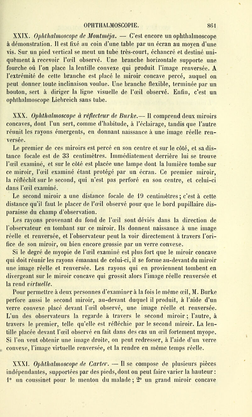 XXIX. Ophlhalmoscope de Montméja. — C'est encore un ophthalmoscope à démonstration. Il est fixé au coin d'une table par un écran au moyen d'une vis. Sur un pied vertical se meut un tube très-court, échancré et destiné uni- quèment à recevoir Toeil observé. Une branche horizontale supporte une fourche où l'on place la lentille convexe qui produit l'image renversée. A l'extrémité de cette branche est placé le miroir concave percé, auquel on peut donner toute inclinaison voulue. Une branche flexible, terminée par un bouton, sert à diriger la ligne visuelle de l'œil observé. Enfin, c'est un ophlhalmoscope Liebreich sans tube. XXX. Ophthalmoscope à réflecteur de Burke.— Il comprend deux miroirs concaves, dont l'un sert, comme d'habitude, à l'éclairage, tandis que l'autre réunit les rayons émergents, en donnant naissance à une image réelle ren- versée. Le premier de ces miroirs est percé en son centre et sur le côté, et sa dis- tance focale est de 33 centimètres. Immédiatement derrière lui se trouve l'œil examiné, et sur le côté est placée une lampe dont la lumière tombe sur ce miroir, l'œil examiné étant protégé par un écran. Ce premier miroir, la réfléchit sur le second, qui n'est pas perforé en son centre, et celui-ci dans l'œil examiné. Le second miroir aune distance focale de 19 cenlinièlres ; c'est à cette distance qu'il faut le placer de l'œil observé pour que le bord pupillaire dis- paraisse du champ d'observation. Les rayons provenant du fond de l'œil sont déviés dans la direction de l'observateur en tombant sur ce miroir. Ils donnent naissance à une image réelle et renversée, et l'observateur peut la voir directement à travers l'ori- fice de son miroir, ou bien encore grossie par un verre convexe. Si le degré de myopie de l'œil examiné est plus fort que le miroir concave qui doit réunir les rayons émanant de celui-ci, il se forme au-devant du miroir une image réelle et renversée. Les rayons qui en proviennent tombent en divergeant sur le miroir concave qui grossit alors l'image réelle renversée et la rend virtuelle. Pour permettre à deux personnes d'examiner à la fois le même œil, M. Burke perfore aussi le second miroir, au-devant duquel il produit, à l'aide d'un verre convexe placé devant l'œil observé, une image réelle et renversée. L'un des observateurs la regarde à travers le second miroir ; l'autre, à travers le premier, telle qu'elle est réfléchie par le second miroir. La len- tille placée devant l'œil observé en fait dans des cas un œil fortement myope. Si l'on veut obtenir une image droite, on peut redresser, à l'aide d'un verre convexe, l'image virtuelle renversée, et la rendre en même temps réelle. XXXI. Ophthalmoscope de Carter. — Il se compose de plusieurs pièces indépendantes, supportées par des pieds, dont on peut faire varier la hauteur : 1° un coussinet pour le menton du malade ; 2° un grand miroir concave