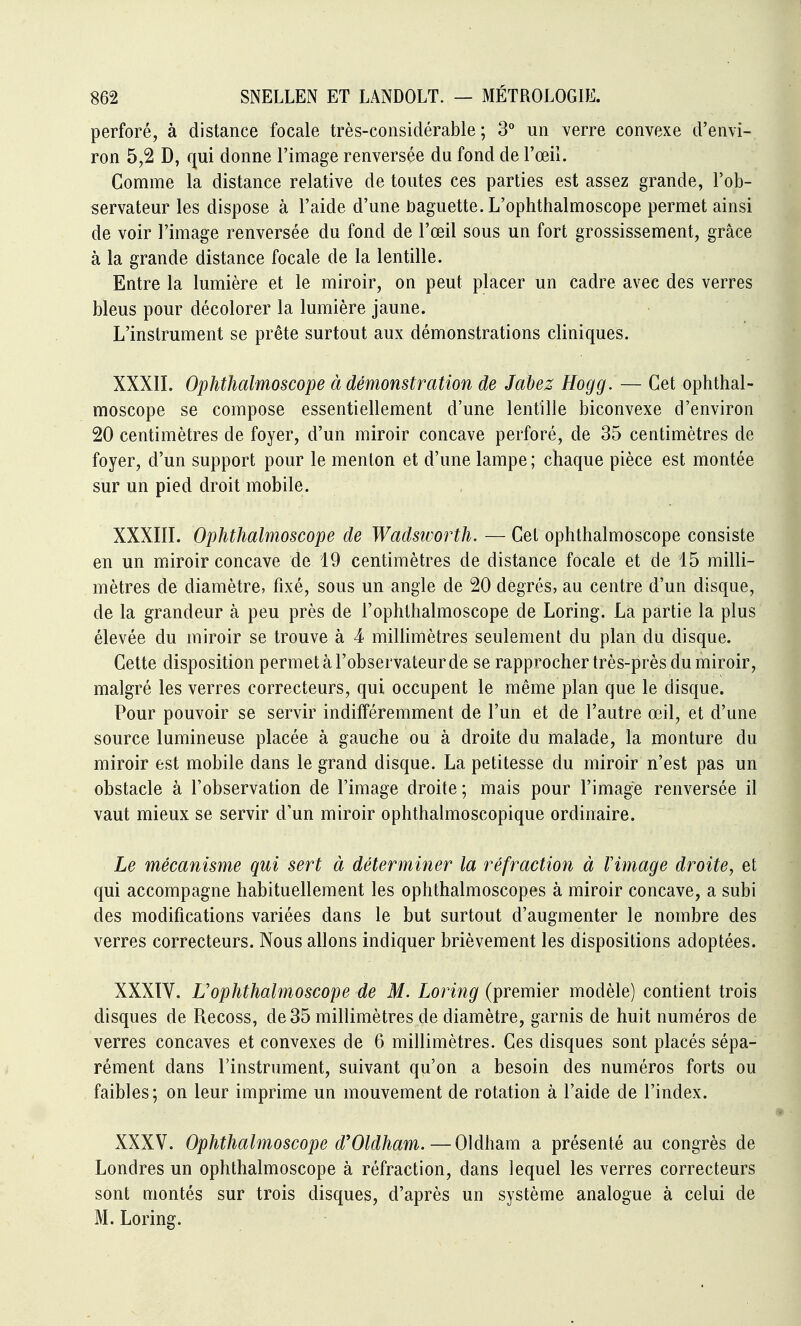 perforé, à distance focale très-considérable; 3° un verre convexe d'envi- ron 5,2 D, qui donne l'image renversée du fond de l'œii. Comme la distance relative de toutes ces parties est assez grande, l'ob- servateur les dispose à l'aide d'une t)aguette. L'ophthalmoscope permet ainsi de voir l'image renversée du fond de l'œil sous un fort grossissement, grâce à la grande distance focale de la lentille. Entre la lumière et le miroir, on peut placer un cadre avec des verres bleus pour décolorer la lumière jaune. L'instrument se prête surtout aux démonstrations cliniques. XXXII. Ophthalmoscope à démonstration de Jabez Hogg. — Cet ophthal- moscope se compose essentiellement d'une lentille biconvexe d'environ 20 centimètres de foyer, d'un miroir concave perforé, de 35 centimètres de foyer, d'un support pour le menton et d'une lampe ; chaque pièce est montée sur un pied droit mobile. XXXIII. Ophthalmoscope de Wadstvorth, — Cet ophthalmoscope consiste en un miroir concave de 19 centimètres de distance focale et de 15 milli- mètres de diamètre, fixé, sous un angle de 20 degrés, au centre d'un disque, de la grandeur à peu près de l'ophtlialmoscope de Loring. La partie la plus élevée du miroir se trouve à 4 miUimètres seulement du plan du disque. Cette disposition permet à l'observateur de se rapprocher très-près du miroir, malgré les verres correcteurs, qui occupent le même plan que le disque. Pour pouvoir se servir indifféremment de l'un et de l'autre œil, et d'une source lumineuse placée à gauche ou à droite du malade, la monture du miroir est mobile dans le grand disque. La petitesse du miroir n'est pas un obstacle à l'observation de l'image droite; mais pour l'image renversée il vaut mieux se servir d'un miroir ophthalmoscopique ordinaire. Le mécanisme qui sert à déterminer la réfraction à Vimage droite, et qui accompagne habituellement les ophthalmoscopes à miroir concave, a subi des modifications variées dans le but surtout d'augmenter le nombre des verres correcteurs. Nous allons indiquer brièvement les dispositions adoptées. XXXtV. L'ophthalmoscope de M. Loring (premier modèle) contient trois disques de Recoss, de 35 millimètres de diamètre, garnis de huit numéros de verres concaves et convexes de 6 millimètres. Ces disques sont placés sépa- rément dans l'instrument, suivant qu'on a besoin des numéros forts ou faibles; on leur imprime un mouvement de rotation à l'aide de l'index. XXXV. Ophthalmoscope d'Oldham.—Oldham a présenté au congrès de Londres un ophthalmoscope à réfraction, dans lequel les verres correcteurs sont montés sur trois disques, d'après un système analogue à celui de