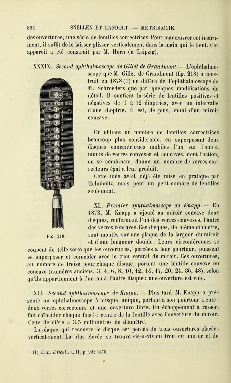 des ouvertures, une série de lentilles correctrices. Pour manœuvrer cet instru- ment, il suffit de le laisser glisser verticalement dans la main qui le tient. Cet appareil a été construit par M. Horn (à Leipzig). XXXIX. Second ophthalmoscope de Gillet de Grandmont. — L'ophthalmo- scope que M. Gillet de Grandmont (fig. 218) a cons- truit en 1878 (1) ne diffère de l'ophthalmoscope de M. Schroeders que par quelques modifications de détail. Il contient la série de lentilles positives et négatives de 1 à 12 dioptries, avec un intervalle d'une dioptrie. 11 est, de plus, muni d'un miroir concave. On obtient un nombre de lentilles correctrices beaucoup plus considérable, en superposant deux disques concentriques mobiles l'un sur l'autre, munis de verres convexes et concaves, dont l'action, en se combinant, donne un nombre de verres cor- recteurs égal à leur produit. Cette idée avait déjà été mise en pratique par Helmhollz, mais pour un petit nombre de lentilles seulement. XL. Premier ophthalmoscope de Knapp. — En 1873, M. Knapp a ajouté au miroir concave deux disques, renfermant l'un des verres convexes, l'autre des verres concaves. Ces disques, de même diamètre, sont montés sur une plaque de la largeur du miroir et d'une longueur double. Leurs circonférences se coupent de telle sorte que les ouvertures, percées à leur pourtour, puissent se superposer et coïncider avec le trou central du miroir. Ces ouvertures, au nombre de treize pour chaque disque, portent une lentille convexe ou concave (numéros anciens, 3, 4, 6, 8, 10, 12, 14, 17, 20, 24, 36, 48), selon qu'ils appartiennent à l'un ou à l'autre disque ; une ouverture est vide. XLI. Second ophthalmoscope de Knapp. — Plus tard M. Knapp a pré- senté un ophthalmoscope à disque unique, portant à son pourtour trente- deux verres correcteurs et une ouverture libre. Un échappement à ressort fait coïncider chaque fois le centre de la lentille avec l'ouverture du miroir. Cette dernière a 3,5 millimètres de diamètre. La plaque qui recouvre le disque est percée de trois ouvertures placées verticalement. La plus élevée se trouve vis-à-vis du trou du miroir et du (1) Ann. cVOcuL, t. II, p. 90; 1878. FiG. 218.