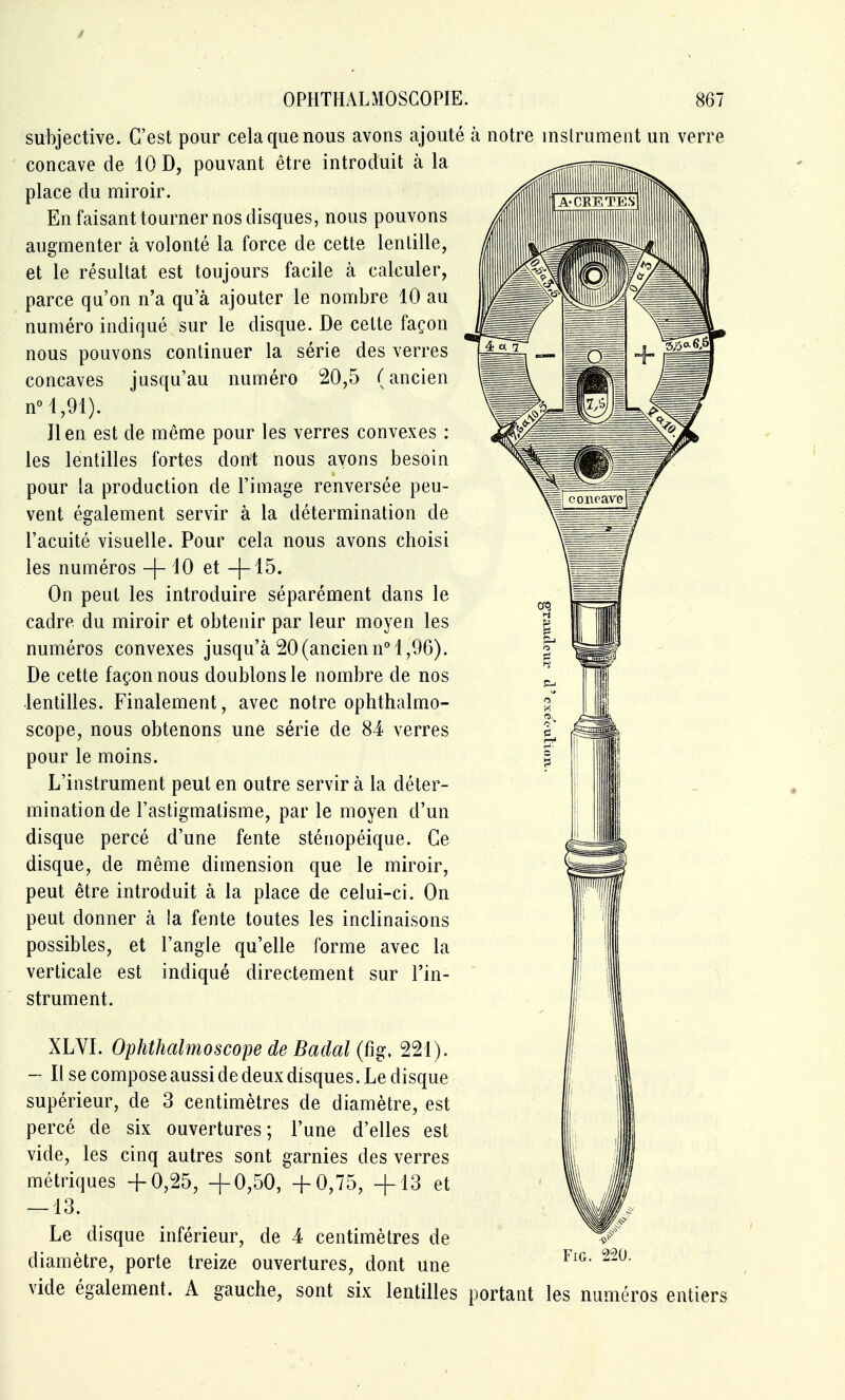 / OPHTHALMOSCOPIE. 867 •CRF.TESl subjective. C'est pour cela que nous avons ajouté à notre inslrument un verre concave de 10 D, pouvant être introduit à la place du miroir. En faisant tourner nos disques, nous pouvons augmenter à volonté la force de cette lentille, et le résultat est toujours facile à calculer, parce qu'on n'a qu'à ajouter le nombre 10 au numéro indiqué sur le disque. De cette façon nous pouvons continuer la série des verres concaves jusqu'au numéro 20,5 (ancien nM,91). Il en est de même pour les verres convexes : les lentilles fortes dont nous ayons besoin pour la production de l'image renversée peu- vent également servir à la détermination de l'acuité visuelle. Pour cela nous avons choisi les numéros -|- 10 et -)-15. On peut les introduire séparément dans le cadre du miroir et obtenir par leur moyen les numéros convexes jusqu'à 20(ancien n 1,96). De cette façonnons doublons le nombre de nos lentilles. Finalement, avec notre ophthalmo- scope, nous obtenons une série de 84 verres pour le moins. L'instrument peut en outre servir à la déter- mination de l'astigmatisme, par le moyen d'un disque percé d'une fente sténopéique. Ce disque, de même dimension que le miroir, peut être introduit à la place de celui-ci. On peut donner à la fente toutes les inclinaisons possibles, et l'angle qu'elle forme avec la verticale est indiqué directement sur l'in- strument. XLVI. Ophthalmoscope de Badal (fig, 221). - Il se compose aussi de deux disques. Le disque supérieur, de 3 centimètres de diamètre, est percé de six ouvertures; l'une d'elles est vide, les cinq autres sont garnies des verres métriques -f 0,25, +0,50, -f 0,75, +13 et — 13. Le disque inférieur, de 4 centimètres de diamètre, porte treize ouvertures, dont une vide également. A gauche, sont six lentilles portant les numéros entiers