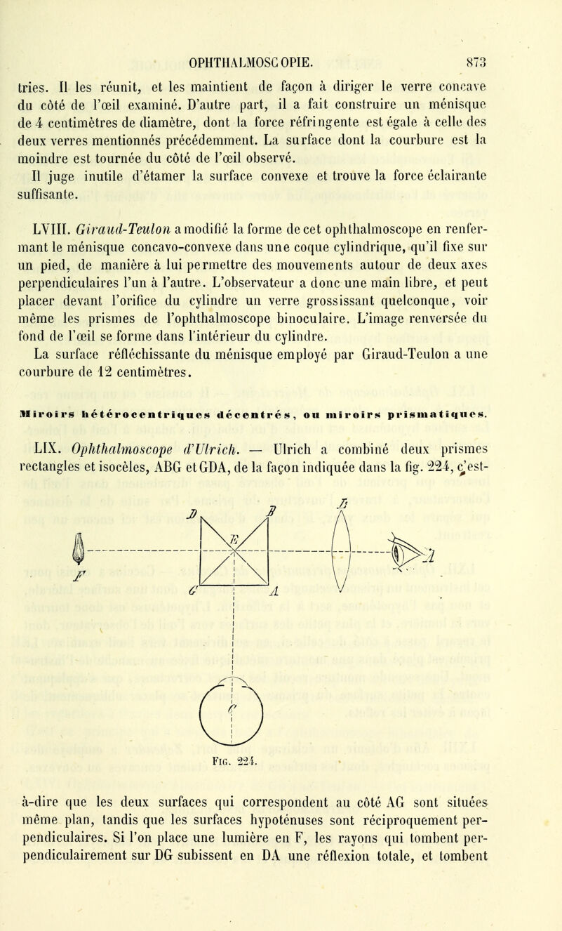 tries. Il les réunit, et les maintient de façon à diriger le verre concave du côté de l'œil examiné. D'autre part, il a fait construire un ménisque de 4 centimètres de diamètre, dont la force réfringente est égale à celle des deux verres mentionnés précédemment. La surface dont la courbure est la moindre est tournée du côté de l'œil observé. Il juge inutile d'étamer la surface convexe et trouve la force éclairante suffisante. LYIII. Giraud-Teulon a modifié la forme de cet ophtlialmoscope en renfer- mant le ménisque concavo-convexe dans une coque cylindrique, qu'il fixe sur un pied, de manière à lui permettre des mouvements autour de deux axes perpendiculaires l'un à l'autre. L'observateur a donc une main libre, et peut placer devant l'orifice du cylindre un verre grossissant quelconque, voir même les prismes de l'ophthalmoscope binoculaire. L'image renversée du fond de l'œil se forme dans l'intérieur du cylindre. La surface réfléchissante du ménisque employé par Giraud-Teulon a une courbure de 12 centimètres. miroirs hétérocentriqucs décentrés, ou miroirs prisiiiatiqiios. LIX. Ophthalmoscope (VUlrich. — Ulrich a combiné deux prismes rectangles et isocèles, ABG etGDA, de la façon indiquée dans la fig. 224, c,'est- à-dire que les deux surfaces qui correspondent au côté AG sont situées même plan, tandis que les surfaces hypoténuses sont réciproquement per- pendiculaires. Si l'on place une lumière en F, les rayons qui tombent per- pendiculairement sur DG subissent en DA une réflexion totale, et tombent Fig. 2^2i.